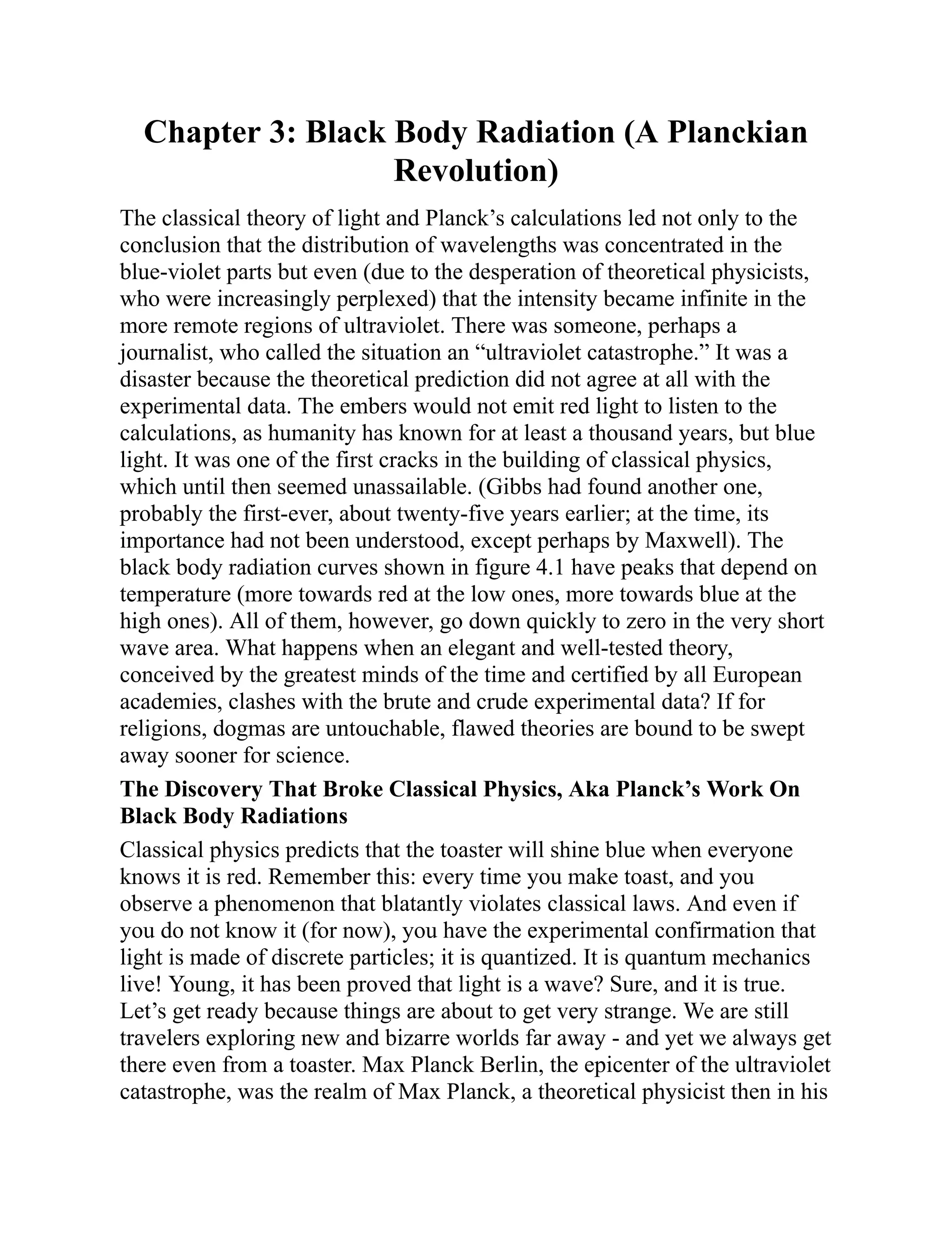Chapter 3: Black Body Radiation (A Planckian
Revolution)
The classical theory of light and Planck’s calculations led not only to the
conclusion that the distribution of wavelengths was concentrated in the
blue-violet parts but even (due to the desperation of theoretical physicists,
who were increasingly perplexed) that the intensity became infinite in the
more remote regions of ultraviolet. There was someone, perhaps a
journalist, who called the situation an “ultraviolet catastrophe.” It was a
disaster because the theoretical prediction did not agree at all with the
experimental data. The embers would not emit red light to listen to the
calculations, as humanity has known for at least a thousand years, but blue
light. It was one of the first cracks in the building of classical physics,
which until then seemed unassailable. (Gibbs had found another one,
probably the first-ever, about twenty-five years earlier; at the time, its
importance had not been understood, except perhaps by Maxwell). The
black body radiation curves shown in figure 4.1 have peaks that depend on
temperature (more towards red at the low ones, more towards blue at the
high ones). All of them, however, go down quickly to zero in the very short
wave area. What happens when an elegant and well-tested theory,
conceived by the greatest minds of the time and certified by all European
academies, clashes with the brute and crude experimental data? If for
religions, dogmas are untouchable, flawed theories are bound to be swept
away sooner for science.
The Discovery That Broke Classical Physics, Aka Planck’s Work On
Black Body Radiations
Classical physics predicts that the toaster will shine blue when everyone
knows it is red. Remember this: every time you make toast, and you
observe a phenomenon that blatantly violates classical laws. And even if
you do not know it (for now), you have the experimental confirmation that
light is made of discrete particles; it is quantized. It is quantum mechanics
live! Young, it has been proved that light is a wave? Sure, and it is true.
Let’s get ready because things are about to get very strange. We are still
travelers exploring new and bizarre worlds far away - and yet we always get
there even from a toaster. Max Planck Berlin, the epicenter of the ultraviolet
catastrophe, was the realm of Max Planck, a theoretical physicist then in his
 