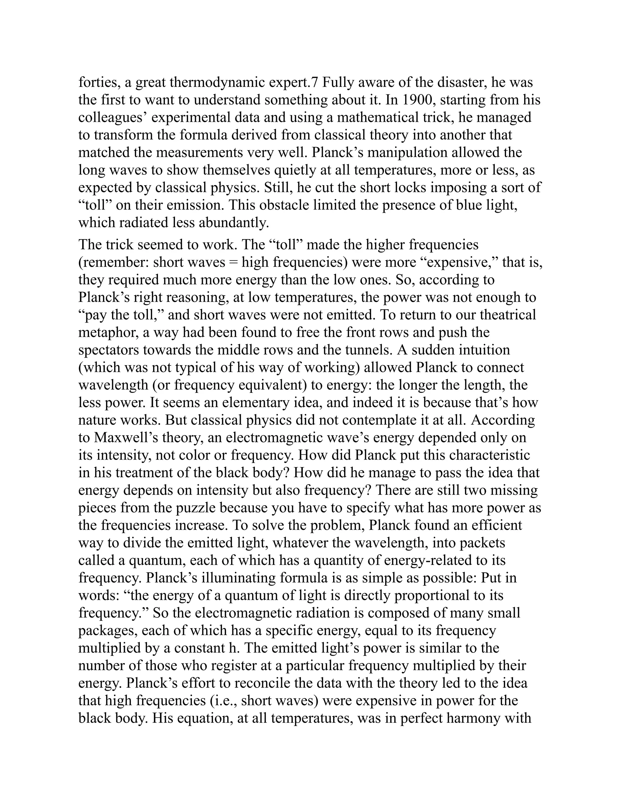 forties, a great thermodynamic expert.7 Fully aware of the disaster, he was
the first to want to understand something about it. In 1900, starting from his
colleagues’ experimental data and using a mathematical trick, he managed
to transform the formula derived from classical theory into another that
matched the measurements very well. Planck’s manipulation allowed the
long waves to show themselves quietly at all temperatures, more or less, as
expected by classical physics. Still, he cut the short locks imposing a sort of
“toll” on their emission. This obstacle limited the presence of blue light,
which radiated less abundantly.
The trick seemed to work. The “toll” made the higher frequencies
(remember: short waves = high frequencies) were more “expensive,” that is,
they required much more energy than the low ones. So, according to
Planck’s right reasoning, at low temperatures, the power was not enough to
“pay the toll,” and short waves were not emitted. To return to our theatrical
metaphor, a way had been found to free the front rows and push the
spectators towards the middle rows and the tunnels. A sudden intuition
(which was not typical of his way of working) allowed Planck to connect
wavelength (or frequency equivalent) to energy: the longer the length, the
less power. It seems an elementary idea, and indeed it is because that’s how
nature works. But classical physics did not contemplate it at all. According
to Maxwell’s theory, an electromagnetic wave’s energy depended only on
its intensity, not color or frequency. How did Planck put this characteristic
in his treatment of the black body? How did he manage to pass the idea that
energy depends on intensity but also frequency? There are still two missing
pieces from the puzzle because you have to specify what has more power as
the frequencies increase. To solve the problem, Planck found an efficient
way to divide the emitted light, whatever the wavelength, into packets
called a quantum, each of which has a quantity of energy-related to its
frequency. Planck’s illuminating formula is as simple as possible: Put in
words: “the energy of a quantum of light is directly proportional to its
frequency.” So the electromagnetic radiation is composed of many small
packages, each of which has a specific energy, equal to its frequency
multiplied by a constant h. The emitted light’s power is similar to the
number of those who register at a particular frequency multiplied by their
energy. Planck’s effort to reconcile the data with the theory led to the idea
that high frequencies (i.e., short waves) were expensive in power for the
black body. His equation, at all temperatures, was in perfect harmony with
 