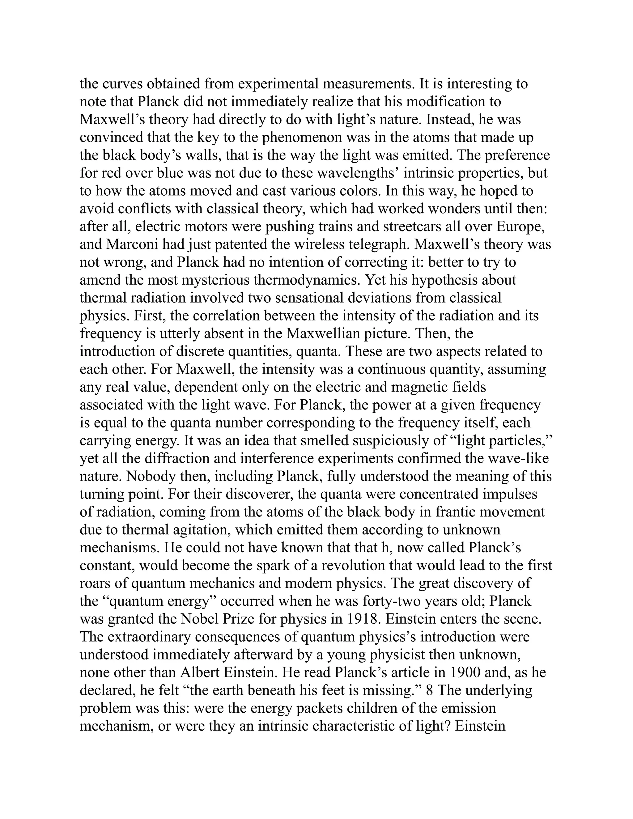 the curves obtained from experimental measurements. It is interesting to
note that Planck did not immediately realize that his modification to
Maxwell’s theory had directly to do with light’s nature. Instead, he was
convinced that the key to the phenomenon was in the atoms that made up
the black body’s walls, that is the way the light was emitted. The preference
for red over blue was not due to these wavelengths’ intrinsic properties, but
to how the atoms moved and cast various colors. In this way, he hoped to
avoid conflicts with classical theory, which had worked wonders until then:
after all, electric motors were pushing trains and streetcars all over Europe,
and Marconi had just patented the wireless telegraph. Maxwell’s theory was
not wrong, and Planck had no intention of correcting it: better to try to
amend the most mysterious thermodynamics. Yet his hypothesis about
thermal radiation involved two sensational deviations from classical
physics. First, the correlation between the intensity of the radiation and its
frequency is utterly absent in the Maxwellian picture. Then, the
introduction of discrete quantities, quanta. These are two aspects related to
each other. For Maxwell, the intensity was a continuous quantity, assuming
any real value, dependent only on the electric and magnetic fields
associated with the light wave. For Planck, the power at a given frequency
is equal to the quanta number corresponding to the frequency itself, each
carrying energy. It was an idea that smelled suspiciously of “light particles,”
yet all the diffraction and interference experiments confirmed the wave-like
nature. Nobody then, including Planck, fully understood the meaning of this
turning point. For their discoverer, the quanta were concentrated impulses
of radiation, coming from the atoms of the black body in frantic movement
due to thermal agitation, which emitted them according to unknown
mechanisms. He could not have known that that h, now called Planck’s
constant, would become the spark of a revolution that would lead to the first
roars of quantum mechanics and modern physics. The great discovery of
the “quantum energy” occurred when he was forty-two years old; Planck
was granted the Nobel Prize for physics in 1918. Einstein enters the scene.
The extraordinary consequences of quantum physics’s introduction were
understood immediately afterward by a young physicist then unknown,
none other than Albert Einstein. He read Planck’s article in 1900 and, as he
declared, he felt “the earth beneath his feet is missing.” 8 The underlying
problem was this: were the energy packets children of the emission
mechanism, or were they an intrinsic characteristic of light? Einstein
 