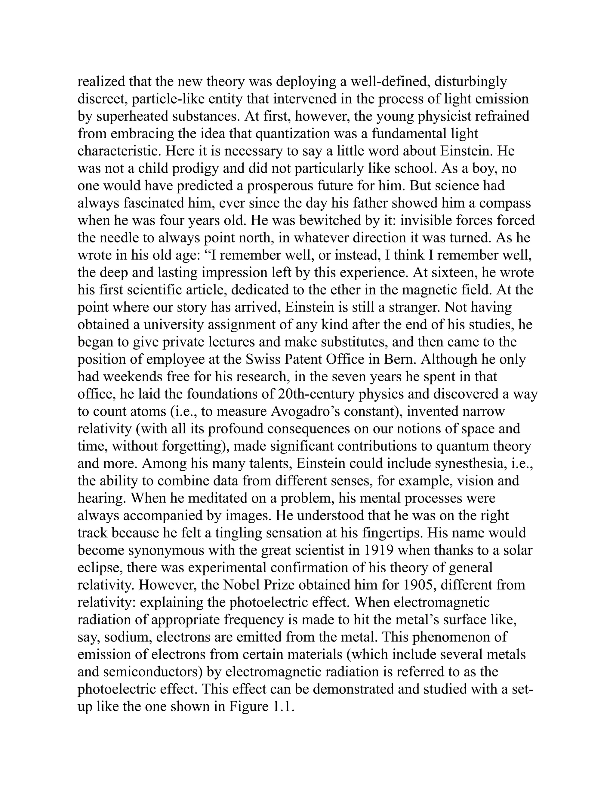realized that the new theory was deploying a well-defined, disturbingly
discreet, particle-like entity that intervened in the process of light emission
by superheated substances. At first, however, the young physicist refrained
from embracing the idea that quantization was a fundamental light
characteristic. Here it is necessary to say a little word about Einstein. He
was not a child prodigy and did not particularly like school. As a boy, no
one would have predicted a prosperous future for him. But science had
always fascinated him, ever since the day his father showed him a compass
when he was four years old. He was bewitched by it: invisible forces forced
the needle to always point north, in whatever direction it was turned. As he
wrote in his old age: “I remember well, or instead, I think I remember well,
the deep and lasting impression left by this experience. At sixteen, he wrote
his first scientific article, dedicated to the ether in the magnetic field. At the
point where our story has arrived, Einstein is still a stranger. Not having
obtained a university assignment of any kind after the end of his studies, he
began to give private lectures and make substitutes, and then came to the
position of employee at the Swiss Patent Office in Bern. Although he only
had weekends free for his research, in the seven years he spent in that
office, he laid the foundations of 20th-century physics and discovered a way
to count atoms (i.e., to measure Avogadro’s constant), invented narrow
relativity (with all its profound consequences on our notions of space and
time, without forgetting), made significant contributions to quantum theory
and more. Among his many talents, Einstein could include synesthesia, i.e.,
the ability to combine data from different senses, for example, vision and
hearing. When he meditated on a problem, his mental processes were
always accompanied by images. He understood that he was on the right
track because he felt a tingling sensation at his fingertips. His name would
become synonymous with the great scientist in 1919 when thanks to a solar
eclipse, there was experimental confirmation of his theory of general
relativity. However, the Nobel Prize obtained him for 1905, different from
relativity: explaining the photoelectric effect. When electromagnetic
radiation of appropriate frequency is made to hit the metal’s surface like,
say, sodium, electrons are emitted from the metal. This phenomenon of
emission of electrons from certain materials (which include several metals
and semiconductors) by electromagnetic radiation is referred to as the
photoelectric effect. This effect can be demonstrated and studied with a set-
up like the one shown in Figure 1.1.
 