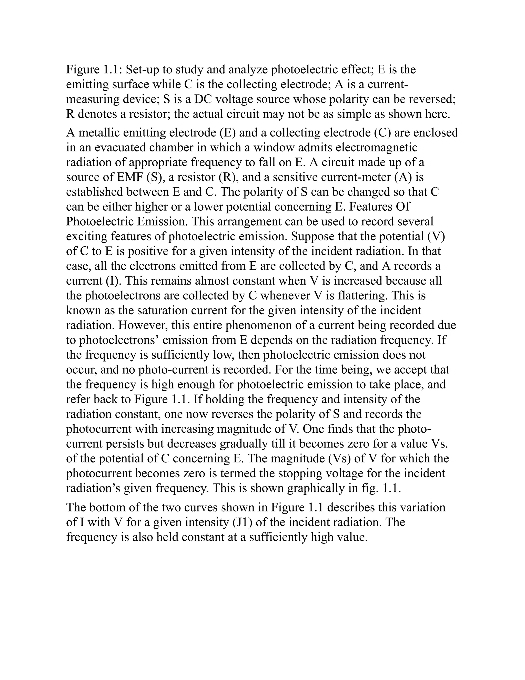 Figure 1.1: Set-up to study and analyze photoelectric effect; E is the
emitting surface while C is the collecting electrode; A is a current-
measuring device; S is a DC voltage source whose polarity can be reversed;
R denotes a resistor; the actual circuit may not be as simple as shown here.
A metallic emitting electrode (E) and a collecting electrode (C) are enclosed
in an evacuated chamber in which a window admits electromagnetic
radiation of appropriate frequency to fall on E. A circuit made up of a
source of EMF (S), a resistor (R), and a sensitive current-meter (A) is
established between E and C. The polarity of S can be changed so that C
can be either higher or a lower potential concerning E. Features Of
Photoelectric Emission. This arrangement can be used to record several
exciting features of photoelectric emission. Suppose that the potential (V)
of C to E is positive for a given intensity of the incident radiation. In that
case, all the electrons emitted from E are collected by C, and A records a
current (I). This remains almost constant when V is increased because all
the photoelectrons are collected by C whenever V is flattering. This is
known as the saturation current for the given intensity of the incident
radiation. However, this entire phenomenon of a current being recorded due
to photoelectrons’ emission from E depends on the radiation frequency. If
the frequency is sufficiently low, then photoelectric emission does not
occur, and no photo-current is recorded. For the time being, we accept that
the frequency is high enough for photoelectric emission to take place, and
refer back to Figure 1.1. If holding the frequency and intensity of the
radiation constant, one now reverses the polarity of S and records the
photocurrent with increasing magnitude of V. One finds that the photo-
current persists but decreases gradually till it becomes zero for a value Vs.
of the potential of C concerning E. The magnitude (Vs) of V for which the
photocurrent becomes zero is termed the stopping voltage for the incident
radiation’s given frequency. This is shown graphically in fig. 1.1.
The bottom of the two curves shown in Figure 1.1 describes this variation
of I with V for a given intensity (J1) of the incident radiation. The
frequency is also held constant at a sufficiently high value.
 