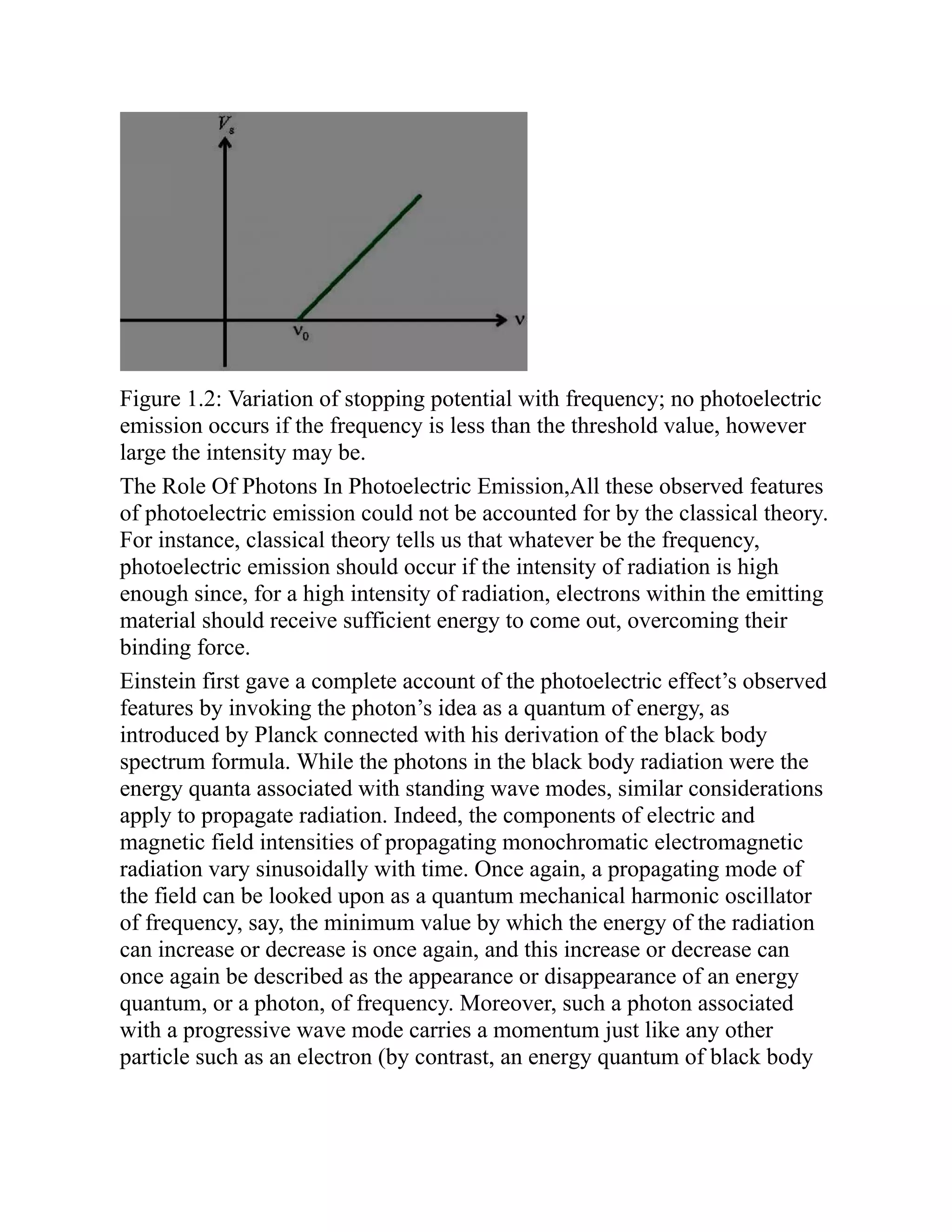 Figure 1.2: Variation of stopping potential with frequency; no photoelectric
emission occurs if the frequency is less than the threshold value, however
large the intensity may be.
The Role Of Photons In Photoelectric Emission,All these observed features
of photoelectric emission could not be accounted for by the classical theory.
For instance, classical theory tells us that whatever be the frequency,
photoelectric emission should occur if the intensity of radiation is high
enough since, for a high intensity of radiation, electrons within the emitting
material should receive sufficient energy to come out, overcoming their
binding force.
Einstein first gave a complete account of the photoelectric effect’s observed
features by invoking the photon’s idea as a quantum of energy, as
introduced by Planck connected with his derivation of the black body
spectrum formula. While the photons in the black body radiation were the
energy quanta associated with standing wave modes, similar considerations
apply to propagate radiation. Indeed, the components of electric and
magnetic field intensities of propagating monochromatic electromagnetic
radiation vary sinusoidally with time. Once again, a propagating mode of
the field can be looked upon as a quantum mechanical harmonic oscillator
of frequency, say, the minimum value by which the energy of the radiation
can increase or decrease is once again, and this increase or decrease can
once again be described as the appearance or disappearance of an energy
quantum, or a photon, of frequency. Moreover, such a photon associated
with a progressive wave mode carries a momentum just like any other
particle such as an electron (by contrast, an energy quantum of black body
 