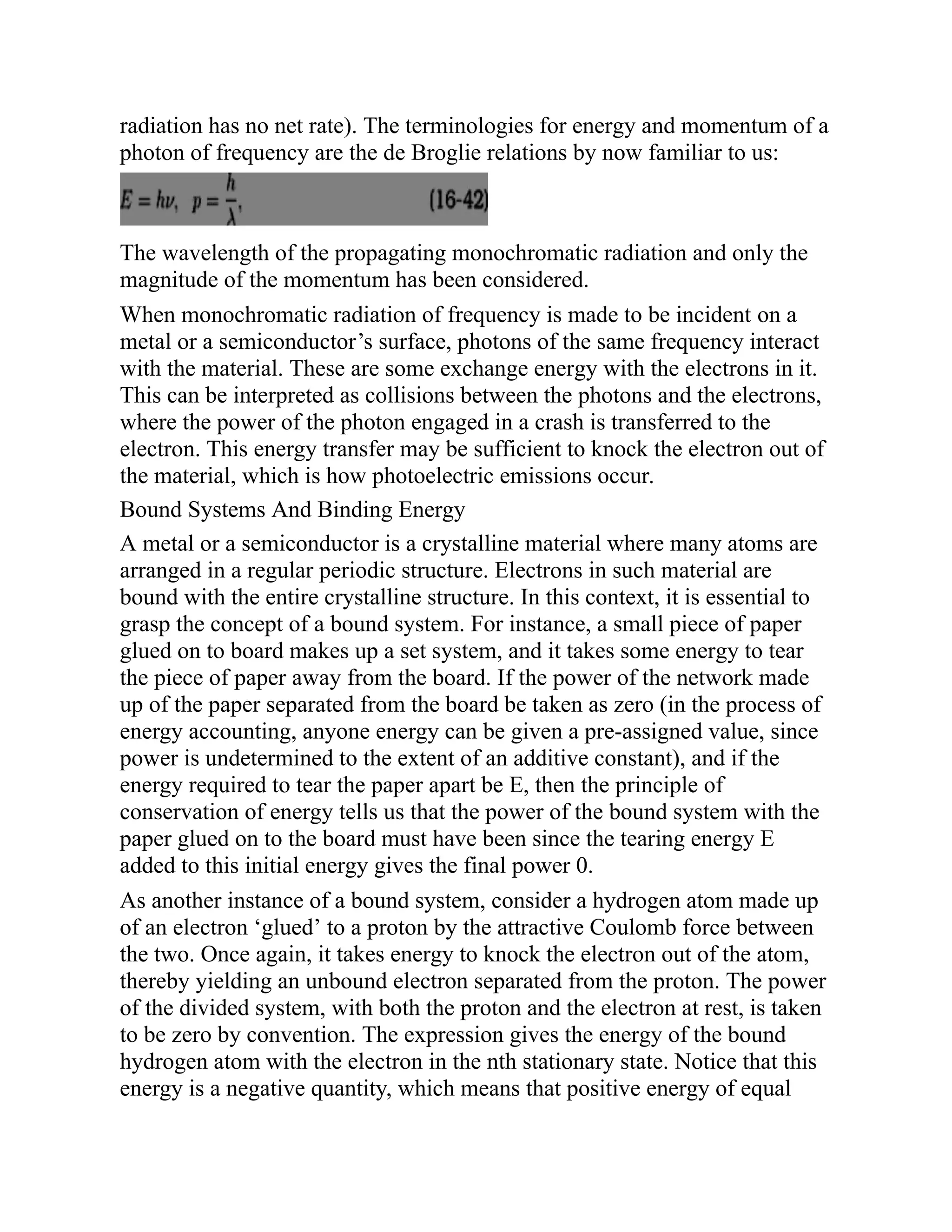 radiation has no net rate). The terminologies for energy and momentum of a
photon of frequency are the de Broglie relations by now familiar to us:
The wavelength of the propagating monochromatic radiation and only the
magnitude of the momentum has been considered.
When monochromatic radiation of frequency is made to be incident on a
metal or a semiconductor’s surface, photons of the same frequency interact
with the material. These are some exchange energy with the electrons in it.
This can be interpreted as collisions between the photons and the electrons,
where the power of the photon engaged in a crash is transferred to the
electron. This energy transfer may be sufficient to knock the electron out of
the material, which is how photoelectric emissions occur.
Bound Systems And Binding Energy
A metal or a semiconductor is a crystalline material where many atoms are
arranged in a regular periodic structure. Electrons in such material are
bound with the entire crystalline structure. In this context, it is essential to
grasp the concept of a bound system. For instance, a small piece of paper
glued on to board makes up a set system, and it takes some energy to tear
the piece of paper away from the board. If the power of the network made
up of the paper separated from the board be taken as zero (in the process of
energy accounting, anyone energy can be given a pre-assigned value, since
power is undetermined to the extent of an additive constant), and if the
energy required to tear the paper apart be E, then the principle of
conservation of energy tells us that the power of the bound system with the
paper glued on to the board must have been since the tearing energy E
added to this initial energy gives the final power 0.
As another instance of a bound system, consider a hydrogen atom made up
of an electron ‘glued’ to a proton by the attractive Coulomb force between
the two. Once again, it takes energy to knock the electron out of the atom,
thereby yielding an unbound electron separated from the proton. The power
of the divided system, with both the proton and the electron at rest, is taken
to be zero by convention. The expression gives the energy of the bound
hydrogen atom with the electron in the nth stationary state. Notice that this
energy is a negative quantity, which means that positive energy of equal
 