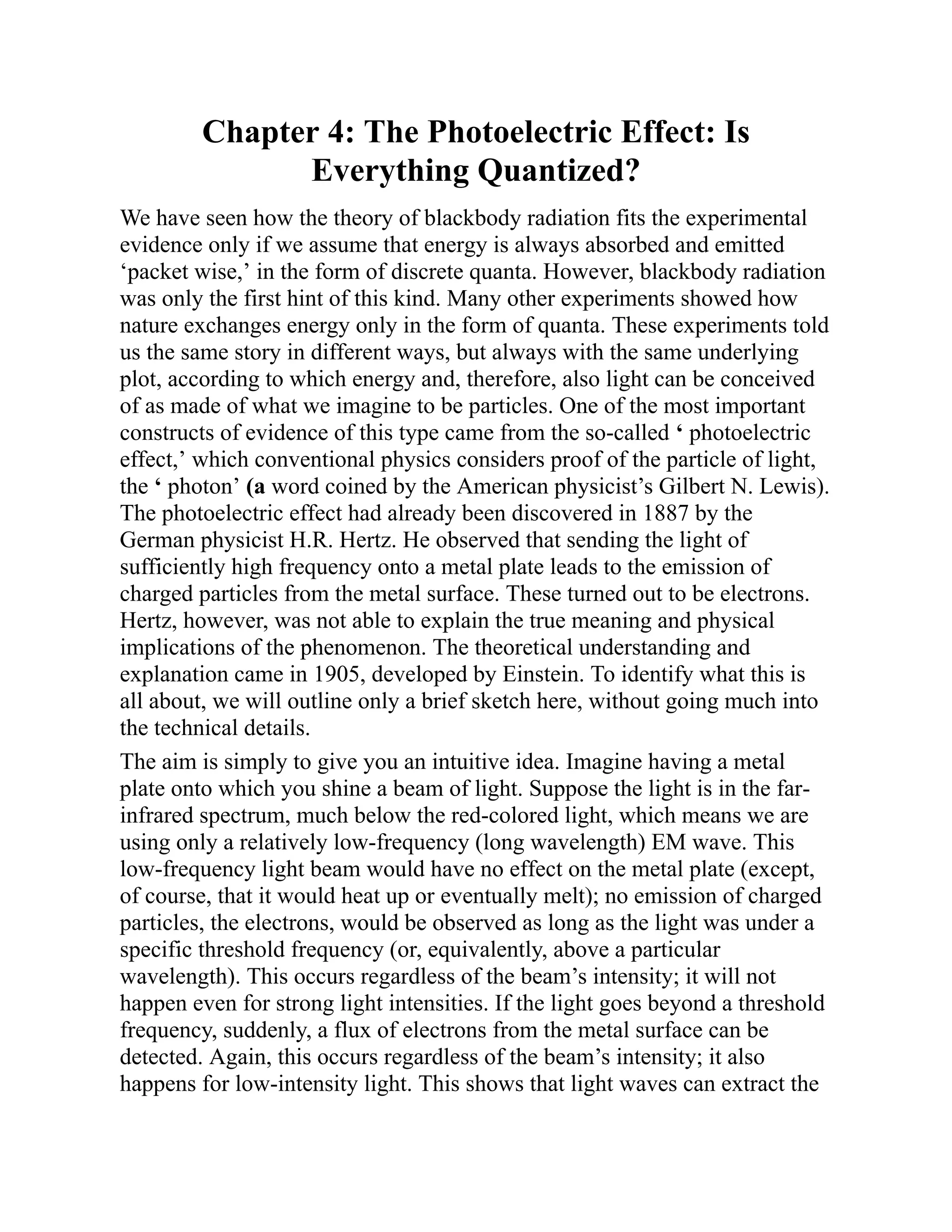 Chapter 4: The Photoelectric Effect: Is
Everything Quantized?
We have seen how the theory of blackbody radiation fits the experimental
evidence only if we assume that energy is always absorbed and emitted
‘packet wise,’ in the form of discrete quanta. However, blackbody radiation
was only the first hint of this kind. Many other experiments showed how
nature exchanges energy only in the form of quanta. These experiments told
us the same story in different ways, but always with the same underlying
plot, according to which energy and, therefore, also light can be conceived
of as made of what we imagine to be particles. One of the most important
constructs of evidence of this type came from the so-called ‘ photoelectric
effect,’ which conventional physics considers proof of the particle of light,
the ‘ photon’ (a word coined by the American physicist’s Gilbert N. Lewis).
The photoelectric effect had already been discovered in 1887 by the
German physicist H.R. Hertz. He observed that sending the light of
sufficiently high frequency onto a metal plate leads to the emission of
charged particles from the metal surface. These turned out to be electrons.
Hertz, however, was not able to explain the true meaning and physical
implications of the phenomenon. The theoretical understanding and
explanation came in 1905, developed by Einstein. To identify what this is
all about, we will outline only a brief sketch here, without going much into
the technical details.
The aim is simply to give you an intuitive idea. Imagine having a metal
plate onto which you shine a beam of light. Suppose the light is in the far-
infrared spectrum, much below the red-colored light, which means we are
using only a relatively low-frequency (long wavelength) EM wave. This
low-frequency light beam would have no effect on the metal plate (except,
of course, that it would heat up or eventually melt); no emission of charged
particles, the electrons, would be observed as long as the light was under a
specific threshold frequency (or, equivalently, above a particular
wavelength). This occurs regardless of the beam’s intensity; it will not
happen even for strong light intensities. If the light goes beyond a threshold
frequency, suddenly, a flux of electrons from the metal surface can be
detected. Again, this occurs regardless of the beam’s intensity; it also
happens for low-intensity light. This shows that light waves can extract the
 