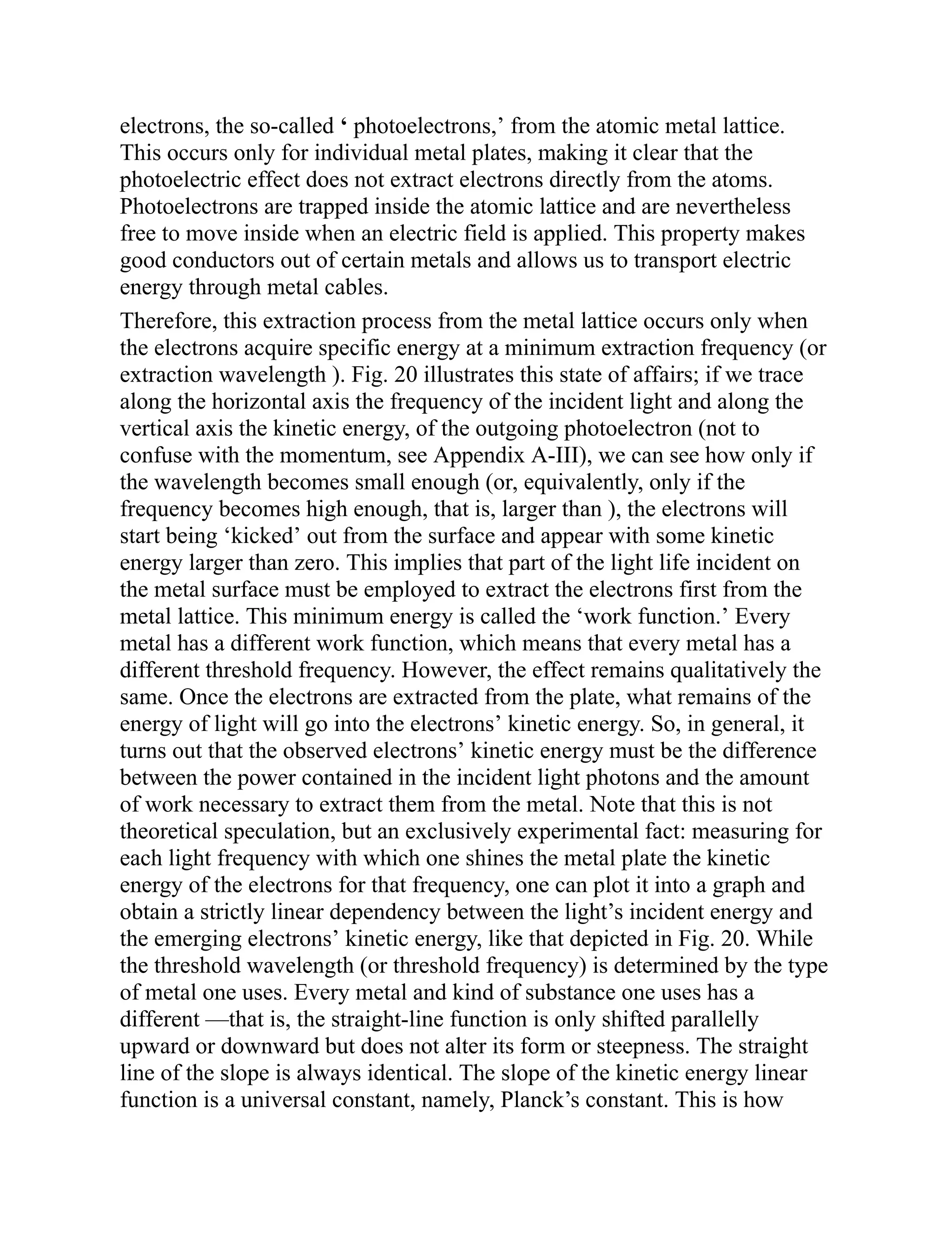electrons, the so-called ‘ photoelectrons,’ from the atomic metal lattice.
This occurs only for individual metal plates, making it clear that the
photoelectric effect does not extract electrons directly from the atoms.
Photoelectrons are trapped inside the atomic lattice and are nevertheless
free to move inside when an electric field is applied. This property makes
good conductors out of certain metals and allows us to transport electric
energy through metal cables.
Therefore, this extraction process from the metal lattice occurs only when
the electrons acquire specific energy at a minimum extraction frequency (or
extraction wavelength ). Fig. 20 illustrates this state of affairs; if we trace
along the horizontal axis the frequency of the incident light and along the
vertical axis the kinetic energy, of the outgoing photoelectron (not to
confuse with the momentum, see Appendix A-III), we can see how only if
the wavelength becomes small enough (or, equivalently, only if the
frequency becomes high enough, that is, larger than ), the electrons will
start being ‘kicked’ out from the surface and appear with some kinetic
energy larger than zero. This implies that part of the light life incident on
the metal surface must be employed to extract the electrons first from the
metal lattice. This minimum energy is called the ‘work function.’ Every
metal has a different work function, which means that every metal has a
different threshold frequency. However, the effect remains qualitatively the
same. Once the electrons are extracted from the plate, what remains of the
energy of light will go into the electrons’ kinetic energy. So, in general, it
turns out that the observed electrons’ kinetic energy must be the difference
between the power contained in the incident light photons and the amount
of work necessary to extract them from the metal. Note that this is not
theoretical speculation, but an exclusively experimental fact: measuring for
each light frequency with which one shines the metal plate the kinetic
energy of the electrons for that frequency, one can plot it into a graph and
obtain a strictly linear dependency between the light’s incident energy and
the emerging electrons’ kinetic energy, like that depicted in Fig. 20. While
the threshold wavelength (or threshold frequency) is determined by the type
of metal one uses. Every metal and kind of substance one uses has a
different —that is, the straight-line function is only shifted parallelly
upward or downward but does not alter its form or steepness. The straight
line of the slope is always identical. The slope of the kinetic energy linear
function is a universal constant, namely, Planck’s constant. This is how
 