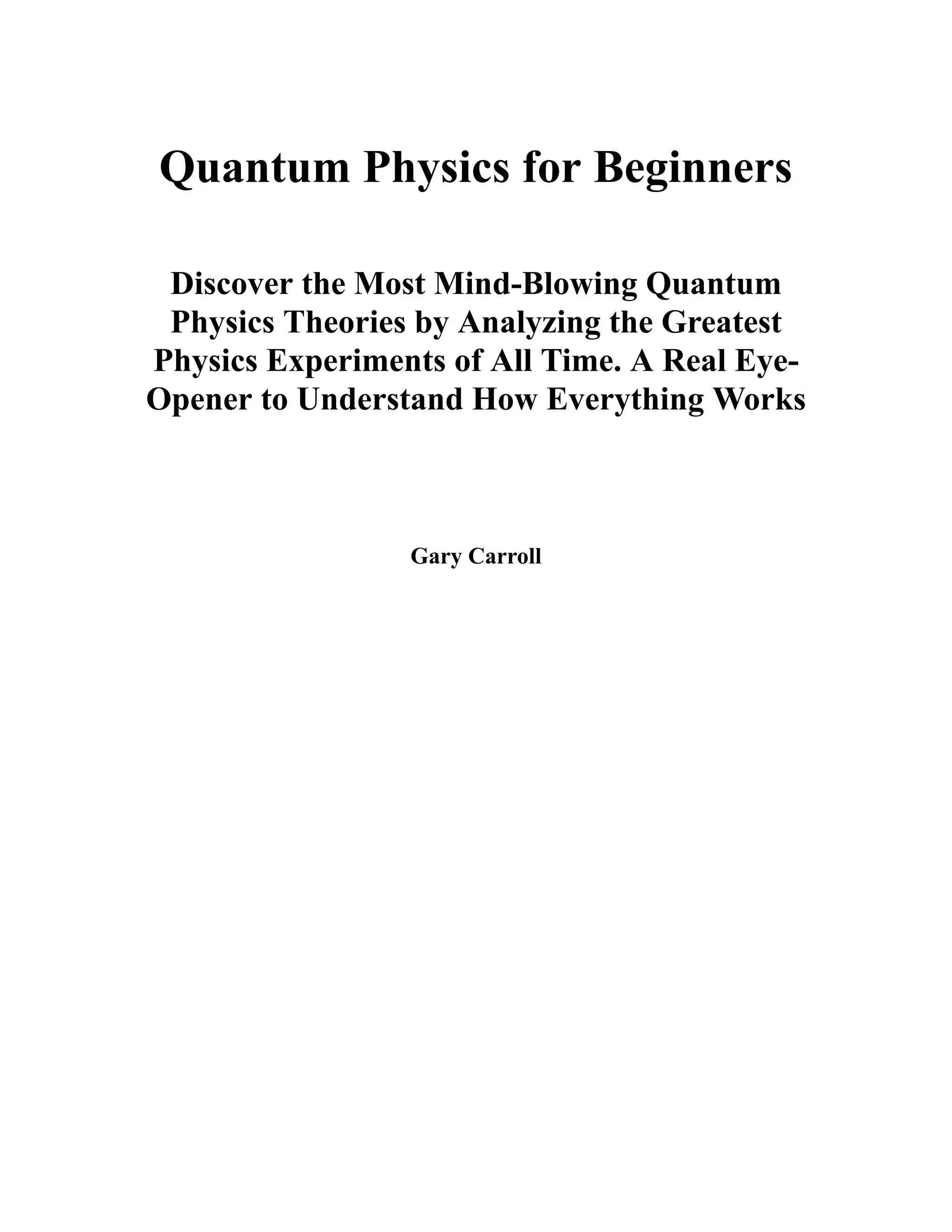 Quantum Physics for Beginners
Discover the Most Mind-Blowing Quantum
Physics Theories by Analyzing the Greatest
Physics Experiments of All Time. A Real Eye-
Opener to Understand How Everything Works
Gary Carroll
 