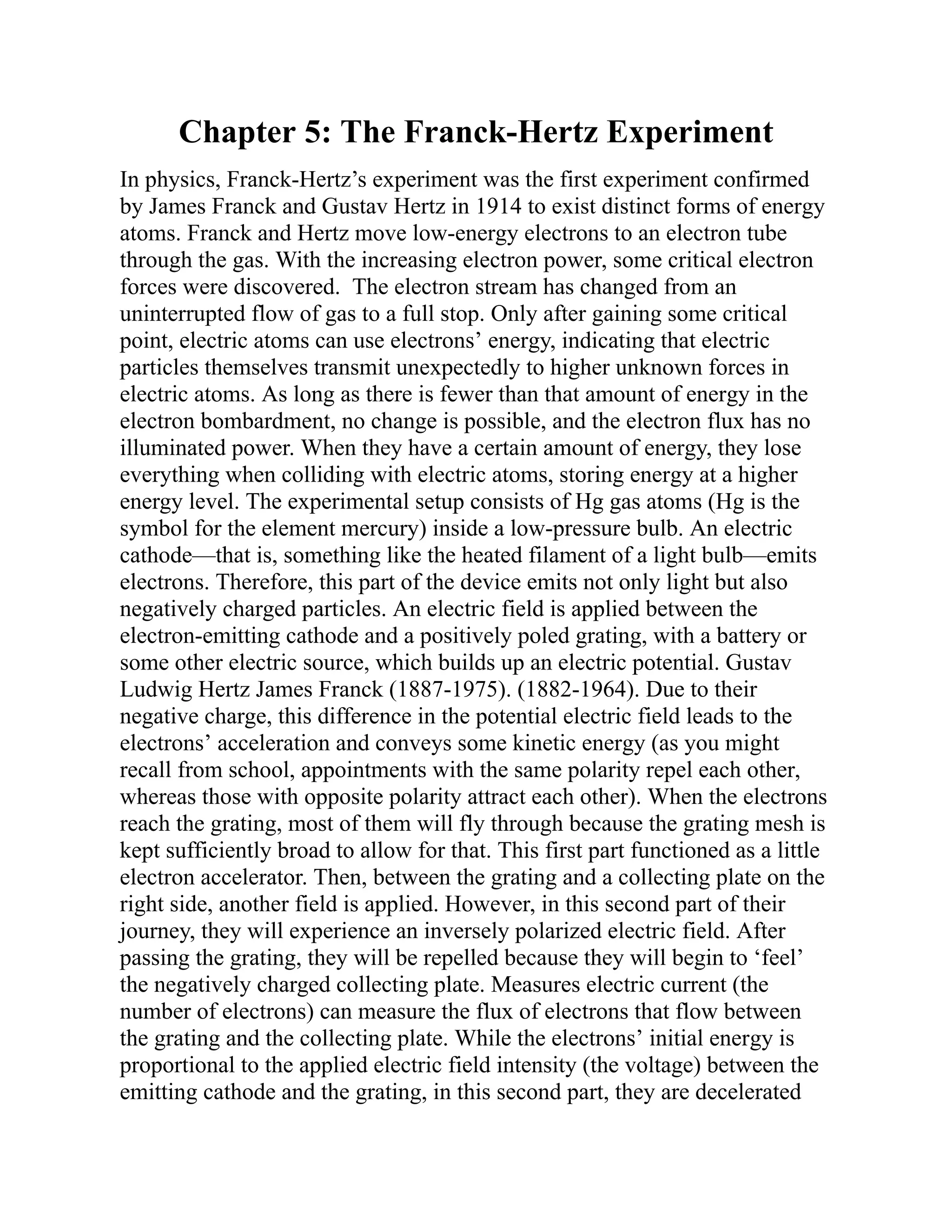 Chapter 5: The Franck-Hertz Experiment
In physics, Franck-Hertz’s experiment was the first experiment confirmed
by James Franck and Gustav Hertz in 1914 to exist distinct forms of energy
atoms. Franck and Hertz move low-energy electrons to an electron tube
through the gas. With the increasing electron power, some critical electron
forces were discovered. The electron stream has changed from an
uninterrupted flow of gas to a full stop. Only after gaining some critical
point, electric atoms can use electrons’ energy, indicating that electric
particles themselves transmit unexpectedly to higher unknown forces in
electric atoms. As long as there is fewer than that amount of energy in the
electron bombardment, no change is possible, and the electron flux has no
illuminated power. When they have a certain amount of energy, they lose
everything when colliding with electric atoms, storing energy at a higher
energy level. The experimental setup consists of Hg gas atoms (Hg is the
symbol for the element mercury) inside a low-pressure bulb. An electric
cathode—that is, something like the heated filament of a light bulb—emits
electrons. Therefore, this part of the device emits not only light but also
negatively charged particles. An electric field is applied between the
electron-emitting cathode and a positively poled grating, with a battery or
some other electric source, which builds up an electric potential. Gustav
Ludwig Hertz James Franck (1887-1975). (1882-1964). Due to their
negative charge, this difference in the potential electric field leads to the
electrons’ acceleration and conveys some kinetic energy (as you might
recall from school, appointments with the same polarity repel each other,
whereas those with opposite polarity attract each other). When the electrons
reach the grating, most of them will fly through because the grating mesh is
kept sufficiently broad to allow for that. This first part functioned as a little
electron accelerator. Then, between the grating and a collecting plate on the
right side, another field is applied. However, in this second part of their
journey, they will experience an inversely polarized electric field. After
passing the grating, they will be repelled because they will begin to ‘feel’
the negatively charged collecting plate. Measures electric current (the
number of electrons) can measure the flux of electrons that flow between
the grating and the collecting plate. While the electrons’ initial energy is
proportional to the applied electric field intensity (the voltage) between the
emitting cathode and the grating, in this second part, they are decelerated
 