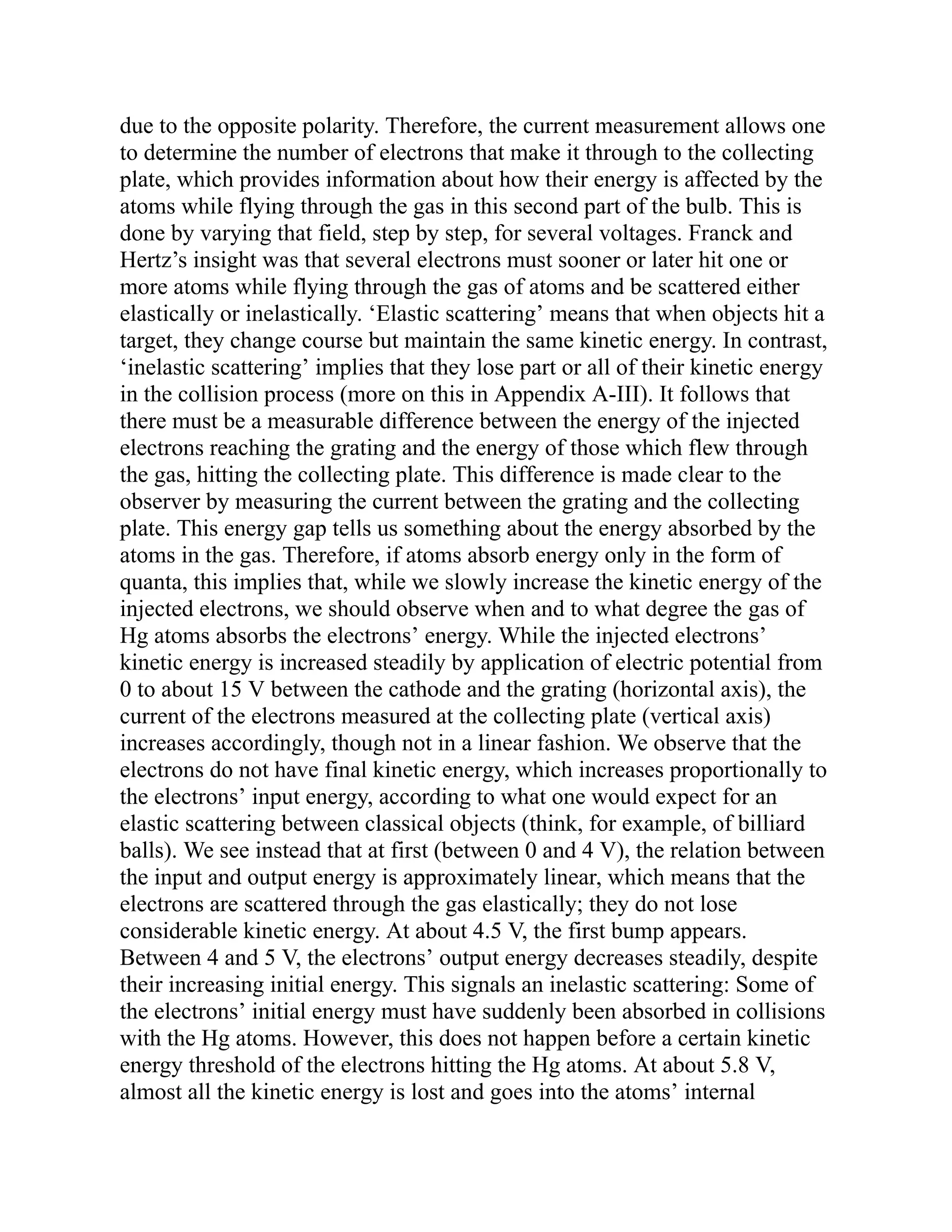 due to the opposite polarity. Therefore, the current measurement allows one
to determine the number of electrons that make it through to the collecting
plate, which provides information about how their energy is affected by the
atoms while flying through the gas in this second part of the bulb. This is
done by varying that field, step by step, for several voltages. Franck and
Hertz’s insight was that several electrons must sooner or later hit one or
more atoms while flying through the gas of atoms and be scattered either
elastically or inelastically. ‘Elastic scattering’ means that when objects hit a
target, they change course but maintain the same kinetic energy. In contrast,
‘inelastic scattering’ implies that they lose part or all of their kinetic energy
in the collision process (more on this in Appendix A-III). It follows that
there must be a measurable difference between the energy of the injected
electrons reaching the grating and the energy of those which flew through
the gas, hitting the collecting plate. This difference is made clear to the
observer by measuring the current between the grating and the collecting
plate. This energy gap tells us something about the energy absorbed by the
atoms in the gas. Therefore, if atoms absorb energy only in the form of
quanta, this implies that, while we slowly increase the kinetic energy of the
injected electrons, we should observe when and to what degree the gas of
Hg atoms absorbs the electrons’ energy. While the injected electrons’
kinetic energy is increased steadily by application of electric potential from
0 to about 15 V between the cathode and the grating (horizontal axis), the
current of the electrons measured at the collecting plate (vertical axis)
increases accordingly, though not in a linear fashion. We observe that the
electrons do not have final kinetic energy, which increases proportionally to
the electrons’ input energy, according to what one would expect for an
elastic scattering between classical objects (think, for example, of billiard
balls). We see instead that at first (between 0 and 4 V), the relation between
the input and output energy is approximately linear, which means that the
electrons are scattered through the gas elastically; they do not lose
considerable kinetic energy. At about 4.5 V, the first bump appears.
Between 4 and 5 V, the electrons’ output energy decreases steadily, despite
their increasing initial energy. This signals an inelastic scattering: Some of
the electrons’ initial energy must have suddenly been absorbed in collisions
with the Hg atoms. However, this does not happen before a certain kinetic
energy threshold of the electrons hitting the Hg atoms. At about 5.8 V,
almost all the kinetic energy is lost and goes into the atoms’ internal
 