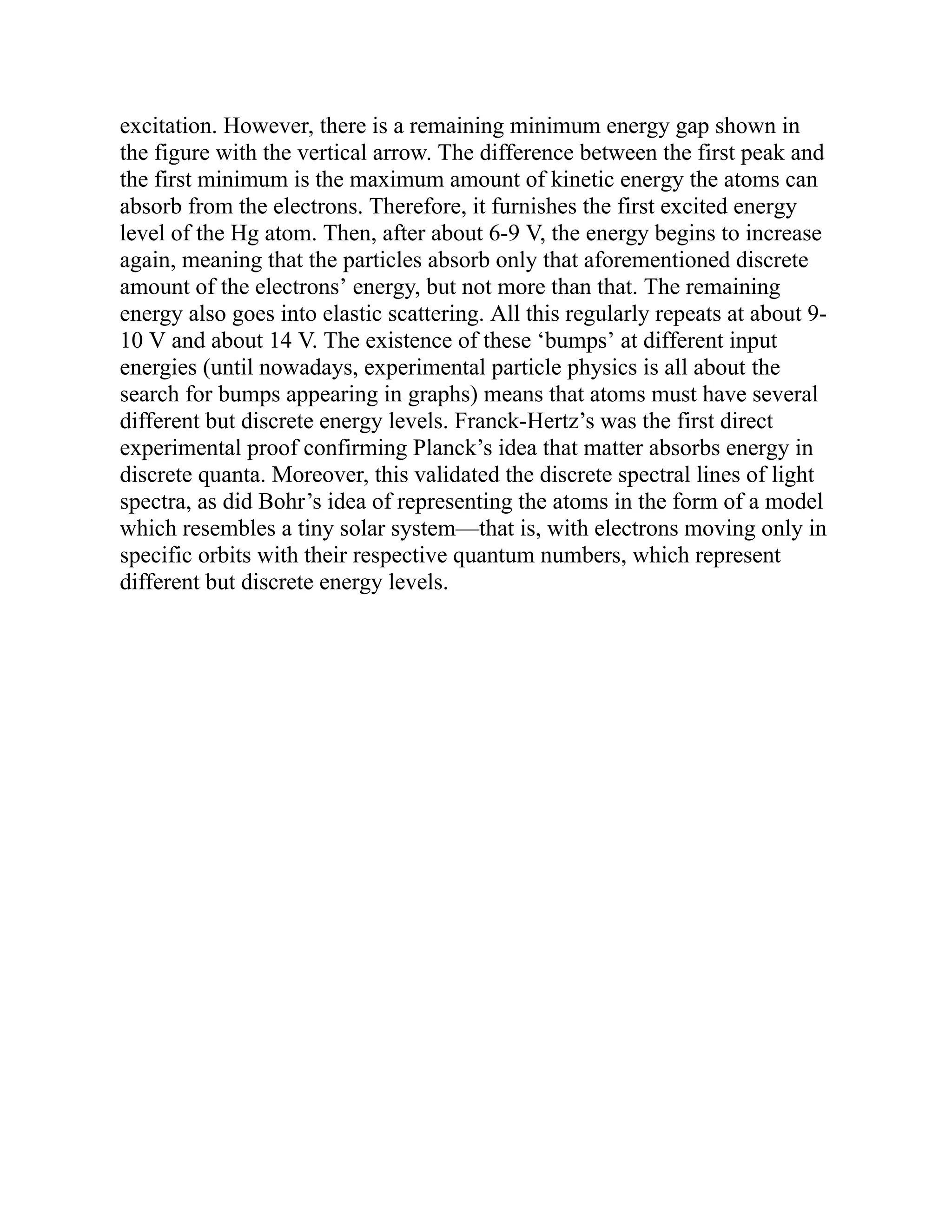 excitation. However, there is a remaining minimum energy gap shown in
the figure with the vertical arrow. The difference between the first peak and
the first minimum is the maximum amount of kinetic energy the atoms can
absorb from the electrons. Therefore, it furnishes the first excited energy
level of the Hg atom. Then, after about 6-9 V, the energy begins to increase
again, meaning that the particles absorb only that aforementioned discrete
amount of the electrons’ energy, but not more than that. The remaining
energy also goes into elastic scattering. All this regularly repeats at about 9-
10 V and about 14 V. The existence of these ‘bumps’ at different input
energies (until nowadays, experimental particle physics is all about the
search for bumps appearing in graphs) means that atoms must have several
different but discrete energy levels. Franck-Hertz’s was the first direct
experimental proof confirming Planck’s idea that matter absorbs energy in
discrete quanta. Moreover, this validated the discrete spectral lines of light
spectra, as did Bohr’s idea of representing the atoms in the form of a model
which resembles a tiny solar system—that is, with electrons moving only in
specific orbits with their respective quantum numbers, which represent
different but discrete energy levels.
 