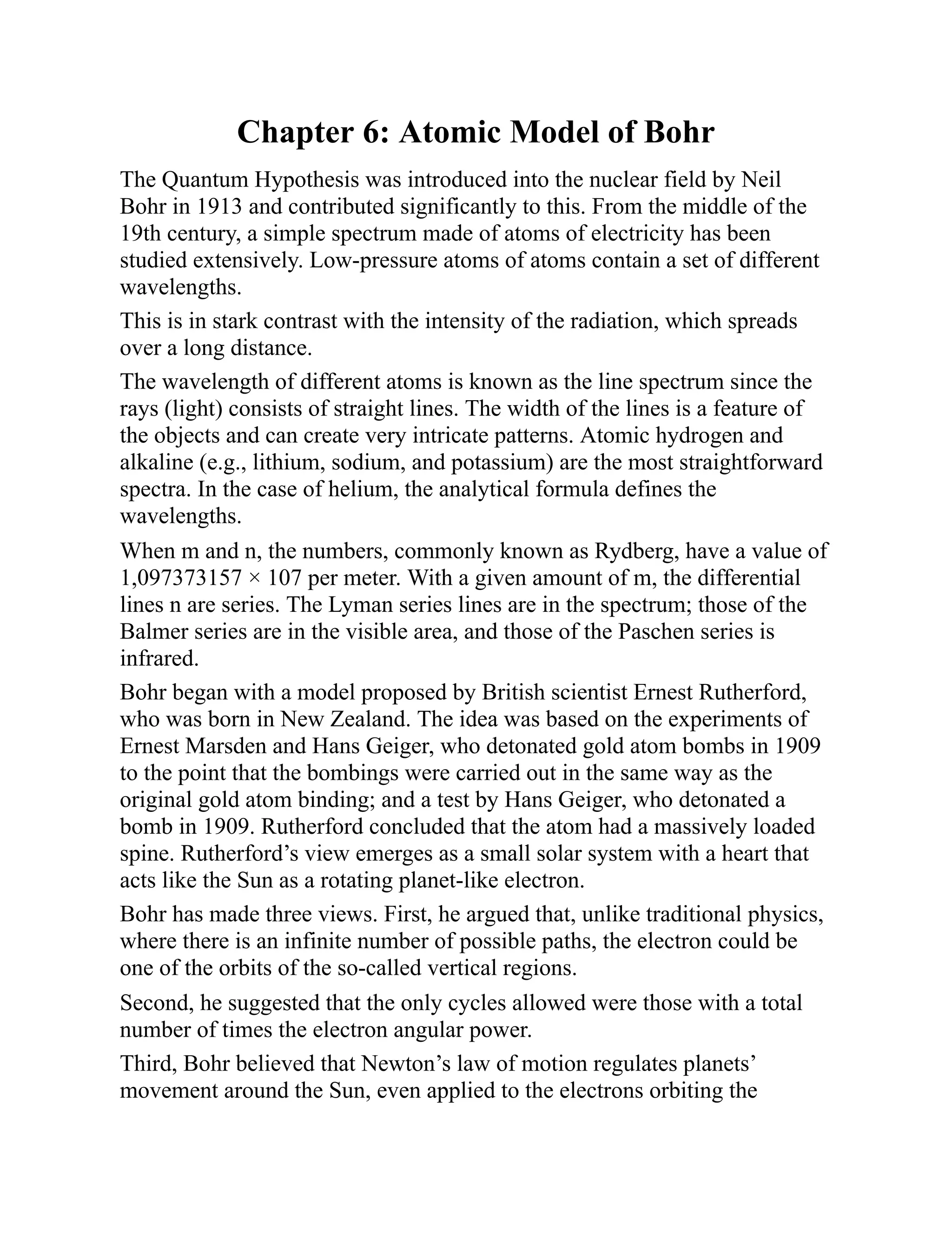 Chapter 6: Atomic Model of Bohr
The Quantum Hypothesis was introduced into the nuclear field by Neil
Bohr in 1913 and contributed significantly to this. From the middle of the
19th century, a simple spectrum made of atoms of electricity has been
studied extensively. Low-pressure atoms of atoms contain a set of different
wavelengths.
This is in stark contrast with the intensity of the radiation, which spreads
over a long distance.
The wavelength of different atoms is known as the line spectrum since the
rays (light) consists of straight lines. The width of the lines is a feature of
the objects and can create very intricate patterns. Atomic hydrogen and
alkaline (e.g., lithium, sodium, and potassium) are the most straightforward
spectra. In the case of helium, the analytical formula defines the
wavelengths.
When m and n, the numbers, commonly known as Rydberg, have a value of
1,097373157 × 107 per meter. With a given amount of m, the differential
lines n are series. The Lyman series lines are in the spectrum; those of the
Balmer series are in the visible area, and those of the Paschen series is
infrared.
Bohr began with a model proposed by British scientist Ernest Rutherford,
who was born in New Zealand. The idea was based on the experiments of
Ernest Marsden and Hans Geiger, who detonated gold atom bombs in 1909
to the point that the bombings were carried out in the same way as the
original gold atom binding; and a test by Hans Geiger, who detonated a
bomb in 1909. Rutherford concluded that the atom had a massively loaded
spine. Rutherford’s view emerges as a small solar system with a heart that
acts like the Sun as a rotating planet-like electron.
Bohr has made three views. First, he argued that, unlike traditional physics,
where there is an infinite number of possible paths, the electron could be
one of the orbits of the so-called vertical regions.
Second, he suggested that the only cycles allowed were those with a total
number of times the electron angular power.
Third, Bohr believed that Newton’s law of motion regulates planets’
movement around the Sun, even applied to the electrons orbiting the
 