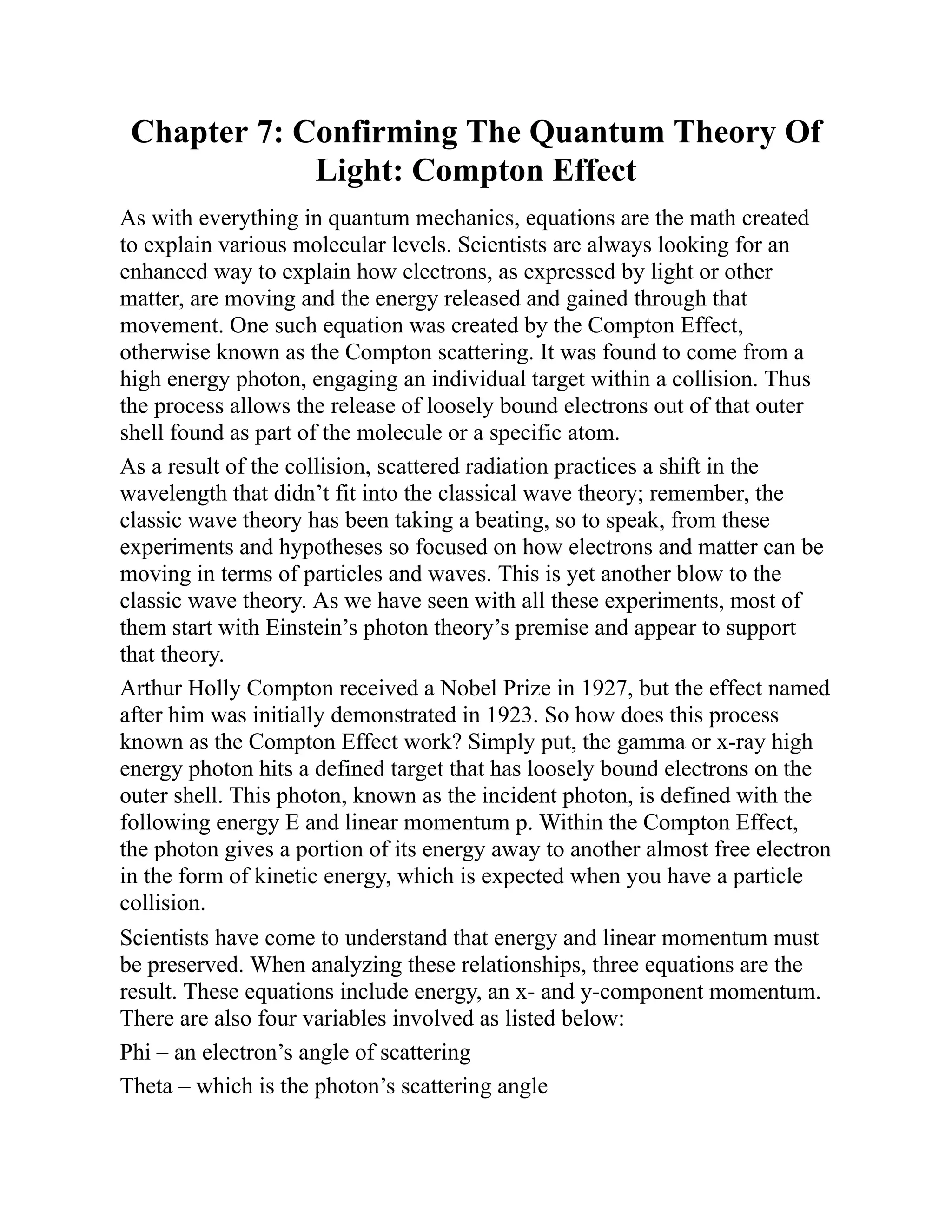 Chapter 7: Confirming The Quantum Theory Of
Light: Compton Effect
As with everything in quantum mechanics, equations are the math created
to explain various molecular levels. Scientists are always looking for an
enhanced way to explain how electrons, as expressed by light or other
matter, are moving and the energy released and gained through that
movement. One such equation was created by the Compton Effect,
otherwise known as the Compton scattering. It was found to come from a
high energy photon, engaging an individual target within a collision. Thus
the process allows the release of loosely bound electrons out of that outer
shell found as part of the molecule or a specific atom.
As a result of the collision, scattered radiation practices a shift in the
wavelength that didn’t fit into the classical wave theory; remember, the
classic wave theory has been taking a beating, so to speak, from these
experiments and hypotheses so focused on how electrons and matter can be
moving in terms of particles and waves. This is yet another blow to the
classic wave theory. As we have seen with all these experiments, most of
them start with Einstein’s photon theory’s premise and appear to support
that theory.
Arthur Holly Compton received a Nobel Prize in 1927, but the effect named
after him was initially demonstrated in 1923. So how does this process
known as the Compton Effect work? Simply put, the gamma or x-ray high
energy photon hits a defined target that has loosely bound electrons on the
outer shell. This photon, known as the incident photon, is defined with the
following energy E and linear momentum p. Within the Compton Effect,
the photon gives a portion of its energy away to another almost free electron
in the form of kinetic energy, which is expected when you have a particle
collision.
Scientists have come to understand that energy and linear momentum must
be preserved. When analyzing these relationships, three equations are the
result. These equations include energy, an x- and y-component momentum.
There are also four variables involved as listed below:
Phi – an electron’s angle of scattering
Theta – which is the photon’s scattering angle
 