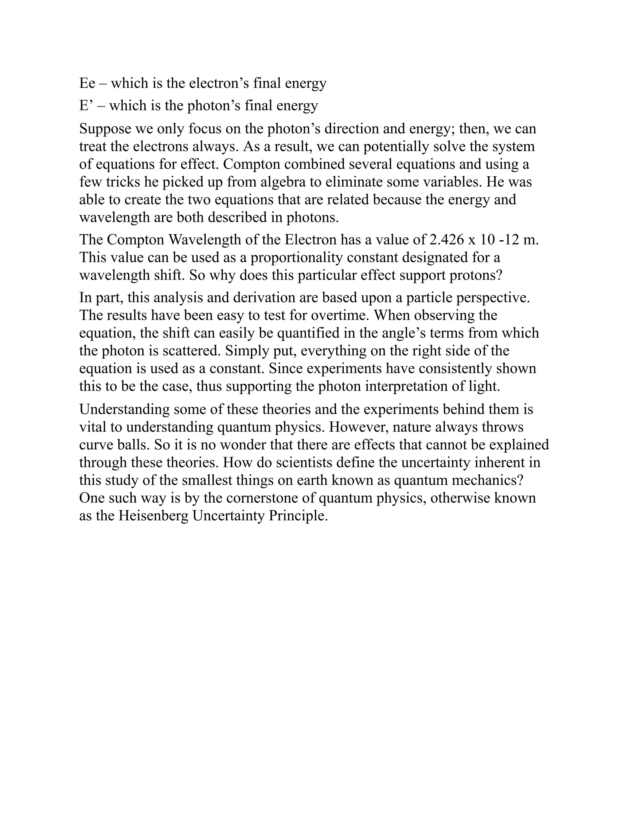 Ee – which is the electron’s final energy
E’ – which is the photon’s final energy
Suppose we only focus on the photon’s direction and energy; then, we can
treat the electrons always. As a result, we can potentially solve the system
of equations for effect. Compton combined several equations and using a
few tricks he picked up from algebra to eliminate some variables. He was
able to create the two equations that are related because the energy and
wavelength are both described in photons.
The Compton Wavelength of the Electron has a value of 2.426 x 10 -12 m.
This value can be used as a proportionality constant designated for a
wavelength shift. So why does this particular effect support protons?
In part, this analysis and derivation are based upon a particle perspective.
The results have been easy to test for overtime. When observing the
equation, the shift can easily be quantified in the angle’s terms from which
the photon is scattered. Simply put, everything on the right side of the
equation is used as a constant. Since experiments have consistently shown
this to be the case, thus supporting the photon interpretation of light.
Understanding some of these theories and the experiments behind them is
vital to understanding quantum physics. However, nature always throws
curve balls. So it is no wonder that there are effects that cannot be explained
through these theories. How do scientists define the uncertainty inherent in
this study of the smallest things on earth known as quantum mechanics?
One such way is by the cornerstone of quantum physics, otherwise known
as the Heisenberg Uncertainty Principle.
 
