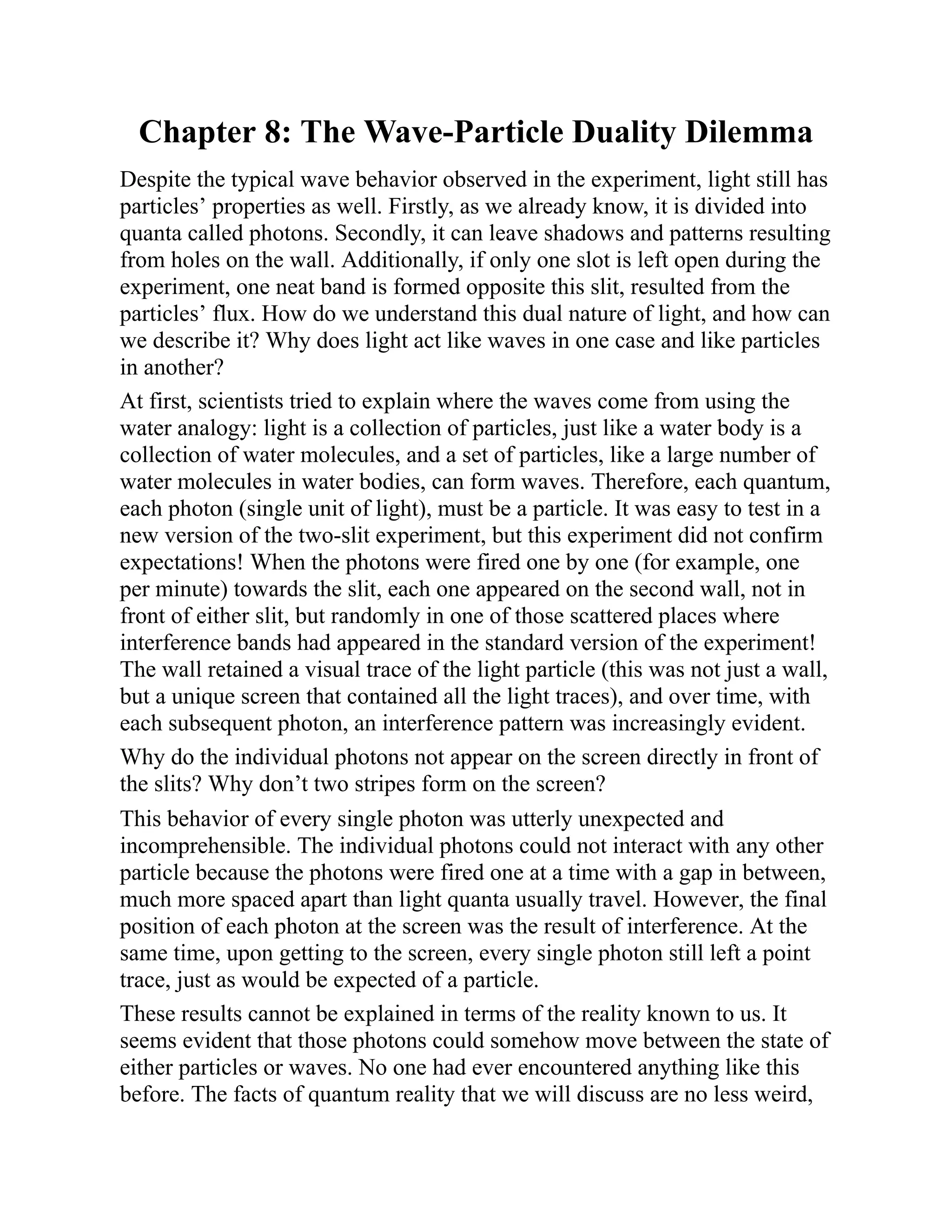 Chapter 8: The Wave-Particle Duality Dilemma
Despite the typical wave behavior observed in the experiment, light still has
particles’ properties as well. Firstly, as we already know, it is divided into
quanta called photons. Secondly, it can leave shadows and patterns resulting
from holes on the wall. Additionally, if only one slot is left open during the
experiment, one neat band is formed opposite this slit, resulted from the
particles’ flux. How do we understand this dual nature of light, and how can
we describe it? Why does light act like waves in one case and like particles
in another?
At first, scientists tried to explain where the waves come from using the
water analogy: light is a collection of particles, just like a water body is a
collection of water molecules, and a set of particles, like a large number of
water molecules in water bodies, can form waves. Therefore, each quantum,
each photon (single unit of light), must be a particle. It was easy to test in a
new version of the two-slit experiment, but this experiment did not confirm
expectations! When the photons were fired one by one (for example, one
per minute) towards the slit, each one appeared on the second wall, not in
front of either slit, but randomly in one of those scattered places where
interference bands had appeared in the standard version of the experiment!
The wall retained a visual trace of the light particle (this was not just a wall,
but a unique screen that contained all the light traces), and over time, with
each subsequent photon, an interference pattern was increasingly evident.
Why do the individual photons not appear on the screen directly in front of
the slits? Why don’t two stripes form on the screen?
This behavior of every single photon was utterly unexpected and
incomprehensible. The individual photons could not interact with any other
particle because the photons were fired one at a time with a gap in between,
much more spaced apart than light quanta usually travel. However, the final
position of each photon at the screen was the result of interference. At the
same time, upon getting to the screen, every single photon still left a point
trace, just as would be expected of a particle.
These results cannot be explained in terms of the reality known to us. It
seems evident that those photons could somehow move between the state of
either particles or waves. No one had ever encountered anything like this
before. The facts of quantum reality that we will discuss are no less weird,
 