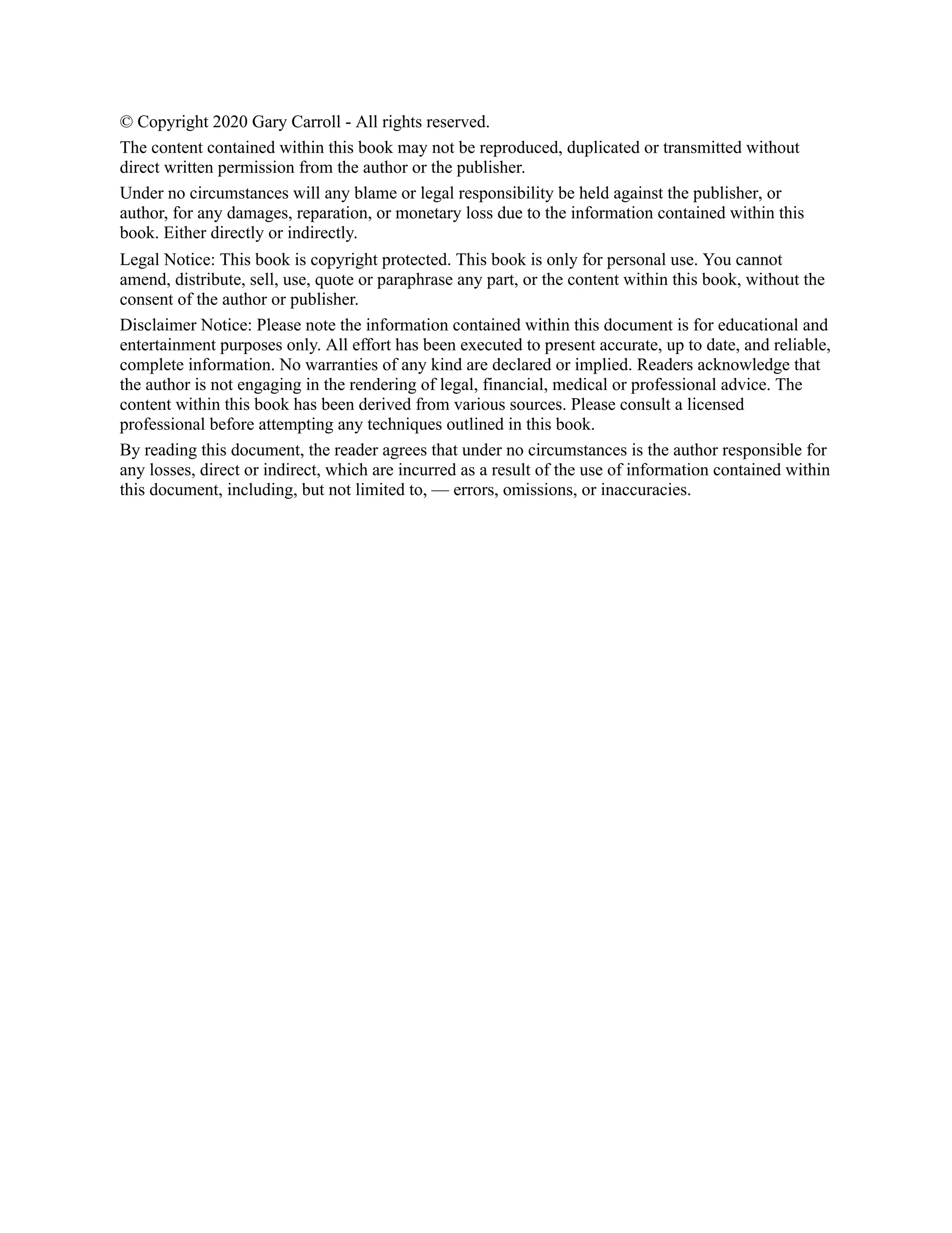 © Copyright 2020 Gary Carroll - All rights reserved.
The content contained within this book may not be reproduced, duplicated or transmitted without
direct written permission from the author or the publisher.
Under no circumstances will any blame or legal responsibility be held against the publisher, or
author, for any damages, reparation, or monetary loss due to the information contained within this
book. Either directly or indirectly.
Legal Notice: This book is copyright protected. This book is only for personal use. You cannot
amend, distribute, sell, use, quote or paraphrase any part, or the content within this book, without the
consent of the author or publisher.
Disclaimer Notice: Please note the information contained within this document is for educational and
entertainment purposes only. All effort has been executed to present accurate, up to date, and reliable,
complete information. No warranties of any kind are declared or implied. Readers acknowledge that
the author is not engaging in the rendering of legal, financial, medical or professional advice. The
content within this book has been derived from various sources. Please consult a licensed
professional before attempting any techniques outlined in this book.
By reading this document, the reader agrees that under no circumstances is the author responsible for
any losses, direct or indirect, which are incurred as a result of the use of information contained within
this document, including, but not limited to, — errors, omissions, or inaccuracies.
 