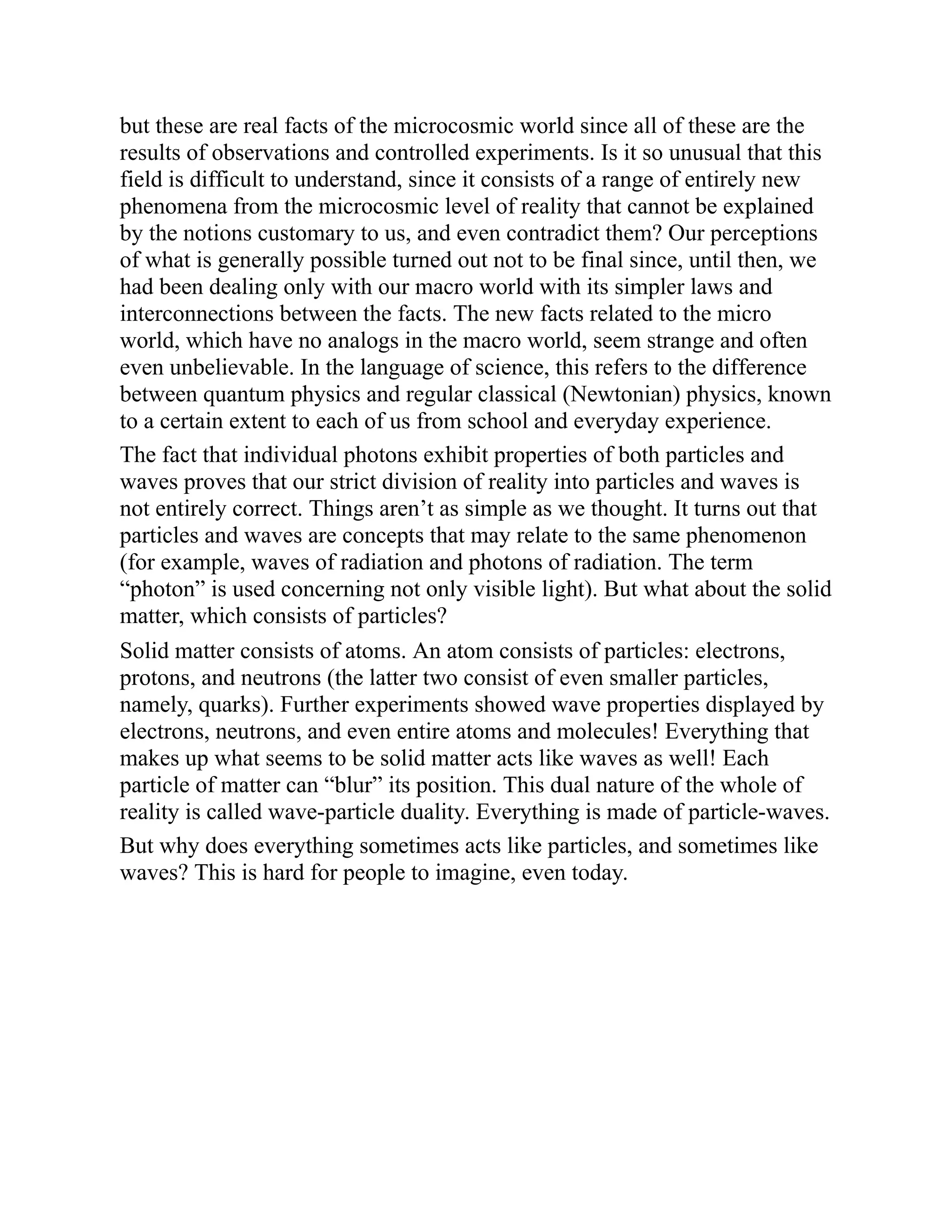 but these are real facts of the microcosmic world since all of these are the
results of observations and controlled experiments. Is it so unusual that this
field is difficult to understand, since it consists of a range of entirely new
phenomena from the microcosmic level of reality that cannot be explained
by the notions customary to us, and even contradict them? Our perceptions
of what is generally possible turned out not to be final since, until then, we
had been dealing only with our macro world with its simpler laws and
interconnections between the facts. The new facts related to the micro
world, which have no analogs in the macro world, seem strange and often
even unbelievable. In the language of science, this refers to the difference
between quantum physics and regular classical (Newtonian) physics, known
to a certain extent to each of us from school and everyday experience.
The fact that individual photons exhibit properties of both particles and
waves proves that our strict division of reality into particles and waves is
not entirely correct. Things aren’t as simple as we thought. It turns out that
particles and waves are concepts that may relate to the same phenomenon
(for example, waves of radiation and photons of radiation. The term
“photon” is used concerning not only visible light). But what about the solid
matter, which consists of particles?
Solid matter consists of atoms. An atom consists of particles: electrons,
protons, and neutrons (the latter two consist of even smaller particles,
namely, quarks). Further experiments showed wave properties displayed by
electrons, neutrons, and even entire atoms and molecules! Everything that
makes up what seems to be solid matter acts like waves as well! Each
particle of matter can “blur” its position. This dual nature of the whole of
reality is called wave-particle duality. Everything is made of particle-waves.
But why does everything sometimes acts like particles, and sometimes like
waves? This is hard for people to imagine, even today.
 