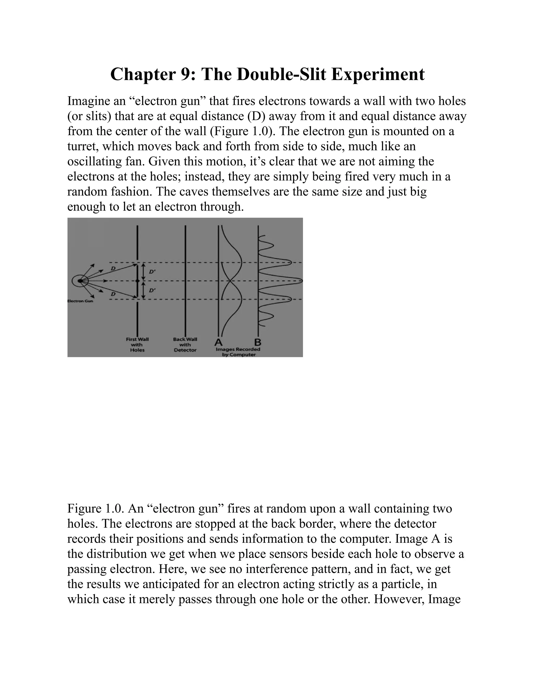 Chapter 9: The Double-Slit Experiment
Imagine an “electron gun” that fires electrons towards a wall with two holes
(or slits) that are at equal distance (D) away from it and equal distance away
from the center of the wall (Figure 1.0). The electron gun is mounted on a
turret, which moves back and forth from side to side, much like an
oscillating fan. Given this motion, it’s clear that we are not aiming the
electrons at the holes; instead, they are simply being fired very much in a
random fashion. The caves themselves are the same size and just big
enough to let an electron through.
Figure 1.0. An “electron gun” fires at random upon a wall containing two
holes. The electrons are stopped at the back border, where the detector
records their positions and sends information to the computer. Image A is
the distribution we get when we place sensors beside each hole to observe a
passing electron. Here, we see no interference pattern, and in fact, we get
the results we anticipated for an electron acting strictly as a particle, in
which case it merely passes through one hole or the other. However, Image
 