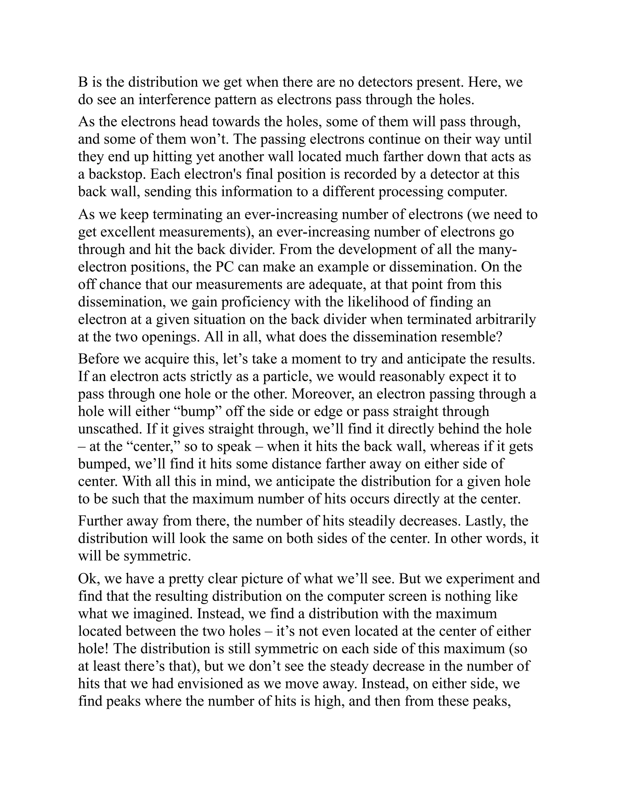 B is the distribution we get when there are no detectors present. Here, we
do see an interference pattern as electrons pass through the holes.
As the electrons head towards the holes, some of them will pass through,
and some of them won’t. The passing electrons continue on their way until
they end up hitting yet another wall located much farther down that acts as
a backstop. Each electron's final position is recorded by a detector at this
back wall, sending this information to a different processing computer.
As we keep terminating an ever-increasing number of electrons (we need to
get excellent measurements), an ever-increasing number of electrons go
through and hit the back divider. From the development of all the many-
electron positions, the PC can make an example or dissemination. On the
off chance that our measurements are adequate, at that point from this
dissemination, we gain proficiency with the likelihood of finding an
electron at a given situation on the back divider when terminated arbitrarily
at the two openings. All in all, what does the dissemination resemble?
Before we acquire this, let’s take a moment to try and anticipate the results.
If an electron acts strictly as a particle, we would reasonably expect it to
pass through one hole or the other. Moreover, an electron passing through a
hole will either “bump” off the side or edge or pass straight through
unscathed. If it gives straight through, we’ll find it directly behind the hole
– at the “center,” so to speak – when it hits the back wall, whereas if it gets
bumped, we’ll find it hits some distance farther away on either side of
center. With all this in mind, we anticipate the distribution for a given hole
to be such that the maximum number of hits occurs directly at the center.
Further away from there, the number of hits steadily decreases. Lastly, the
distribution will look the same on both sides of the center. In other words, it
will be symmetric.
Ok, we have a pretty clear picture of what we’ll see. But we experiment and
find that the resulting distribution on the computer screen is nothing like
what we imagined. Instead, we find a distribution with the maximum
located between the two holes – it’s not even located at the center of either
hole! The distribution is still symmetric on each side of this maximum (so
at least there’s that), but we don’t see the steady decrease in the number of
hits that we had envisioned as we move away. Instead, on either side, we
find peaks where the number of hits is high, and then from these peaks,
 