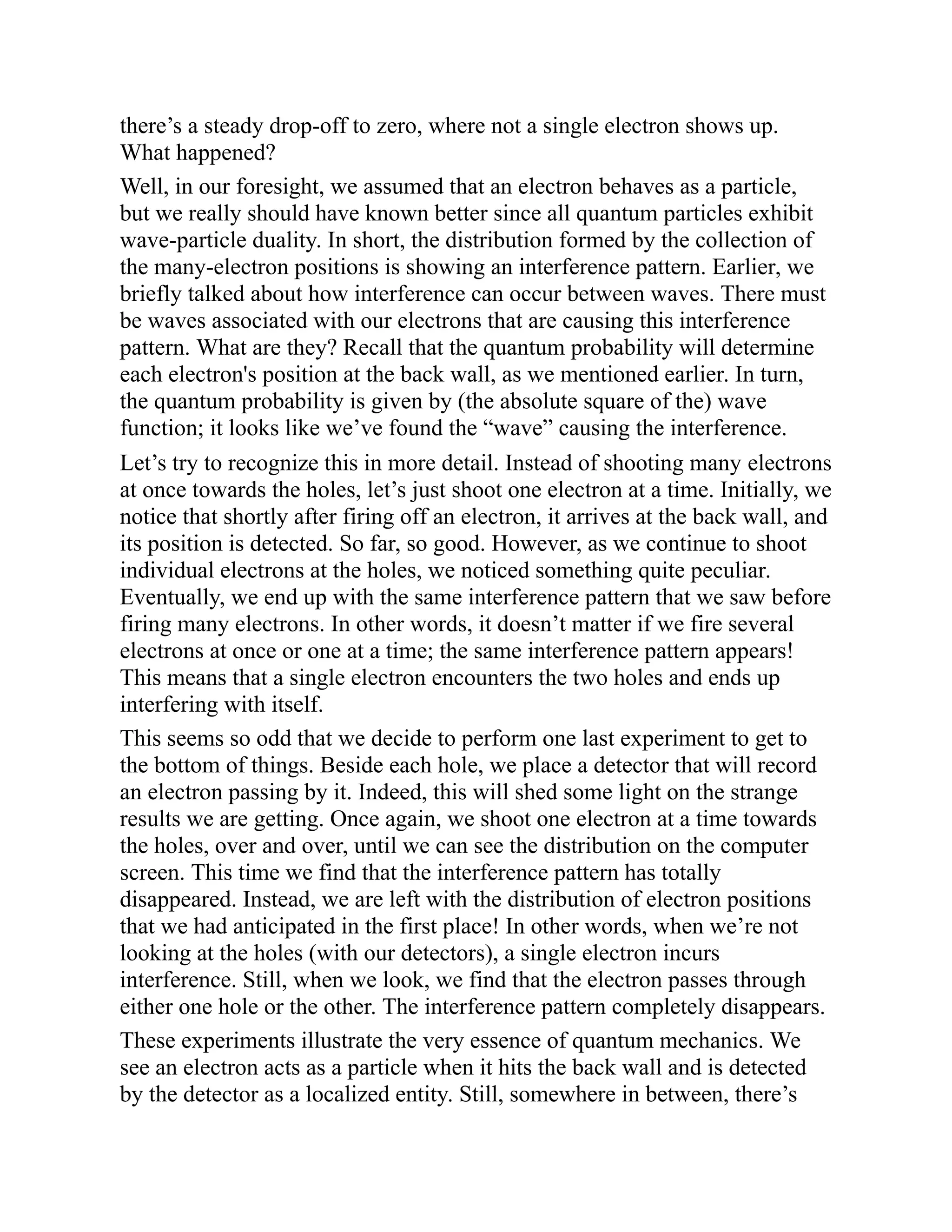 there’s a steady drop-off to zero, where not a single electron shows up.
What happened?
Well, in our foresight, we assumed that an electron behaves as a particle,
but we really should have known better since all quantum particles exhibit
wave-particle duality. In short, the distribution formed by the collection of
the many-electron positions is showing an interference pattern. Earlier, we
briefly talked about how interference can occur between waves. There must
be waves associated with our electrons that are causing this interference
pattern. What are they? Recall that the quantum probability will determine
each electron's position at the back wall, as we mentioned earlier. In turn,
the quantum probability is given by (the absolute square of the) wave
function; it looks like we’ve found the “wave” causing the interference.
Let’s try to recognize this in more detail. Instead of shooting many electrons
at once towards the holes, let’s just shoot one electron at a time. Initially, we
notice that shortly after firing off an electron, it arrives at the back wall, and
its position is detected. So far, so good. However, as we continue to shoot
individual electrons at the holes, we noticed something quite peculiar.
Eventually, we end up with the same interference pattern that we saw before
firing many electrons. In other words, it doesn’t matter if we fire several
electrons at once or one at a time; the same interference pattern appears!
This means that a single electron encounters the two holes and ends up
interfering with itself.
This seems so odd that we decide to perform one last experiment to get to
the bottom of things. Beside each hole, we place a detector that will record
an electron passing by it. Indeed, this will shed some light on the strange
results we are getting. Once again, we shoot one electron at a time towards
the holes, over and over, until we can see the distribution on the computer
screen. This time we find that the interference pattern has totally
disappeared. Instead, we are left with the distribution of electron positions
that we had anticipated in the first place! In other words, when we’re not
looking at the holes (with our detectors), a single electron incurs
interference. Still, when we look, we find that the electron passes through
either one hole or the other. The interference pattern completely disappears.
These experiments illustrate the very essence of quantum mechanics. We
see an electron acts as a particle when it hits the back wall and is detected
by the detector as a localized entity. Still, somewhere in between, there’s
 