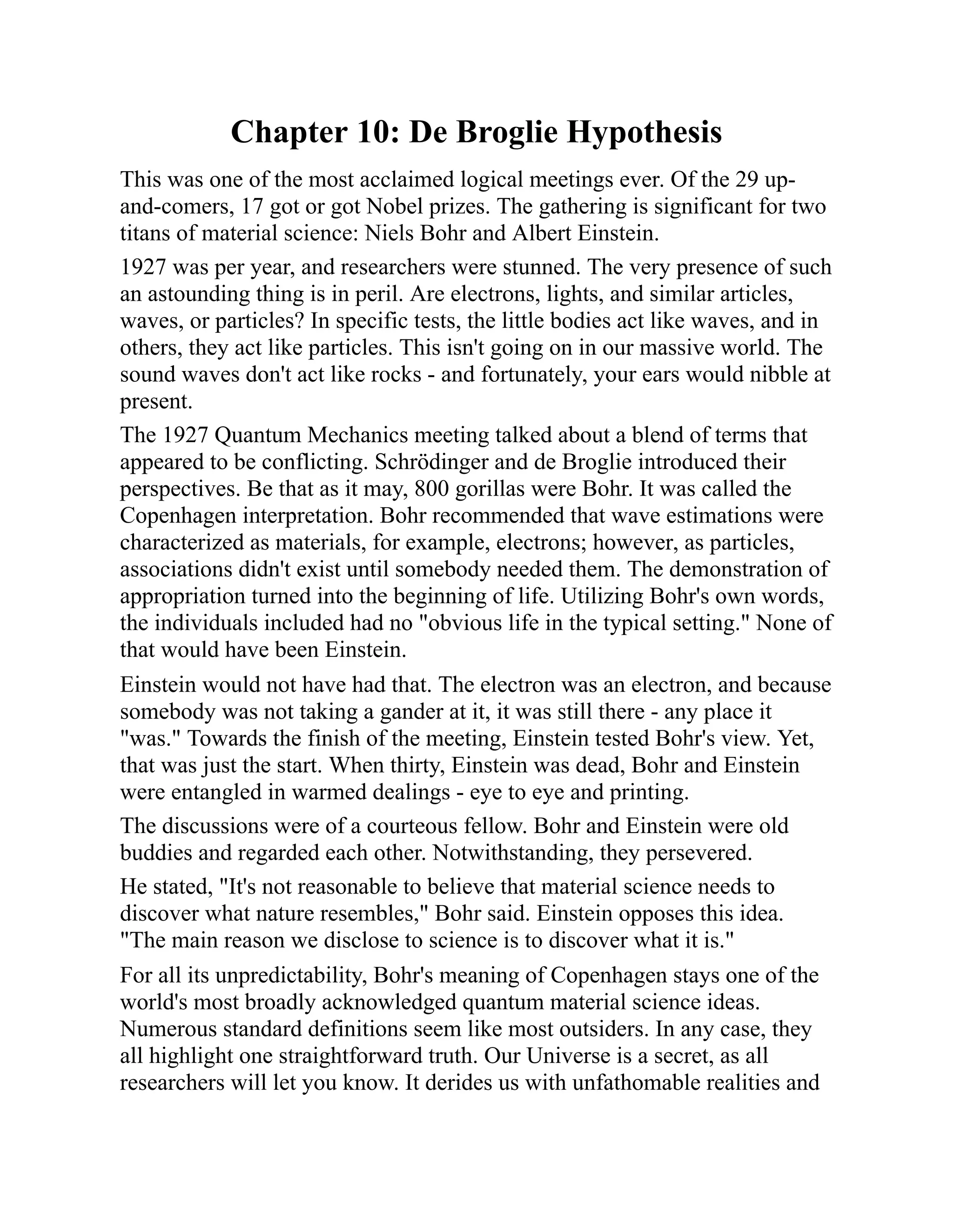 Chapter 10: De Broglie Hypothesis
This was one of the most acclaimed logical meetings ever. Of the 29 up-
and-comers, 17 got or got Nobel prizes. The gathering is significant for two
titans of material science: Niels Bohr and Albert Einstein.
1927 was per year, and researchers were stunned. The very presence of such
an astounding thing is in peril. Are electrons, lights, and similar articles,
waves, or particles? In specific tests, the little bodies act like waves, and in
others, they act like particles. This isn't going on in our massive world. The
sound waves don't act like rocks - and fortunately, your ears would nibble at
present.
The 1927 Quantum Mechanics meeting talked about a blend of terms that
appeared to be conflicting. Schrödinger and de Broglie introduced their
perspectives. Be that as it may, 800 gorillas were Bohr. It was called the
Copenhagen interpretation. Bohr recommended that wave estimations were
characterized as materials, for example, electrons; however, as particles,
associations didn't exist until somebody needed them. The demonstration of
appropriation turned into the beginning of life. Utilizing Bohr's own words,
the individuals included had no "obvious life in the typical setting." None of
that would have been Einstein.
Einstein would not have had that. The electron was an electron, and because
somebody was not taking a gander at it, it was still there - any place it
"was." Towards the finish of the meeting, Einstein tested Bohr's view. Yet,
that was just the start. When thirty, Einstein was dead, Bohr and Einstein
were entangled in warmed dealings - eye to eye and printing.
The discussions were of a courteous fellow. Bohr and Einstein were old
buddies and regarded each other. Notwithstanding, they persevered.
He stated, "It's not reasonable to believe that material science needs to
discover what nature resembles," Bohr said. Einstein opposes this idea.
"The main reason we disclose to science is to discover what it is."
For all its unpredictability, Bohr's meaning of Copenhagen stays one of the
world's most broadly acknowledged quantum material science ideas.
Numerous standard definitions seem like most outsiders. In any case, they
all highlight one straightforward truth. Our Universe is a secret, as all
researchers will let you know. It derides us with unfathomable realities and
 