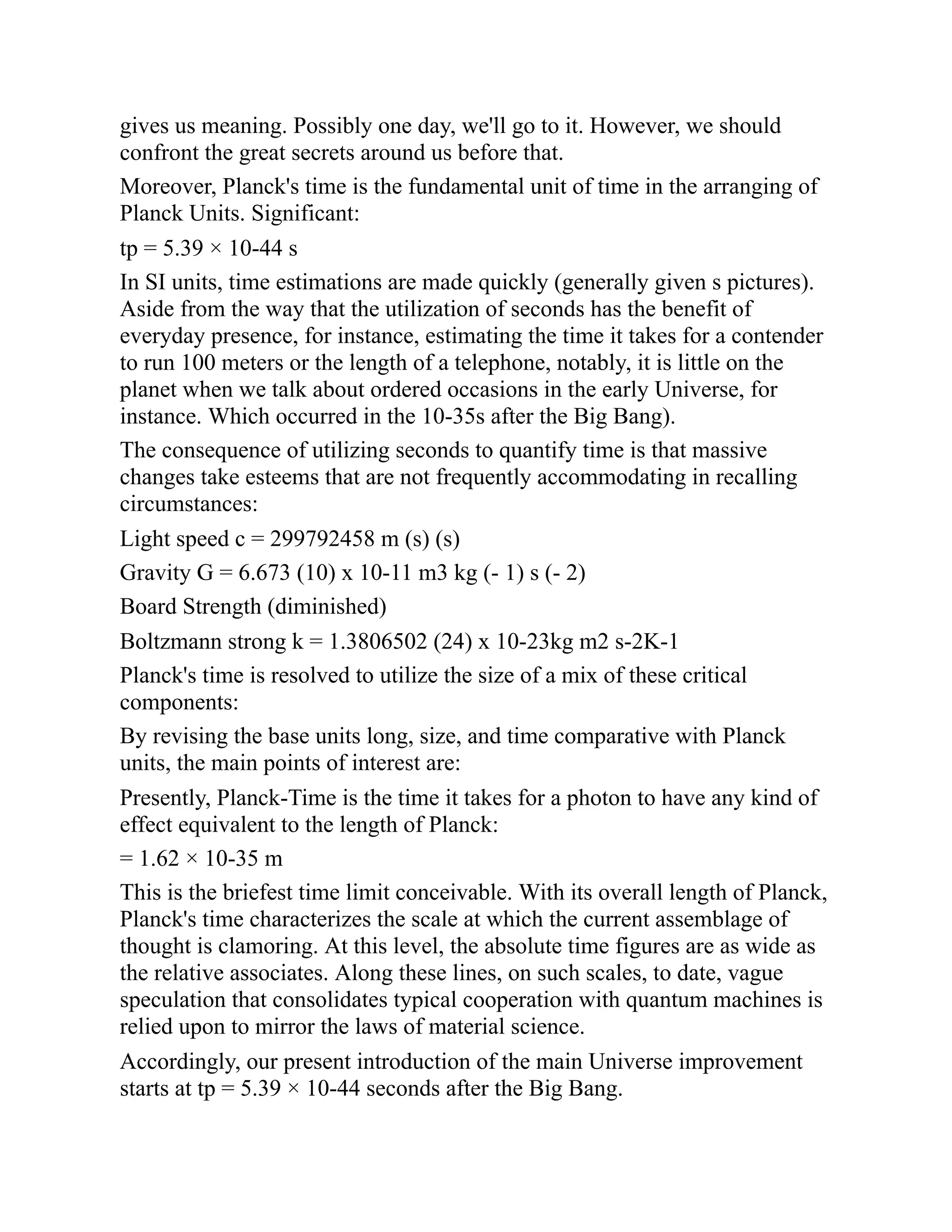 gives us meaning. Possibly one day, we'll go to it. However, we should
confront the great secrets around us before that.
Moreover, Planck's time is the fundamental unit of time in the arranging of
Planck Units. Significant:
tp = 5.39 × 10-44 s
In SI units, time estimations are made quickly (generally given s pictures).
Aside from the way that the utilization of seconds has the benefit of
everyday presence, for instance, estimating the time it takes for a contender
to run 100 meters or the length of a telephone, notably, it is little on the
planet when we talk about ordered occasions in the early Universe, for
instance. Which occurred in the 10-35s after the Big Bang).
The consequence of utilizing seconds to quantify time is that massive
changes take esteems that are not frequently accommodating in recalling
circumstances:
Light speed c = 299792458 m (s) (s)
Gravity G = 6.673 (10) x 10-11 m3 kg (- 1) s (- 2)
Board Strength (diminished)
Boltzmann strong k = 1.3806502 (24) x 10-23kg m2 s-2K-1
Planck's time is resolved to utilize the size of a mix of these critical
components:
By revising the base units long, size, and time comparative with Planck
units, the main points of interest are:
Presently, Planck-Time is the time it takes for a photon to have any kind of
effect equivalent to the length of Planck:
= 1.62 × 10-35 m
This is the briefest time limit conceivable. With its overall length of Planck,
Planck's time characterizes the scale at which the current assemblage of
thought is clamoring. At this level, the absolute time figures are as wide as
the relative associates. Along these lines, on such scales, to date, vague
speculation that consolidates typical cooperation with quantum machines is
relied upon to mirror the laws of material science.
Accordingly, our present introduction of the main Universe improvement
starts at tp = 5.39 × 10-44 seconds after the Big Bang.
 