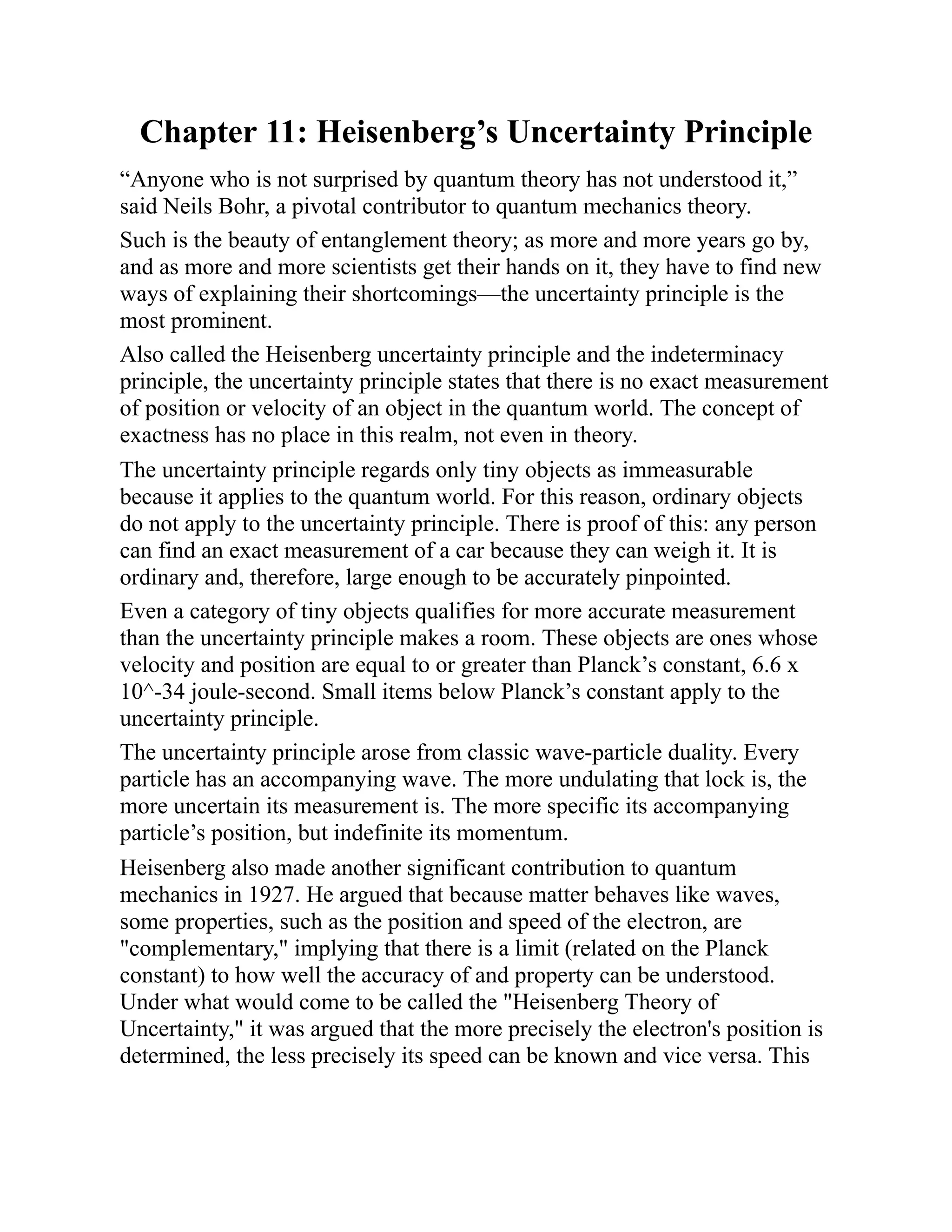 Chapter 11: Heisenberg’s Uncertainty Principle
“Anyone who is not surprised by quantum theory has not understood it,”
said Neils Bohr, a pivotal contributor to quantum mechanics theory.
Such is the beauty of entanglement theory; as more and more years go by,
and as more and more scientists get their hands on it, they have to find new
ways of explaining their shortcomings—the uncertainty principle is the
most prominent.
Also called the Heisenberg uncertainty principle and the indeterminacy
principle, the uncertainty principle states that there is no exact measurement
of position or velocity of an object in the quantum world. The concept of
exactness has no place in this realm, not even in theory.
The uncertainty principle regards only tiny objects as immeasurable
because it applies to the quantum world. For this reason, ordinary objects
do not apply to the uncertainty principle. There is proof of this: any person
can find an exact measurement of a car because they can weigh it. It is
ordinary and, therefore, large enough to be accurately pinpointed.
Even a category of tiny objects qualifies for more accurate measurement
than the uncertainty principle makes a room. These objects are ones whose
velocity and position are equal to or greater than Planck’s constant, 6.6 x
10^-34 joule-second. Small items below Planck’s constant apply to the
uncertainty principle.
The uncertainty principle arose from classic wave-particle duality. Every
particle has an accompanying wave. The more undulating that lock is, the
more uncertain its measurement is. The more specific its accompanying
particle’s position, but indefinite its momentum.
Heisenberg also made another significant contribution to quantum
mechanics in 1927. He argued that because matter behaves like waves,
some properties, such as the position and speed of the electron, are
"complementary," implying that there is a limit (related on the Planck
constant) to how well the accuracy of and property can be understood.
Under what would come to be called the "Heisenberg Theory of
Uncertainty," it was argued that the more precisely the electron's position is
determined, the less precisely its speed can be known and vice versa. This
 