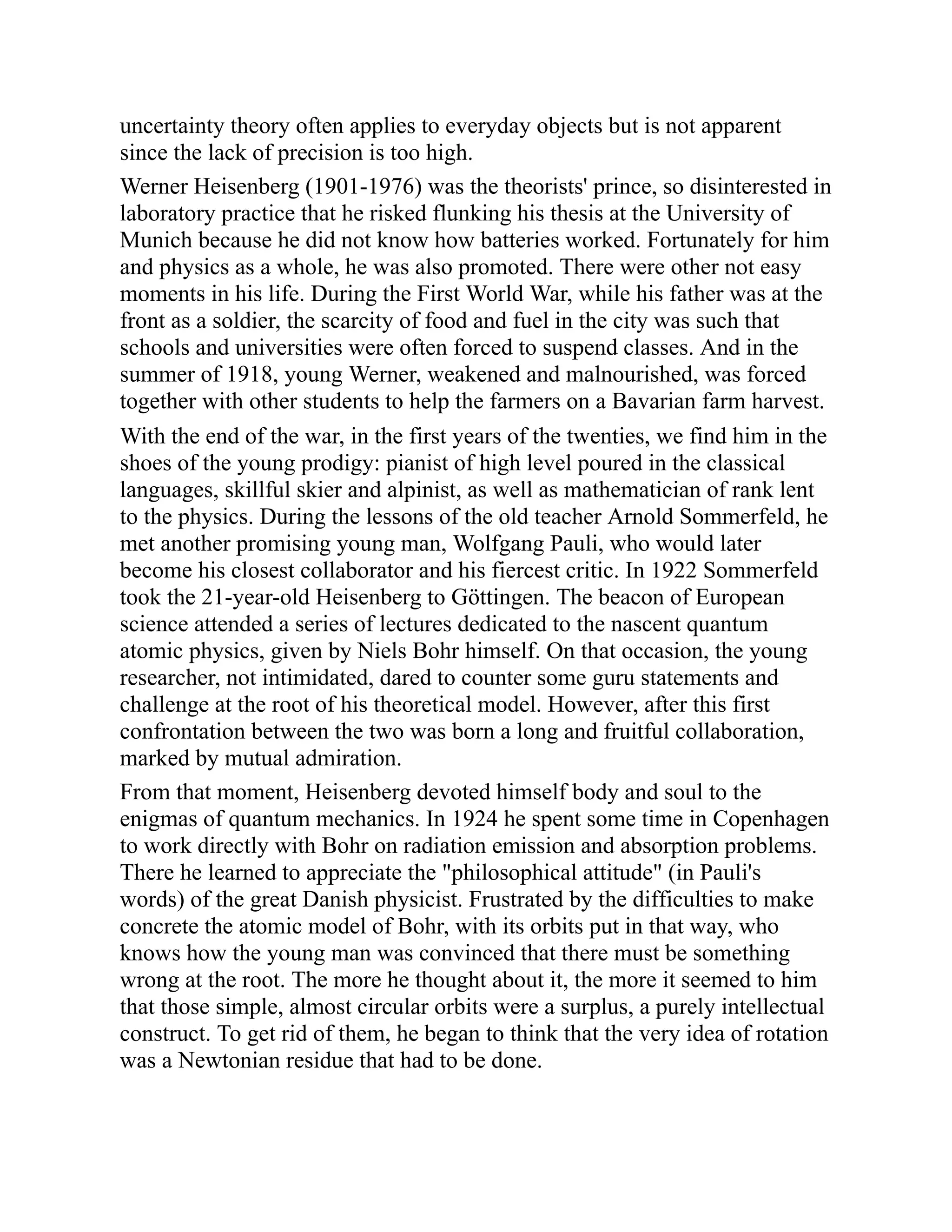 uncertainty theory often applies to everyday objects but is not apparent
since the lack of precision is too high.
Werner Heisenberg (1901-1976) was the theorists' prince, so disinterested in
laboratory practice that he risked flunking his thesis at the University of
Munich because he did not know how batteries worked. Fortunately for him
and physics as a whole, he was also promoted. There were other not easy
moments in his life. During the First World War, while his father was at the
front as a soldier, the scarcity of food and fuel in the city was such that
schools and universities were often forced to suspend classes. And in the
summer of 1918, young Werner, weakened and malnourished, was forced
together with other students to help the farmers on a Bavarian farm harvest.
With the end of the war, in the first years of the twenties, we find him in the
shoes of the young prodigy: pianist of high level poured in the classical
languages, skillful skier and alpinist, as well as mathematician of rank lent
to the physics. During the lessons of the old teacher Arnold Sommerfeld, he
met another promising young man, Wolfgang Pauli, who would later
become his closest collaborator and his fiercest critic. In 1922 Sommerfeld
took the 21-year-old Heisenberg to Göttingen. The beacon of European
science attended a series of lectures dedicated to the nascent quantum
atomic physics, given by Niels Bohr himself. On that occasion, the young
researcher, not intimidated, dared to counter some guru statements and
challenge at the root of his theoretical model. However, after this first
confrontation between the two was born a long and fruitful collaboration,
marked by mutual admiration.
From that moment, Heisenberg devoted himself body and soul to the
enigmas of quantum mechanics. In 1924 he spent some time in Copenhagen
to work directly with Bohr on radiation emission and absorption problems.
There he learned to appreciate the "philosophical attitude" (in Pauli's
words) of the great Danish physicist. Frustrated by the difficulties to make
concrete the atomic model of Bohr, with its orbits put in that way, who
knows how the young man was convinced that there must be something
wrong at the root. The more he thought about it, the more it seemed to him
that those simple, almost circular orbits were a surplus, a purely intellectual
construct. To get rid of them, he began to think that the very idea of rotation
was a Newtonian residue that had to be done.
 