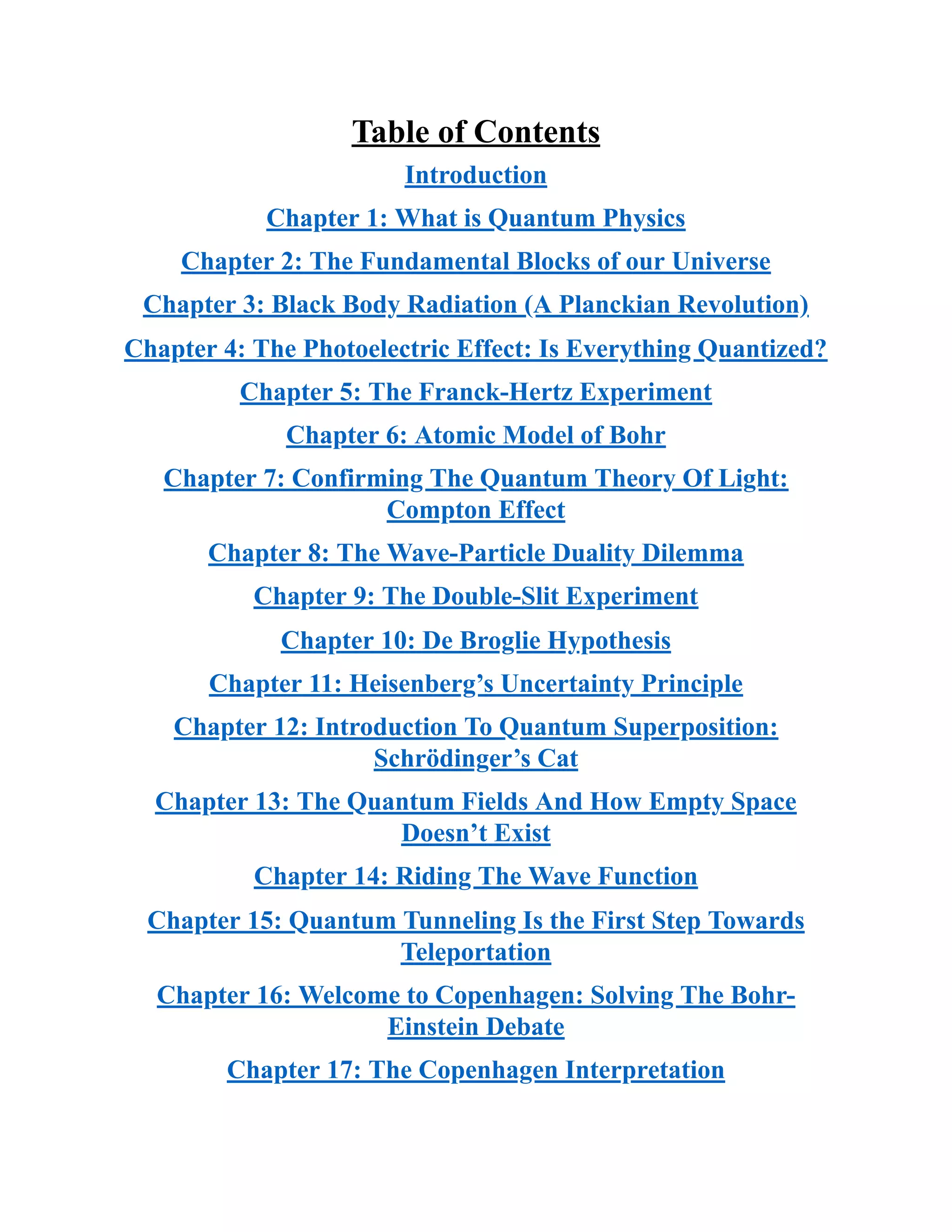 Table of Contents
Introduction
Chapter 1: What is Quantum Physics
Chapter 2: The Fundamental Blocks of our Universe
Chapter 3: Black Body Radiation (A Planckian Revolution)
Chapter 4: The Photoelectric Effect: Is Everything Quantized?
Chapter 5: The Franck-Hertz Experiment
Chapter 6: Atomic Model of Bohr
Chapter 7: Confirming The Quantum Theory Of Light:
Compton Effect
Chapter 8: The Wave-Particle Duality Dilemma
Chapter 9: The Double-Slit Experiment
Chapter 10: De Broglie Hypothesis
Chapter 11: Heisenberg’s Uncertainty Principle
Chapter 12: Introduction To Quantum Superposition:
Schrödinger’s Cat
Chapter 13: The Quantum Fields And How Empty Space
Doesn’t Exist
Chapter 14: Riding The Wave Function
Chapter 15: Quantum Tunneling Is the First Step Towards
Teleportation
Chapter 16: Welcome to Copenhagen: Solving The Bohr-
Einstein Debate
Chapter 17: The Copenhagen Interpretation
 