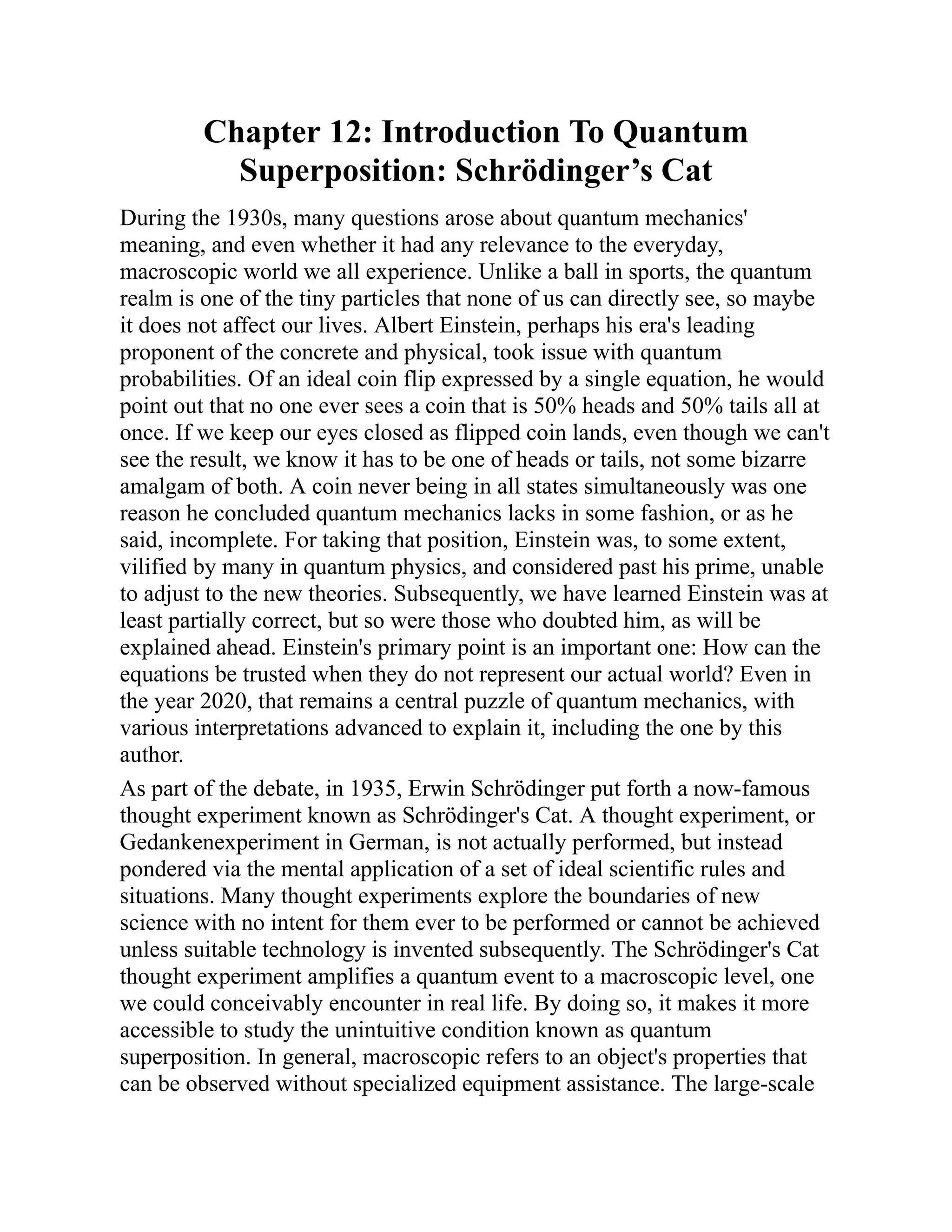 Chapter 12: Introduction To Quantum
Superposition: Schrödinger’s Cat
During the 1930s, many questions arose about quantum mechanics'
meaning, and even whether it had any relevance to the everyday,
macroscopic world we all experience. Unlike a ball in sports, the quantum
realm is one of the tiny particles that none of us can directly see, so maybe
it does not affect our lives. Albert Einstein, perhaps his era's leading
proponent of the concrete and physical, took issue with quantum
probabilities. Of an ideal coin flip expressed by a single equation, he would
point out that no one ever sees a coin that is 50% heads and 50% tails all at
once. If we keep our eyes closed as flipped coin lands, even though we can't
see the result, we know it has to be one of heads or tails, not some bizarre
amalgam of both. A coin never being in all states simultaneously was one
reason he concluded quantum mechanics lacks in some fashion, or as he
said, incomplete. For taking that position, Einstein was, to some extent,
vilified by many in quantum physics, and considered past his prime, unable
to adjust to the new theories. Subsequently, we have learned Einstein was at
least partially correct, but so were those who doubted him, as will be
explained ahead. Einstein's primary point is an important one: How can the
equations be trusted when they do not represent our actual world? Even in
the year 2020, that remains a central puzzle of quantum mechanics, with
various interpretations advanced to explain it, including the one by this
author.
As part of the debate, in 1935, Erwin Schrödinger put forth a now-famous
thought experiment known as Schrödinger's Cat. A thought experiment, or
Gedankenexperiment in German, is not actually performed, but instead
pondered via the mental application of a set of ideal scientific rules and
situations. Many thought experiments explore the boundaries of new
science with no intent for them ever to be performed or cannot be achieved
unless suitable technology is invented subsequently. The Schrödinger's Cat
thought experiment amplifies a quantum event to a macroscopic level, one
we could conceivably encounter in real life. By doing so, it makes it more
accessible to study the unintuitive condition known as quantum
superposition. In general, macroscopic refers to an object's properties that
can be observed without specialized equipment assistance. The large-scale
 