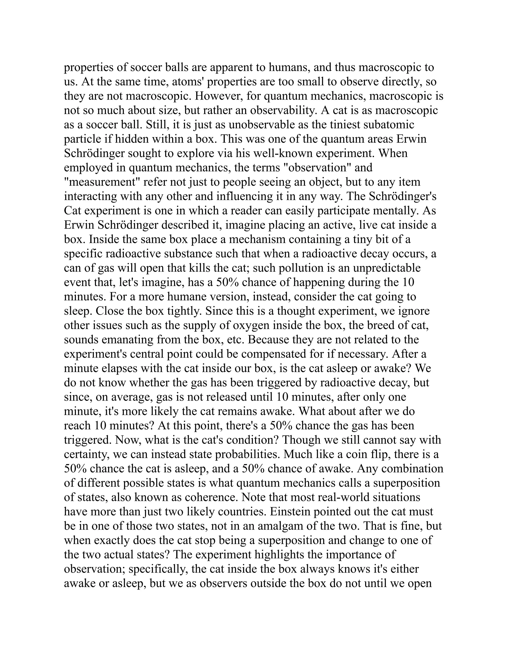 properties of soccer balls are apparent to humans, and thus macroscopic to
us. At the same time, atoms' properties are too small to observe directly, so
they are not macroscopic. However, for quantum mechanics, macroscopic is
not so much about size, but rather an observability. A cat is as macroscopic
as a soccer ball. Still, it is just as unobservable as the tiniest subatomic
particle if hidden within a box. This was one of the quantum areas Erwin
Schrödinger sought to explore via his well-known experiment. When
employed in quantum mechanics, the terms "observation" and
"measurement" refer not just to people seeing an object, but to any item
interacting with any other and influencing it in any way. The Schrödinger's
Cat experiment is one in which a reader can easily participate mentally. As
Erwin Schrödinger described it, imagine placing an active, live cat inside a
box. Inside the same box place a mechanism containing a tiny bit of a
specific radioactive substance such that when a radioactive decay occurs, a
can of gas will open that kills the cat; such pollution is an unpredictable
event that, let's imagine, has a 50% chance of happening during the 10
minutes. For a more humane version, instead, consider the cat going to
sleep. Close the box tightly. Since this is a thought experiment, we ignore
other issues such as the supply of oxygen inside the box, the breed of cat,
sounds emanating from the box, etc. Because they are not related to the
experiment's central point could be compensated for if necessary. After a
minute elapses with the cat inside our box, is the cat asleep or awake? We
do not know whether the gas has been triggered by radioactive decay, but
since, on average, gas is not released until 10 minutes, after only one
minute, it's more likely the cat remains awake. What about after we do
reach 10 minutes? At this point, there's a 50% chance the gas has been
triggered. Now, what is the cat's condition? Though we still cannot say with
certainty, we can instead state probabilities. Much like a coin flip, there is a
50% chance the cat is asleep, and a 50% chance of awake. Any combination
of different possible states is what quantum mechanics calls a superposition
of states, also known as coherence. Note that most real-world situations
have more than just two likely countries. Einstein pointed out the cat must
be in one of those two states, not in an amalgam of the two. That is fine, but
when exactly does the cat stop being a superposition and change to one of
the two actual states? The experiment highlights the importance of
observation; specifically, the cat inside the box always knows it's either
awake or asleep, but we as observers outside the box do not until we open
 