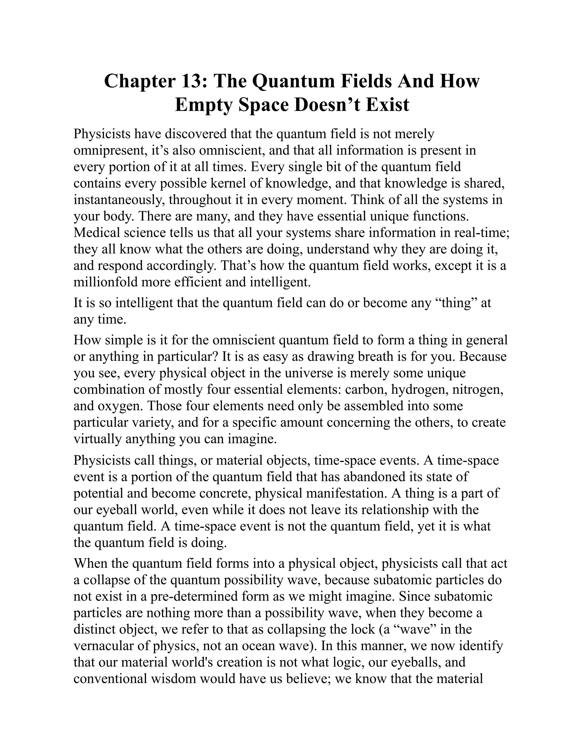 Chapter 13: The Quantum Fields And How
Empty Space Doesn’t Exist
Physicists have discovered that the quantum field is not merely
omnipresent, it’s also omniscient, and that all information is present in
every portion of it at all times. Every single bit of the quantum field
contains every possible kernel of knowledge, and that knowledge is shared,
instantaneously, throughout it in every moment. Think of all the systems in
your body. There are many, and they have essential unique functions.
Medical science tells us that all your systems share information in real-time;
they all know what the others are doing, understand why they are doing it,
and respond accordingly. That’s how the quantum field works, except it is a
millionfold more efficient and intelligent.
It is so intelligent that the quantum field can do or become any “thing” at
any time.
How simple is it for the omniscient quantum field to form a thing in general
or anything in particular? It is as easy as drawing breath is for you. Because
you see, every physical object in the universe is merely some unique
combination of mostly four essential elements: carbon, hydrogen, nitrogen,
and oxygen. Those four elements need only be assembled into some
particular variety, and for a specific amount concerning the others, to create
virtually anything you can imagine.
Physicists call things, or material objects, time-space events. A time-space
event is a portion of the quantum field that has abandoned its state of
potential and become concrete, physical manifestation. A thing is a part of
our eyeball world, even while it does not leave its relationship with the
quantum field. A time-space event is not the quantum field, yet it is what
the quantum field is doing.
When the quantum field forms into a physical object, physicists call that act
a collapse of the quantum possibility wave, because subatomic particles do
not exist in a pre-determined form as we might imagine. Since subatomic
particles are nothing more than a possibility wave, when they become a
distinct object, we refer to that as collapsing the lock (a “wave” in the
vernacular of physics, not an ocean wave). In this manner, we now identify
that our material world's creation is not what logic, our eyeballs, and
conventional wisdom would have us believe; we know that the material
 