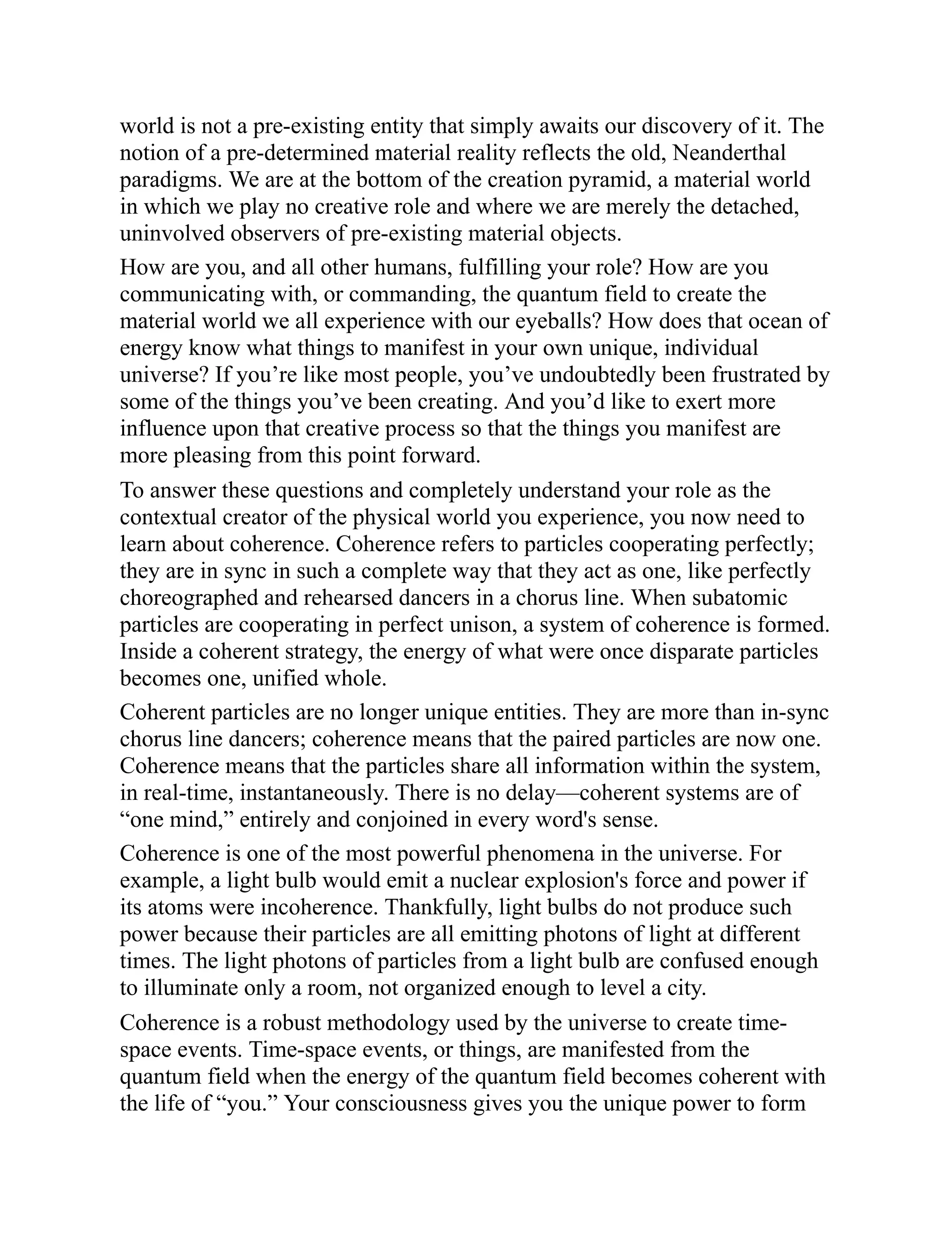 world is not a pre-existing entity that simply awaits our discovery of it. The
notion of a pre-determined material reality reflects the old, Neanderthal
paradigms. We are at the bottom of the creation pyramid, a material world
in which we play no creative role and where we are merely the detached,
uninvolved observers of pre-existing material objects.
How are you, and all other humans, fulfilling your role? How are you
communicating with, or commanding, the quantum field to create the
material world we all experience with our eyeballs? How does that ocean of
energy know what things to manifest in your own unique, individual
universe? If you’re like most people, you’ve undoubtedly been frustrated by
some of the things you’ve been creating. And you’d like to exert more
influence upon that creative process so that the things you manifest are
more pleasing from this point forward.
To answer these questions and completely understand your role as the
contextual creator of the physical world you experience, you now need to
learn about coherence. Coherence refers to particles cooperating perfectly;
they are in sync in such a complete way that they act as one, like perfectly
choreographed and rehearsed dancers in a chorus line. When subatomic
particles are cooperating in perfect unison, a system of coherence is formed.
Inside a coherent strategy, the energy of what were once disparate particles
becomes one, unified whole.
Coherent particles are no longer unique entities. They are more than in-sync
chorus line dancers; coherence means that the paired particles are now one.
Coherence means that the particles share all information within the system,
in real-time, instantaneously. There is no delay—coherent systems are of
“one mind,” entirely and conjoined in every word's sense.
Coherence is one of the most powerful phenomena in the universe. For
example, a light bulb would emit a nuclear explosion's force and power if
its atoms were incoherence. Thankfully, light bulbs do not produce such
power because their particles are all emitting photons of light at different
times. The light photons of particles from a light bulb are confused enough
to illuminate only a room, not organized enough to level a city.
Coherence is a robust methodology used by the universe to create time-
space events. Time-space events, or things, are manifested from the
quantum field when the energy of the quantum field becomes coherent with
the life of “you.” Your consciousness gives you the unique power to form
 