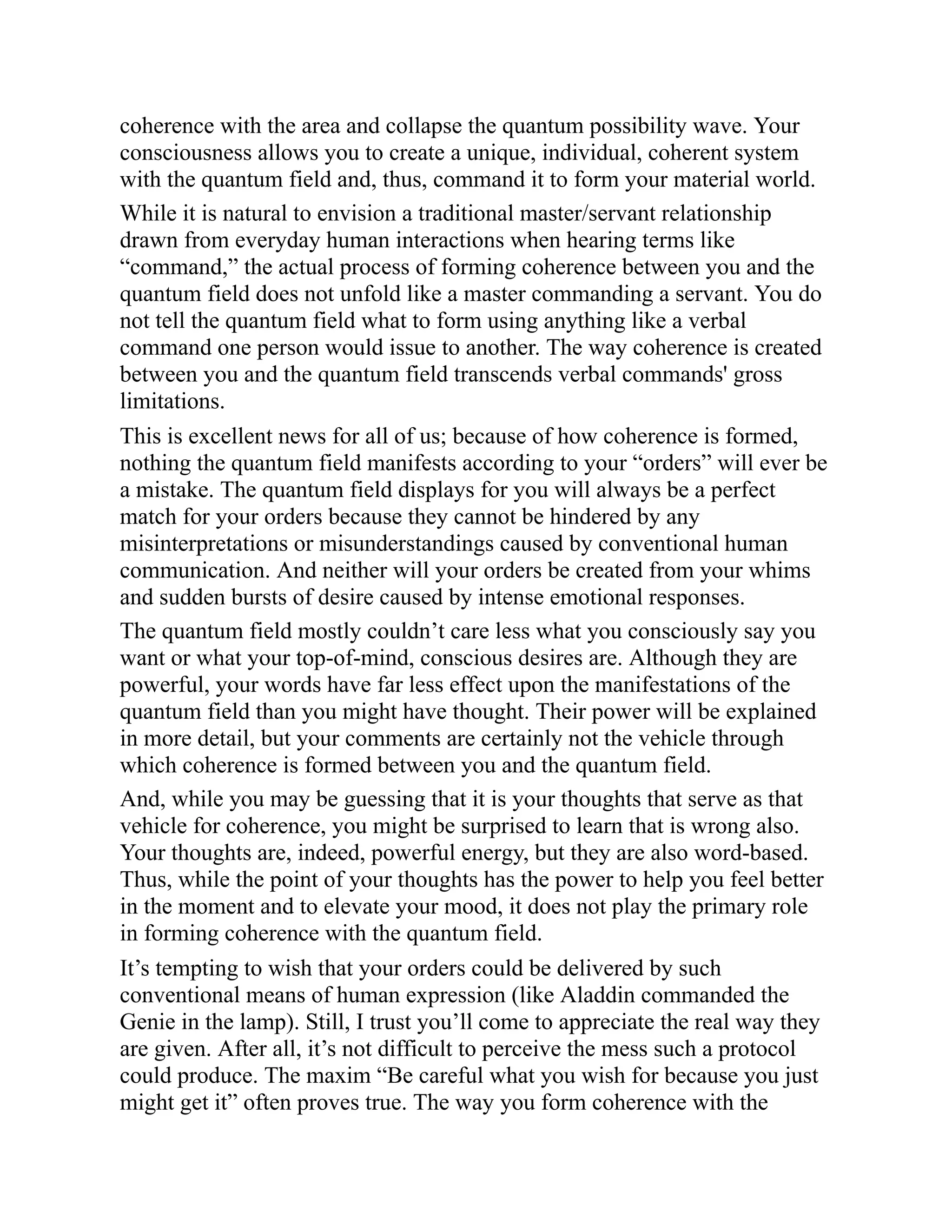 coherence with the area and collapse the quantum possibility wave. Your
consciousness allows you to create a unique, individual, coherent system
with the quantum field and, thus, command it to form your material world.
While it is natural to envision a traditional master/servant relationship
drawn from everyday human interactions when hearing terms like
“command,” the actual process of forming coherence between you and the
quantum field does not unfold like a master commanding a servant. You do
not tell the quantum field what to form using anything like a verbal
command one person would issue to another. The way coherence is created
between you and the quantum field transcends verbal commands' gross
limitations.
This is excellent news for all of us; because of how coherence is formed,
nothing the quantum field manifests according to your “orders” will ever be
a mistake. The quantum field displays for you will always be a perfect
match for your orders because they cannot be hindered by any
misinterpretations or misunderstandings caused by conventional human
communication. And neither will your orders be created from your whims
and sudden bursts of desire caused by intense emotional responses.
The quantum field mostly couldn’t care less what you consciously say you
want or what your top-of-mind, conscious desires are. Although they are
powerful, your words have far less effect upon the manifestations of the
quantum field than you might have thought. Their power will be explained
in more detail, but your comments are certainly not the vehicle through
which coherence is formed between you and the quantum field.
And, while you may be guessing that it is your thoughts that serve as that
vehicle for coherence, you might be surprised to learn that is wrong also.
Your thoughts are, indeed, powerful energy, but they are also word-based.
Thus, while the point of your thoughts has the power to help you feel better
in the moment and to elevate your mood, it does not play the primary role
in forming coherence with the quantum field.
It’s tempting to wish that your orders could be delivered by such
conventional means of human expression (like Aladdin commanded the
Genie in the lamp). Still, I trust you’ll come to appreciate the real way they
are given. After all, it’s not difficult to perceive the mess such a protocol
could produce. The maxim “Be careful what you wish for because you just
might get it” often proves true. The way you form coherence with the
 