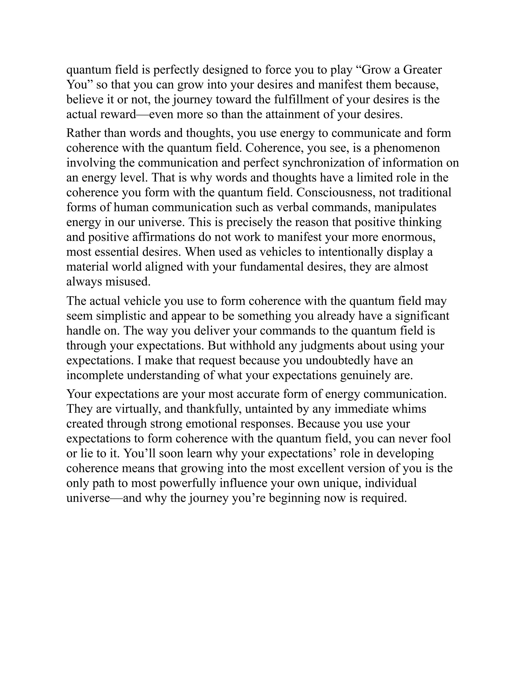 quantum field is perfectly designed to force you to play “Grow a Greater
You” so that you can grow into your desires and manifest them because,
believe it or not, the journey toward the fulfillment of your desires is the
actual reward—even more so than the attainment of your desires.
Rather than words and thoughts, you use energy to communicate and form
coherence with the quantum field. Coherence, you see, is a phenomenon
involving the communication and perfect synchronization of information on
an energy level. That is why words and thoughts have a limited role in the
coherence you form with the quantum field. Consciousness, not traditional
forms of human communication such as verbal commands, manipulates
energy in our universe. This is precisely the reason that positive thinking
and positive affirmations do not work to manifest your more enormous,
most essential desires. When used as vehicles to intentionally display a
material world aligned with your fundamental desires, they are almost
always misused.
The actual vehicle you use to form coherence with the quantum field may
seem simplistic and appear to be something you already have a significant
handle on. The way you deliver your commands to the quantum field is
through your expectations. But withhold any judgments about using your
expectations. I make that request because you undoubtedly have an
incomplete understanding of what your expectations genuinely are.
Your expectations are your most accurate form of energy communication.
They are virtually, and thankfully, untainted by any immediate whims
created through strong emotional responses. Because you use your
expectations to form coherence with the quantum field, you can never fool
or lie to it. You’ll soon learn why your expectations’ role in developing
coherence means that growing into the most excellent version of you is the
only path to most powerfully influence your own unique, individual
universe—and why the journey you’re beginning now is required.
 