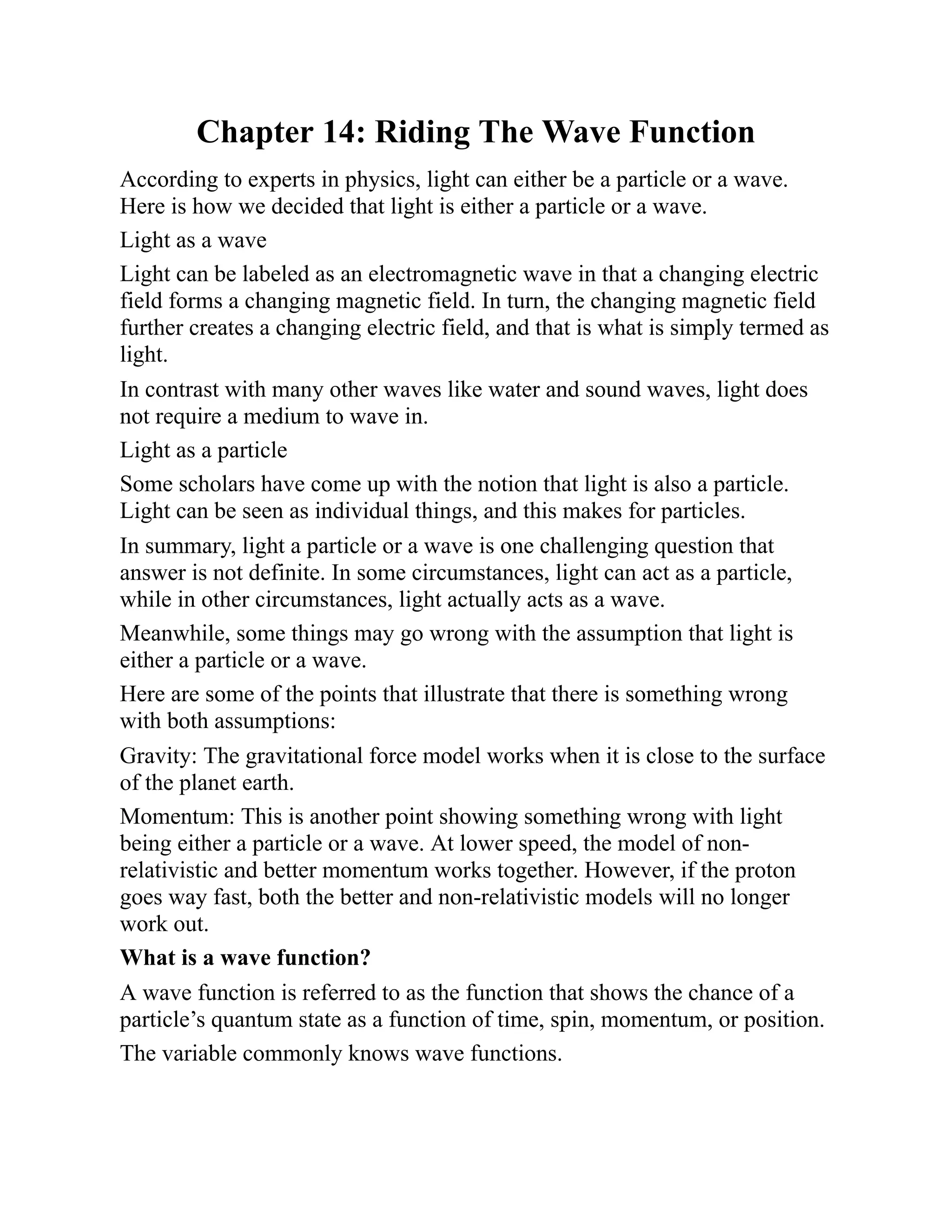 Chapter 14: Riding The Wave Function
According to experts in physics, light can either be a particle or a wave.
Here is how we decided that light is either a particle or a wave.
Light as a wave
Light can be labeled as an electromagnetic wave in that a changing electric
field forms a changing magnetic field. In turn, the changing magnetic field
further creates a changing electric field, and that is what is simply termed as
light.
In contrast with many other waves like water and sound waves, light does
not require a medium to wave in.
Light as a particle
Some scholars have come up with the notion that light is also a particle.
Light can be seen as individual things, and this makes for particles.
In summary, light a particle or a wave is one challenging question that
answer is not definite. In some circumstances, light can act as a particle,
while in other circumstances, light actually acts as a wave.
Meanwhile, some things may go wrong with the assumption that light is
either a particle or a wave.
Here are some of the points that illustrate that there is something wrong
with both assumptions:
Gravity: The gravitational force model works when it is close to the surface
of the planet earth.
Momentum: This is another point showing something wrong with light
being either a particle or a wave. At lower speed, the model of non-
relativistic and better momentum works together. However, if the proton
goes way fast, both the better and non-relativistic models will no longer
work out.
What is a wave function?
A wave function is referred to as the function that shows the chance of a
particle’s quantum state as a function of time, spin, momentum, or position.
The variable commonly knows wave functions.
 