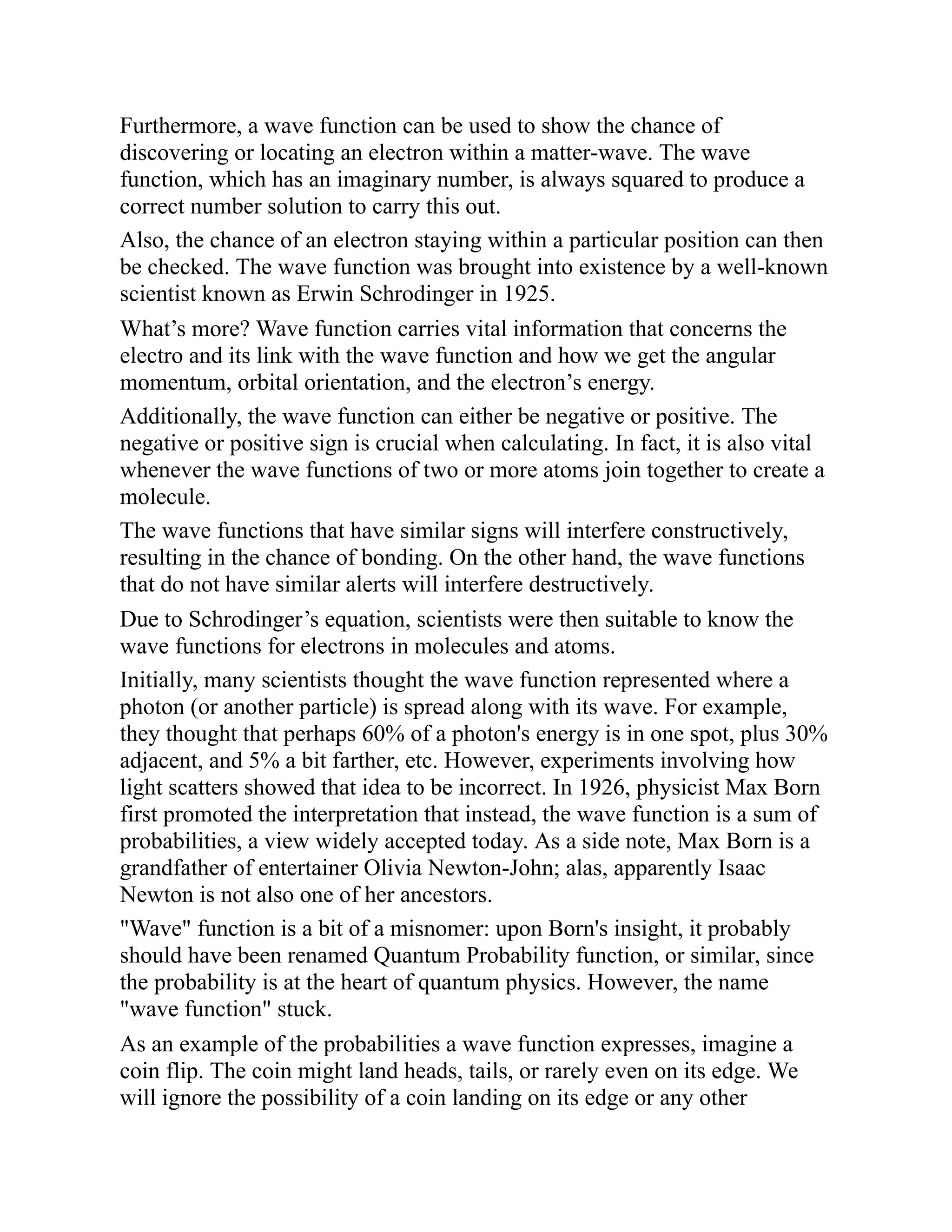 Furthermore, a wave function can be used to show the chance of
discovering or locating an electron within a matter-wave. The wave
function, which has an imaginary number, is always squared to produce a
correct number solution to carry this out.
Also, the chance of an electron staying within a particular position can then
be checked. The wave function was brought into existence by a well-known
scientist known as Erwin Schrodinger in 1925.
What’s more? Wave function carries vital information that concerns the
electro and its link with the wave function and how we get the angular
momentum, orbital orientation, and the electron’s energy.
Additionally, the wave function can either be negative or positive. The
negative or positive sign is crucial when calculating. In fact, it is also vital
whenever the wave functions of two or more atoms join together to create a
molecule.
The wave functions that have similar signs will interfere constructively,
resulting in the chance of bonding. On the other hand, the wave functions
that do not have similar alerts will interfere destructively.
Due to Schrodinger’s equation, scientists were then suitable to know the
wave functions for electrons in molecules and atoms.
Initially, many scientists thought the wave function represented where a
photon (or another particle) is spread along with its wave. For example,
they thought that perhaps 60% of a photon's energy is in one spot, plus 30%
adjacent, and 5% a bit farther, etc. However, experiments involving how
light scatters showed that idea to be incorrect. In 1926, physicist Max Born
first promoted the interpretation that instead, the wave function is a sum of
probabilities, a view widely accepted today. As a side note, Max Born is a
grandfather of entertainer Olivia Newton-John; alas, apparently Isaac
Newton is not also one of her ancestors.
"Wave" function is a bit of a misnomer: upon Born's insight, it probably
should have been renamed Quantum Probability function, or similar, since
the probability is at the heart of quantum physics. However, the name
"wave function" stuck.
As an example of the probabilities a wave function expresses, imagine a
coin flip. The coin might land heads, tails, or rarely even on its edge. We
will ignore the possibility of a coin landing on its edge or any other
 