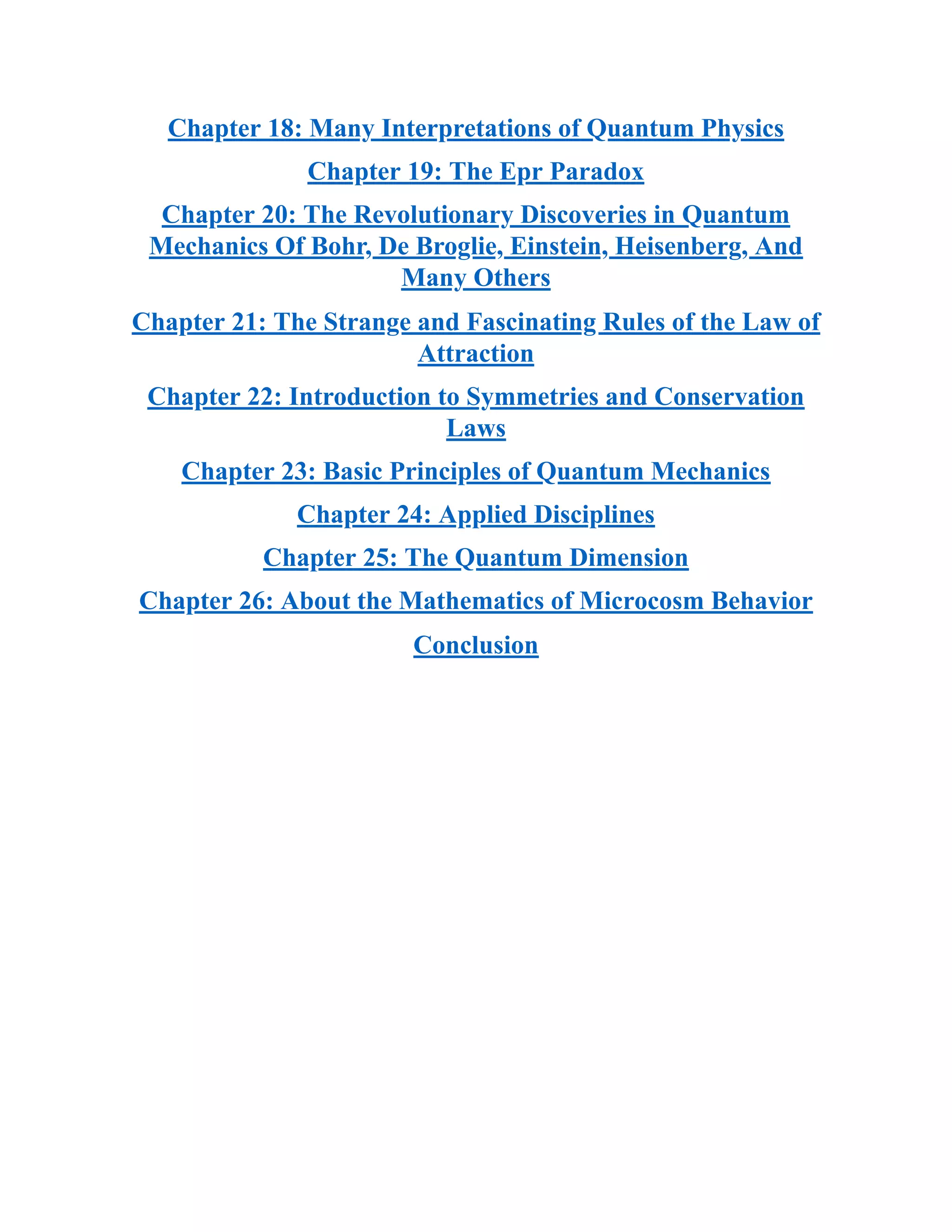 Chapter 18: Many Interpretations of Quantum Physics
Chapter 19: The Epr Paradox
Chapter 20: The Revolutionary Discoveries in Quantum
Mechanics Of Bohr, De Broglie, Einstein, Heisenberg, And
Many Others
Chapter 21: The Strange and Fascinating Rules of the Law of
Attraction
Chapter 22: Introduction to Symmetries and Conservation
Laws
Chapter 23: Basic Principles of Quantum Mechanics
Chapter 24: Applied Disciplines
Chapter 25: The Quantum Dimension
Chapter 26: About the Mathematics of Microcosm Behavior
Conclusion
 