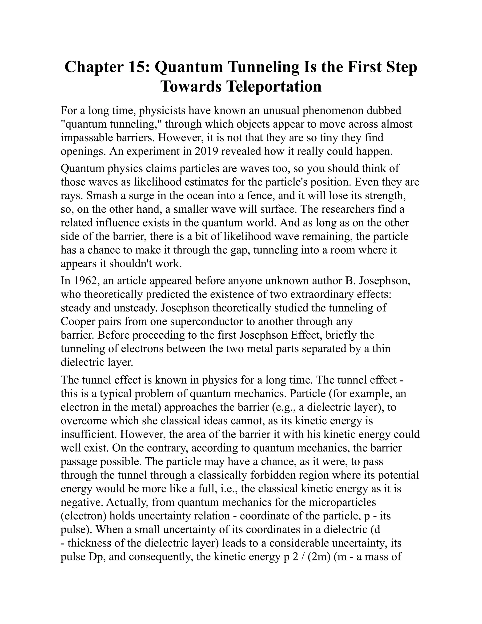 Chapter 15: Quantum Tunneling Is the First Step
Towards Teleportation
For a long time, physicists have known an unusual phenomenon dubbed
"quantum tunneling," through which objects appear to move across almost
impassable barriers. However, it is not that they are so tiny they find
openings. An experiment in 2019 revealed how it really could happen.
Quantum physics claims particles are waves too, so you should think of
those waves as likelihood estimates for the particle's position. Even they are
rays. Smash a surge in the ocean into a fence, and it will lose its strength,
so, on the other hand, a smaller wave will surface. The researchers find a
related influence exists in the quantum world. And as long as on the other
side of the barrier, there is a bit of likelihood wave remaining, the particle
has a chance to make it through the gap, tunneling into a room where it
appears it shouldn't work.
In 1962, an article appeared before anyone unknown author B. Josephson,
who theoretically predicted the existence of two extraordinary effects:
steady and unsteady. Josephson theoretically studied the tunneling of
Cooper pairs from one superconductor to another through any
barrier. Before proceeding to the first Josephson Effect, briefly the
tunneling of electrons between the two metal parts separated by a thin
dielectric layer.
The tunnel effect is known in physics for a long time. The tunnel effect -
this is a typical problem of quantum mechanics. Particle (for example, an
electron in the metal) approaches the barrier (e.g., a dielectric layer), to
overcome which she classical ideas cannot, as its kinetic energy is
insufficient. However, the area of the barrier it with his kinetic energy could
well exist. On the contrary, according to quantum mechanics, the barrier
passage possible. The particle may have a chance, as it were, to pass
through the tunnel through a classically forbidden region where its potential
energy would be more like a full, i.e., the classical kinetic energy as it is
negative. Actually, from quantum mechanics for the microparticles
(electron) holds uncertainty relation - coordinate of the particle, p - its
pulse). When a small uncertainty of its coordinates in a dielectric (d
- thickness of the dielectric layer) leads to a considerable uncertainty, its
pulse Dp, and consequently, the kinetic energy p 2 / (2m) (m - a mass of
 