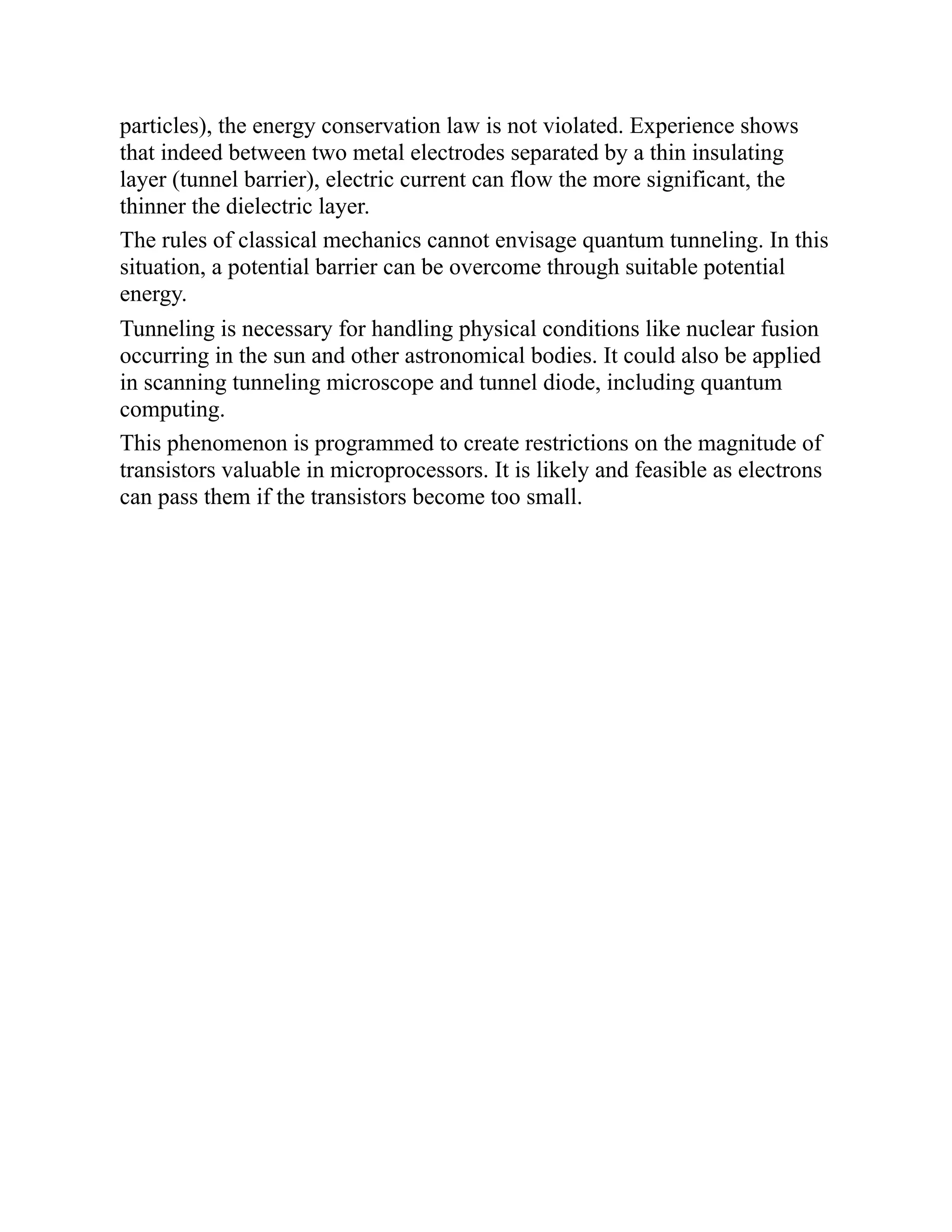 particles), the energy conservation law is not violated. Experience shows
that indeed between two metal electrodes separated by a thin insulating
layer (tunnel barrier), electric current can flow the more significant, the
thinner the dielectric layer.
The rules of classical mechanics cannot envisage quantum tunneling. In this
situation, a potential barrier can be overcome through suitable potential
energy.
Tunneling is necessary for handling physical conditions like nuclear fusion
occurring in the sun and other astronomical bodies. It could also be applied
in scanning tunneling microscope and tunnel diode, including quantum
computing.
This phenomenon is programmed to create restrictions on the magnitude of
transistors valuable in microprocessors. It is likely and feasible as electrons
can pass them if the transistors become too small.
 