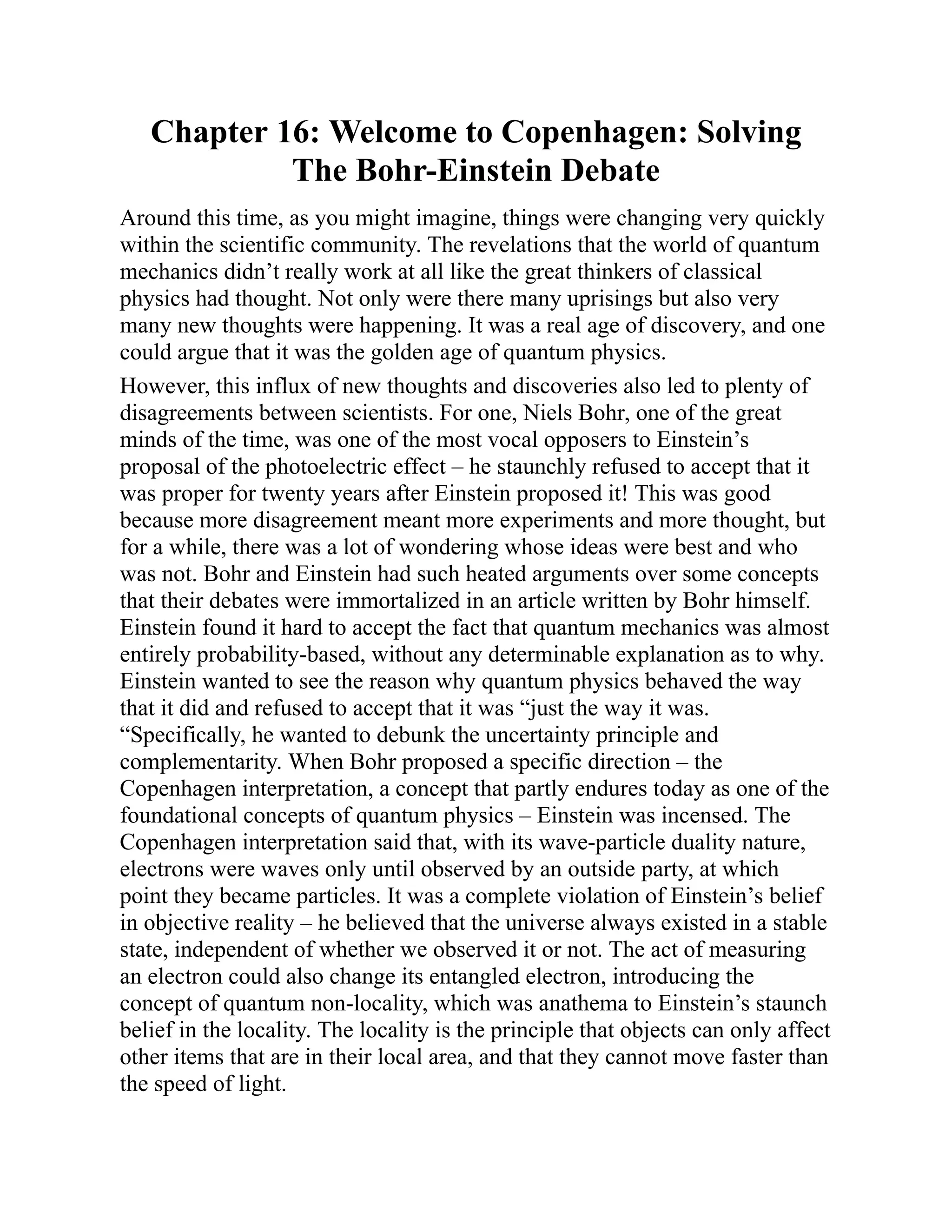 Chapter 16: Welcome to Copenhagen: Solving
The Bohr-Einstein Debate
Around this time, as you might imagine, things were changing very quickly
within the scientific community. The revelations that the world of quantum
mechanics didn’t really work at all like the great thinkers of classical
physics had thought. Not only were there many uprisings but also very
many new thoughts were happening. It was a real age of discovery, and one
could argue that it was the golden age of quantum physics.
However, this influx of new thoughts and discoveries also led to plenty of
disagreements between scientists. For one, Niels Bohr, one of the great
minds of the time, was one of the most vocal opposers to Einstein’s
proposal of the photoelectric effect – he staunchly refused to accept that it
was proper for twenty years after Einstein proposed it! This was good
because more disagreement meant more experiments and more thought, but
for a while, there was a lot of wondering whose ideas were best and who
was not. Bohr and Einstein had such heated arguments over some concepts
that their debates were immortalized in an article written by Bohr himself.
Einstein found it hard to accept the fact that quantum mechanics was almost
entirely probability-based, without any determinable explanation as to why.
Einstein wanted to see the reason why quantum physics behaved the way
that it did and refused to accept that it was “just the way it was.
“Specifically, he wanted to debunk the uncertainty principle and
complementarity. When Bohr proposed a specific direction – the
Copenhagen interpretation, a concept that partly endures today as one of the
foundational concepts of quantum physics – Einstein was incensed. The
Copenhagen interpretation said that, with its wave-particle duality nature,
electrons were waves only until observed by an outside party, at which
point they became particles. It was a complete violation of Einstein’s belief
in objective reality – he believed that the universe always existed in a stable
state, independent of whether we observed it or not. The act of measuring
an electron could also change its entangled electron, introducing the
concept of quantum non-locality, which was anathema to Einstein’s staunch
belief in the locality. The locality is the principle that objects can only affect
other items that are in their local area, and that they cannot move faster than
the speed of light.
 