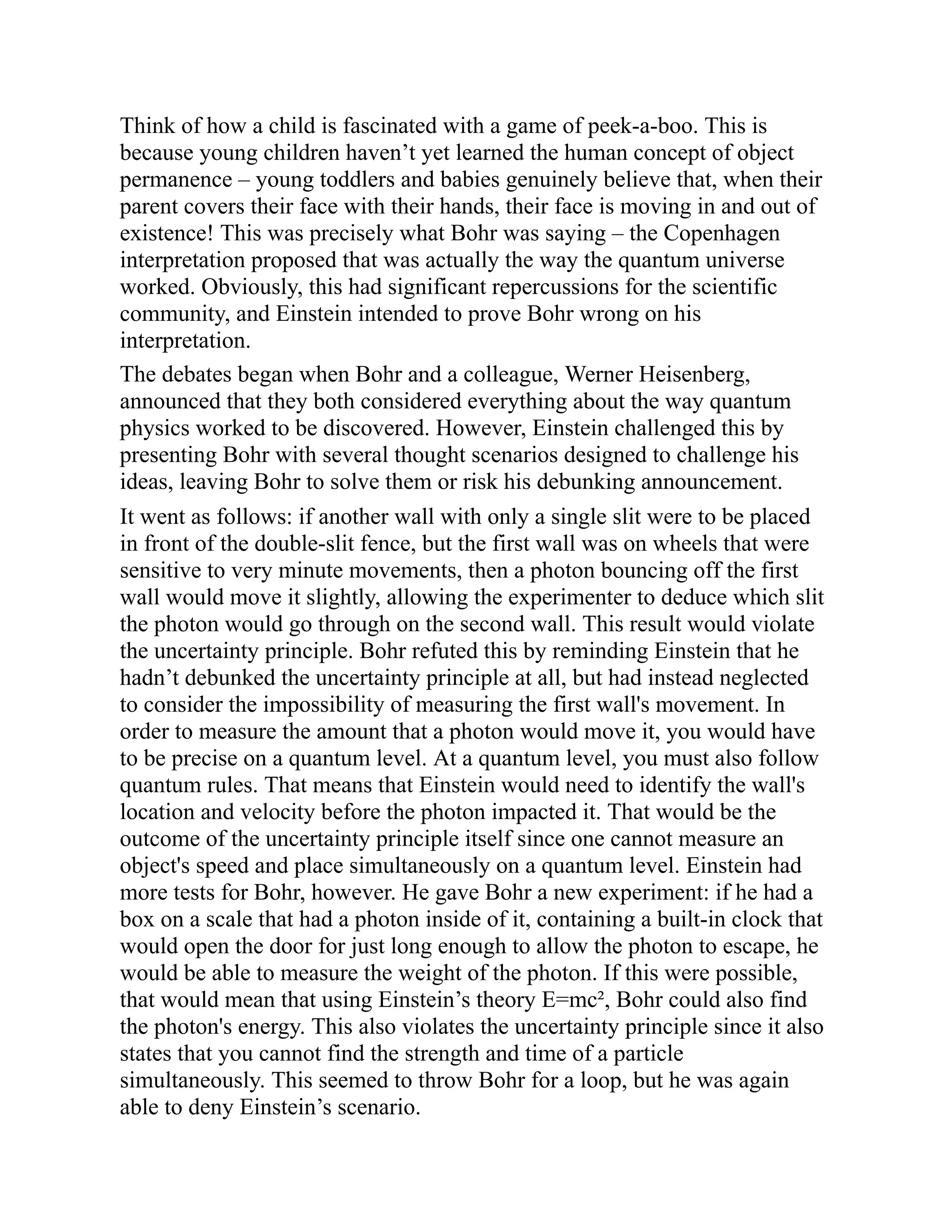 Think of how a child is fascinated with a game of peek-a-boo. This is
because young children haven’t yet learned the human concept of object
permanence – young toddlers and babies genuinely believe that, when their
parent covers their face with their hands, their face is moving in and out of
existence! This was precisely what Bohr was saying – the Copenhagen
interpretation proposed that was actually the way the quantum universe
worked. Obviously, this had significant repercussions for the scientific
community, and Einstein intended to prove Bohr wrong on his
interpretation.
The debates began when Bohr and a colleague, Werner Heisenberg,
announced that they both considered everything about the way quantum
physics worked to be discovered. However, Einstein challenged this by
presenting Bohr with several thought scenarios designed to challenge his
ideas, leaving Bohr to solve them or risk his debunking announcement.
It went as follows: if another wall with only a single slit were to be placed
in front of the double-slit fence, but the first wall was on wheels that were
sensitive to very minute movements, then a photon bouncing off the first
wall would move it slightly, allowing the experimenter to deduce which slit
the photon would go through on the second wall. This result would violate
the uncertainty principle. Bohr refuted this by reminding Einstein that he
hadn’t debunked the uncertainty principle at all, but had instead neglected
to consider the impossibility of measuring the first wall's movement. In
order to measure the amount that a photon would move it, you would have
to be precise on a quantum level. At a quantum level, you must also follow
quantum rules. That means that Einstein would need to identify the wall's
location and velocity before the photon impacted it. That would be the
outcome of the uncertainty principle itself since one cannot measure an
object's speed and place simultaneously on a quantum level. Einstein had
more tests for Bohr, however. He gave Bohr a new experiment: if he had a
box on a scale that had a photon inside of it, containing a built-in clock that
would open the door for just long enough to allow the photon to escape, he
would be able to measure the weight of the photon. If this were possible,
that would mean that using Einstein’s theory E=mc², Bohr could also find
the photon's energy. This also violates the uncertainty principle since it also
states that you cannot find the strength and time of a particle
simultaneously. This seemed to throw Bohr for a loop, but he was again
able to deny Einstein’s scenario.
 