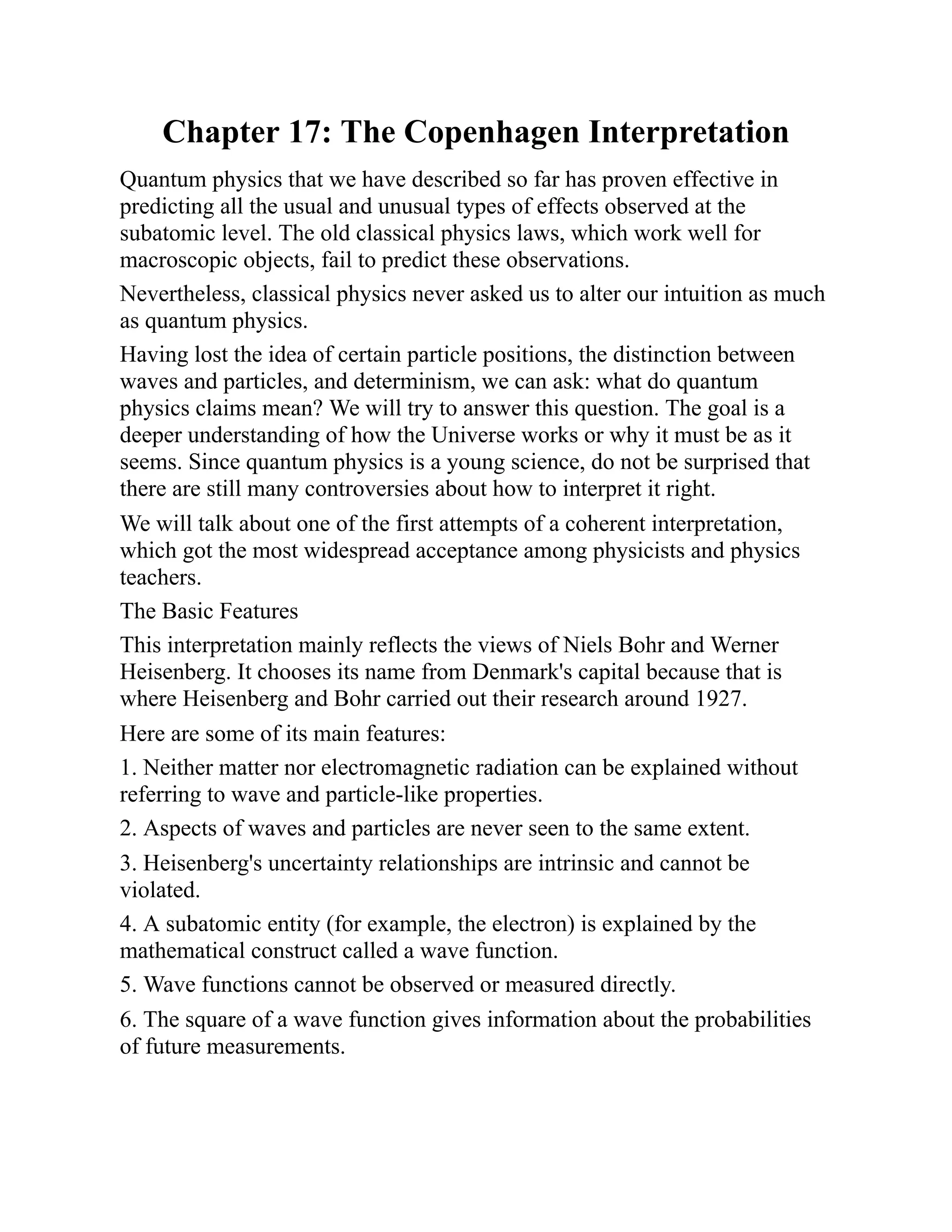 Chapter 17: The Copenhagen Interpretation
Quantum physics that we have described so far has proven effective in
predicting all the usual and unusual types of effects observed at the
subatomic level. The old classical physics laws, which work well for
macroscopic objects, fail to predict these observations.
Nevertheless, classical physics never asked us to alter our intuition as much
as quantum physics.
Having lost the idea of certain particle positions, the distinction between
waves and particles, and determinism, we can ask: what do quantum
physics claims mean? We will try to answer this question. The goal is a
deeper understanding of how the Universe works or why it must be as it
seems. Since quantum physics is a young science, do not be surprised that
there are still many controversies about how to interpret it right.
We will talk about one of the first attempts of a coherent interpretation,
which got the most widespread acceptance among physicists and physics
teachers.
The Basic Features
This interpretation mainly reflects the views of Niels Bohr and Werner
Heisenberg. It chooses its name from Denmark's capital because that is
where Heisenberg and Bohr carried out their research around 1927.
Here are some of its main features:
1. Neither matter nor electromagnetic radiation can be explained without
referring to wave and particle-like properties.
2. Aspects of waves and particles are never seen to the same extent.
3. Heisenberg's uncertainty relationships are intrinsic and cannot be
violated.
4. A subatomic entity (for example, the electron) is explained by the
mathematical construct called a wave function.
5. Wave functions cannot be observed or measured directly.
6. The square of a wave function gives information about the probabilities
of future measurements.
 