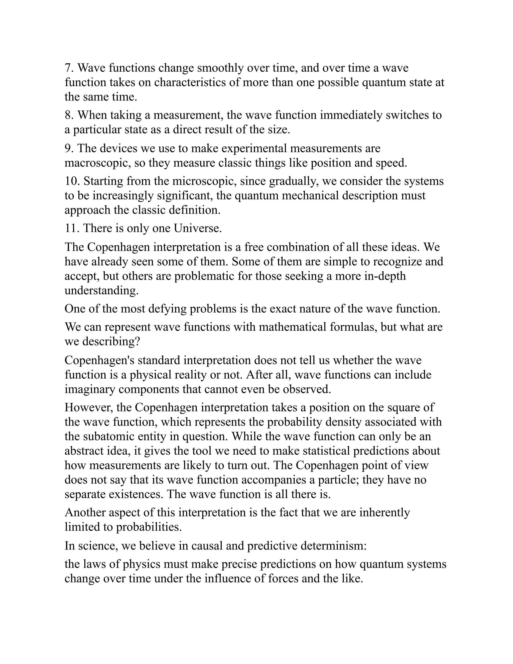 7. Wave functions change smoothly over time, and over time a wave
function takes on characteristics of more than one possible quantum state at
the same time.
8. When taking a measurement, the wave function immediately switches to
a particular state as a direct result of the size.
9. The devices we use to make experimental measurements are
macroscopic, so they measure classic things like position and speed.
10. Starting from the microscopic, since gradually, we consider the systems
to be increasingly significant, the quantum mechanical description must
approach the classic definition.
11. There is only one Universe.
The Copenhagen interpretation is a free combination of all these ideas. We
have already seen some of them. Some of them are simple to recognize and
accept, but others are problematic for those seeking a more in-depth
understanding.
One of the most defying problems is the exact nature of the wave function.
We can represent wave functions with mathematical formulas, but what are
we describing?
Copenhagen's standard interpretation does not tell us whether the wave
function is a physical reality or not. After all, wave functions can include
imaginary components that cannot even be observed.
However, the Copenhagen interpretation takes a position on the square of
the wave function, which represents the probability density associated with
the subatomic entity in question. While the wave function can only be an
abstract idea, it gives the tool we need to make statistical predictions about
how measurements are likely to turn out. The Copenhagen point of view
does not say that its wave function accompanies a particle; they have no
separate existences. The wave function is all there is.
Another aspect of this interpretation is the fact that we are inherently
limited to probabilities.
In science, we believe in causal and predictive determinism:
the laws of physics must make precise predictions on how quantum systems
change over time under the influence of forces and the like.
 