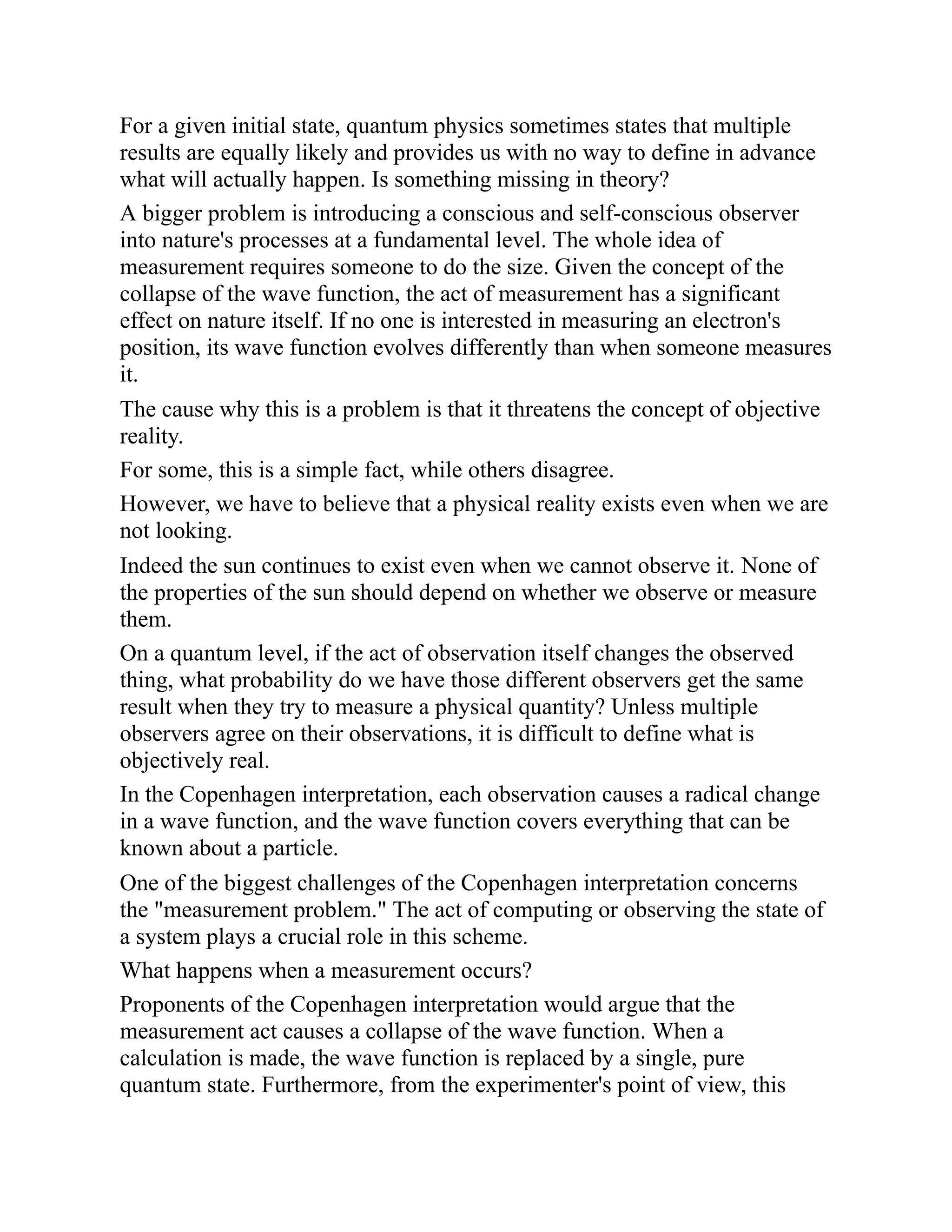 For a given initial state, quantum physics sometimes states that multiple
results are equally likely and provides us with no way to define in advance
what will actually happen. Is something missing in theory?
A bigger problem is introducing a conscious and self-conscious observer
into nature's processes at a fundamental level. The whole idea of
measurement requires someone to do the size. Given the concept of the
collapse of the wave function, the act of measurement has a significant
effect on nature itself. If no one is interested in measuring an electron's
position, its wave function evolves differently than when someone measures
it.
The cause why this is a problem is that it threatens the concept of objective
reality.
For some, this is a simple fact, while others disagree.
However, we have to believe that a physical reality exists even when we are
not looking.
Indeed the sun continues to exist even when we cannot observe it. None of
the properties of the sun should depend on whether we observe or measure
them.
On a quantum level, if the act of observation itself changes the observed
thing, what probability do we have those different observers get the same
result when they try to measure a physical quantity? Unless multiple
observers agree on their observations, it is difficult to define what is
objectively real.
In the Copenhagen interpretation, each observation causes a radical change
in a wave function, and the wave function covers everything that can be
known about a particle.
One of the biggest challenges of the Copenhagen interpretation concerns
the "measurement problem." The act of computing or observing the state of
a system plays a crucial role in this scheme.
What happens when a measurement occurs?
Proponents of the Copenhagen interpretation would argue that the
measurement act causes a collapse of the wave function. When a
calculation is made, the wave function is replaced by a single, pure
quantum state. Furthermore, from the experimenter's point of view, this
 