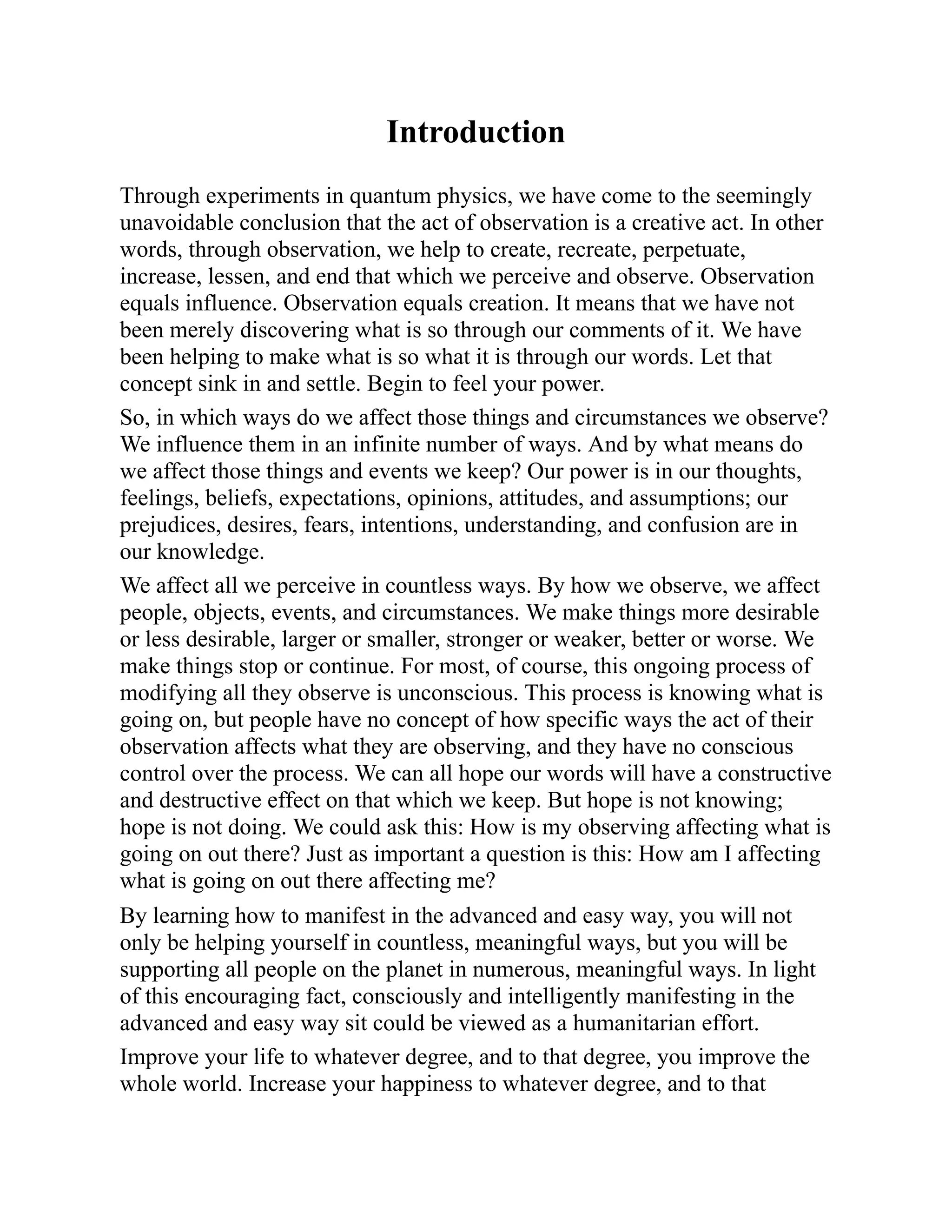 Introduction
Through experiments in quantum physics, we have come to the seemingly
unavoidable conclusion that the act of observation is a creative act. In other
words, through observation, we help to create, recreate, perpetuate,
increase, lessen, and end that which we perceive and observe. Observation
equals influence. Observation equals creation. It means that we have not
been merely discovering what is so through our comments of it. We have
been helping to make what is so what it is through our words. Let that
concept sink in and settle. Begin to feel your power.
So, in which ways do we affect those things and circumstances we observe?
We influence them in an infinite number of ways. And by what means do
we affect those things and events we keep? Our power is in our thoughts,
feelings, beliefs, expectations, opinions, attitudes, and assumptions; our
prejudices, desires, fears, intentions, understanding, and confusion are in
our knowledge.
We affect all we perceive in countless ways. By how we observe, we affect
people, objects, events, and circumstances. We make things more desirable
or less desirable, larger or smaller, stronger or weaker, better or worse. We
make things stop or continue. For most, of course, this ongoing process of
modifying all they observe is unconscious. This process is knowing what is
going on, but people have no concept of how specific ways the act of their
observation affects what they are observing, and they have no conscious
control over the process. We can all hope our words will have a constructive
and destructive effect on that which we keep. But hope is not knowing;
hope is not doing. We could ask this: How is my observing affecting what is
going on out there? Just as important a question is this: How am I affecting
what is going on out there affecting me?
By learning how to manifest in the advanced and easy way, you will not
only be helping yourself in countless, meaningful ways, but you will be
supporting all people on the planet in numerous, meaningful ways. In light
of this encouraging fact, consciously and intelligently manifesting in the
advanced and easy way sit could be viewed as a humanitarian effort.
Improve your life to whatever degree, and to that degree, you improve the
whole world. Increase your happiness to whatever degree, and to that
 