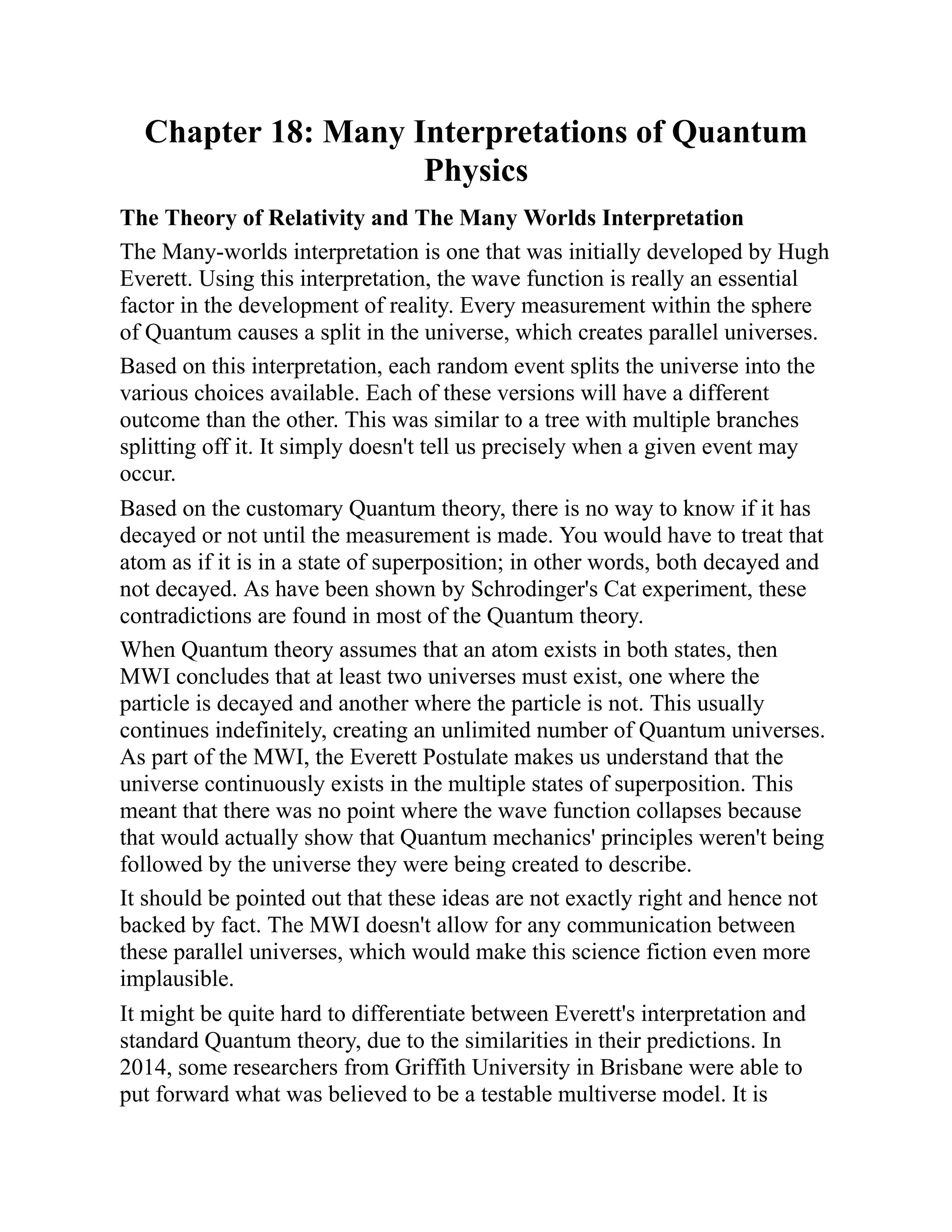 Chapter 18: Many Interpretations of Quantum
Physics
The Theory of Relativity and The Many Worlds Interpretation
The Many-worlds interpretation is one that was initially developed by Hugh
Everett. Using this interpretation, the wave function is really an essential
factor in the development of reality. Every measurement within the sphere
of Quantum causes a split in the universe, which creates parallel universes.
Based on this interpretation, each random event splits the universe into the
various choices available. Each of these versions will have a different
outcome than the other. This was similar to a tree with multiple branches
splitting off it. It simply doesn't tell us precisely when a given event may
occur.
Based on the customary Quantum theory, there is no way to know if it has
decayed or not until the measurement is made. You would have to treat that
atom as if it is in a state of superposition; in other words, both decayed and
not decayed. As have been shown by Schrodinger's Cat experiment, these
contradictions are found in most of the Quantum theory.
When Quantum theory assumes that an atom exists in both states, then
MWI concludes that at least two universes must exist, one where the
particle is decayed and another where the particle is not. This usually
continues indefinitely, creating an unlimited number of Quantum universes.
As part of the MWI, the Everett Postulate makes us understand that the
universe continuously exists in the multiple states of superposition. This
meant that there was no point where the wave function collapses because
that would actually show that Quantum mechanics' principles weren't being
followed by the universe they were being created to describe.
It should be pointed out that these ideas are not exactly right and hence not
backed by fact. The MWI doesn't allow for any communication between
these parallel universes, which would make this science fiction even more
implausible.
It might be quite hard to differentiate between Everett's interpretation and
standard Quantum theory, due to the similarities in their predictions. In
2014, some researchers from Griffith University in Brisbane were able to
put forward what was believed to be a testable multiverse model. It is
 