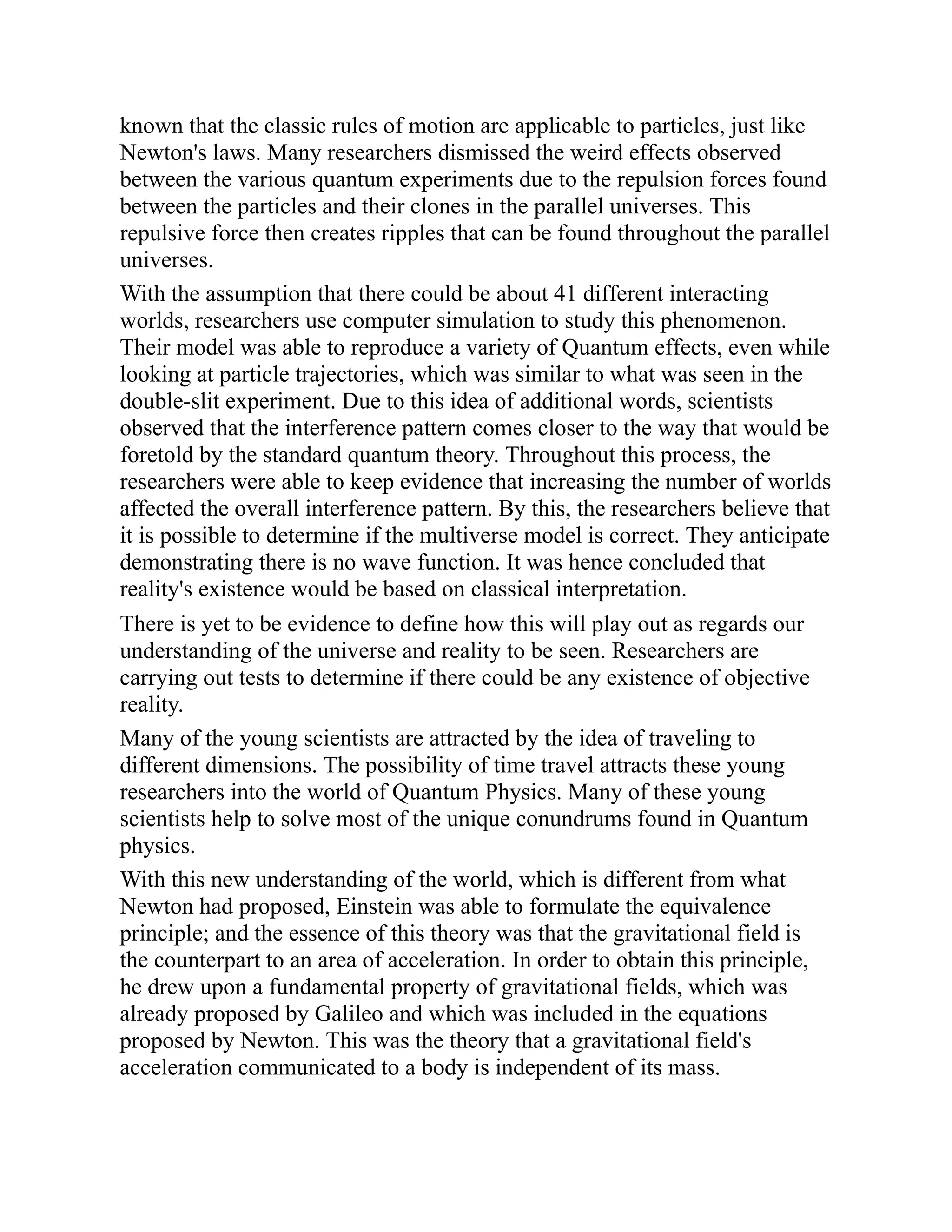 known that the classic rules of motion are applicable to particles, just like
Newton's laws. Many researchers dismissed the weird effects observed
between the various quantum experiments due to the repulsion forces found
between the particles and their clones in the parallel universes. This
repulsive force then creates ripples that can be found throughout the parallel
universes.
With the assumption that there could be about 41 different interacting
worlds, researchers use computer simulation to study this phenomenon.
Their model was able to reproduce a variety of Quantum effects, even while
looking at particle trajectories, which was similar to what was seen in the
double-slit experiment. Due to this idea of additional words, scientists
observed that the interference pattern comes closer to the way that would be
foretold by the standard quantum theory. Throughout this process, the
researchers were able to keep evidence that increasing the number of worlds
affected the overall interference pattern. By this, the researchers believe that
it is possible to determine if the multiverse model is correct. They anticipate
demonstrating there is no wave function. It was hence concluded that
reality's existence would be based on classical interpretation.
There is yet to be evidence to define how this will play out as regards our
understanding of the universe and reality to be seen. Researchers are
carrying out tests to determine if there could be any existence of objective
reality.
Many of the young scientists are attracted by the idea of traveling to
different dimensions. The possibility of time travel attracts these young
researchers into the world of Quantum Physics. Many of these young
scientists help to solve most of the unique conundrums found in Quantum
physics.
With this new understanding of the world, which is different from what
Newton had proposed, Einstein was able to formulate the equivalence
principle; and the essence of this theory was that the gravitational field is
the counterpart to an area of acceleration. In order to obtain this principle,
he drew upon a fundamental property of gravitational fields, which was
already proposed by Galileo and which was included in the equations
proposed by Newton. This was the theory that a gravitational field's
acceleration communicated to a body is independent of its mass.
 