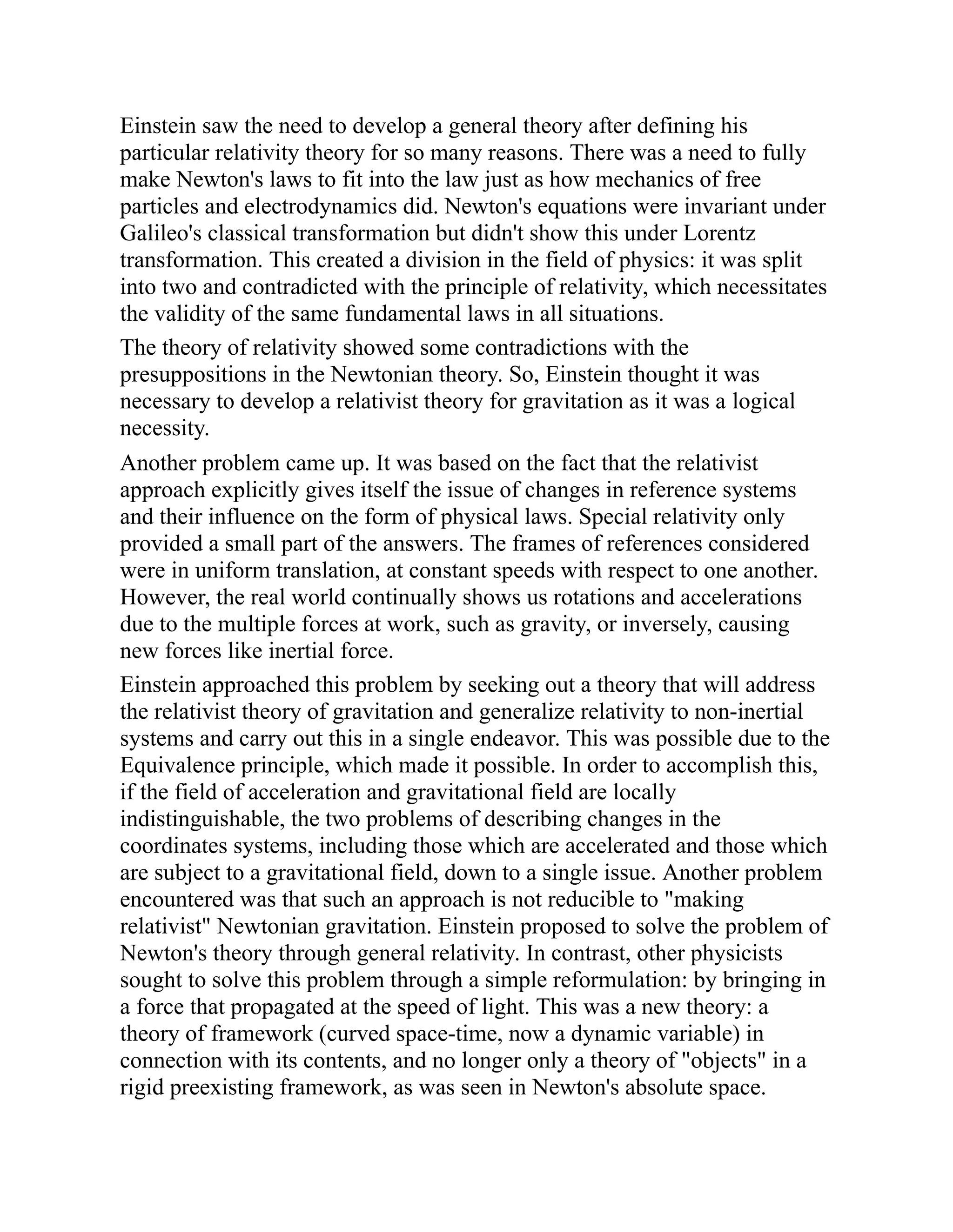 Einstein saw the need to develop a general theory after defining his
particular relativity theory for so many reasons. There was a need to fully
make Newton's laws to fit into the law just as how mechanics of free
particles and electrodynamics did. Newton's equations were invariant under
Galileo's classical transformation but didn't show this under Lorentz
transformation. This created a division in the field of physics: it was split
into two and contradicted with the principle of relativity, which necessitates
the validity of the same fundamental laws in all situations.
The theory of relativity showed some contradictions with the
presuppositions in the Newtonian theory. So, Einstein thought it was
necessary to develop a relativist theory for gravitation as it was a logical
necessity.
Another problem came up. It was based on the fact that the relativist
approach explicitly gives itself the issue of changes in reference systems
and their influence on the form of physical laws. Special relativity only
provided a small part of the answers. The frames of references considered
were in uniform translation, at constant speeds with respect to one another.
However, the real world continually shows us rotations and accelerations
due to the multiple forces at work, such as gravity, or inversely, causing
new forces like inertial force.
Einstein approached this problem by seeking out a theory that will address
the relativist theory of gravitation and generalize relativity to non-inertial
systems and carry out this in a single endeavor. This was possible due to the
Equivalence principle, which made it possible. In order to accomplish this,
if the field of acceleration and gravitational field are locally
indistinguishable, the two problems of describing changes in the
coordinates systems, including those which are accelerated and those which
are subject to a gravitational field, down to a single issue. Another problem
encountered was that such an approach is not reducible to "making
relativist" Newtonian gravitation. Einstein proposed to solve the problem of
Newton's theory through general relativity. In contrast, other physicists
sought to solve this problem through a simple reformulation: by bringing in
a force that propagated at the speed of light. This was a new theory: a
theory of framework (curved space-time, now a dynamic variable) in
connection with its contents, and no longer only a theory of "objects" in a
rigid preexisting framework, as was seen in Newton's absolute space.
 