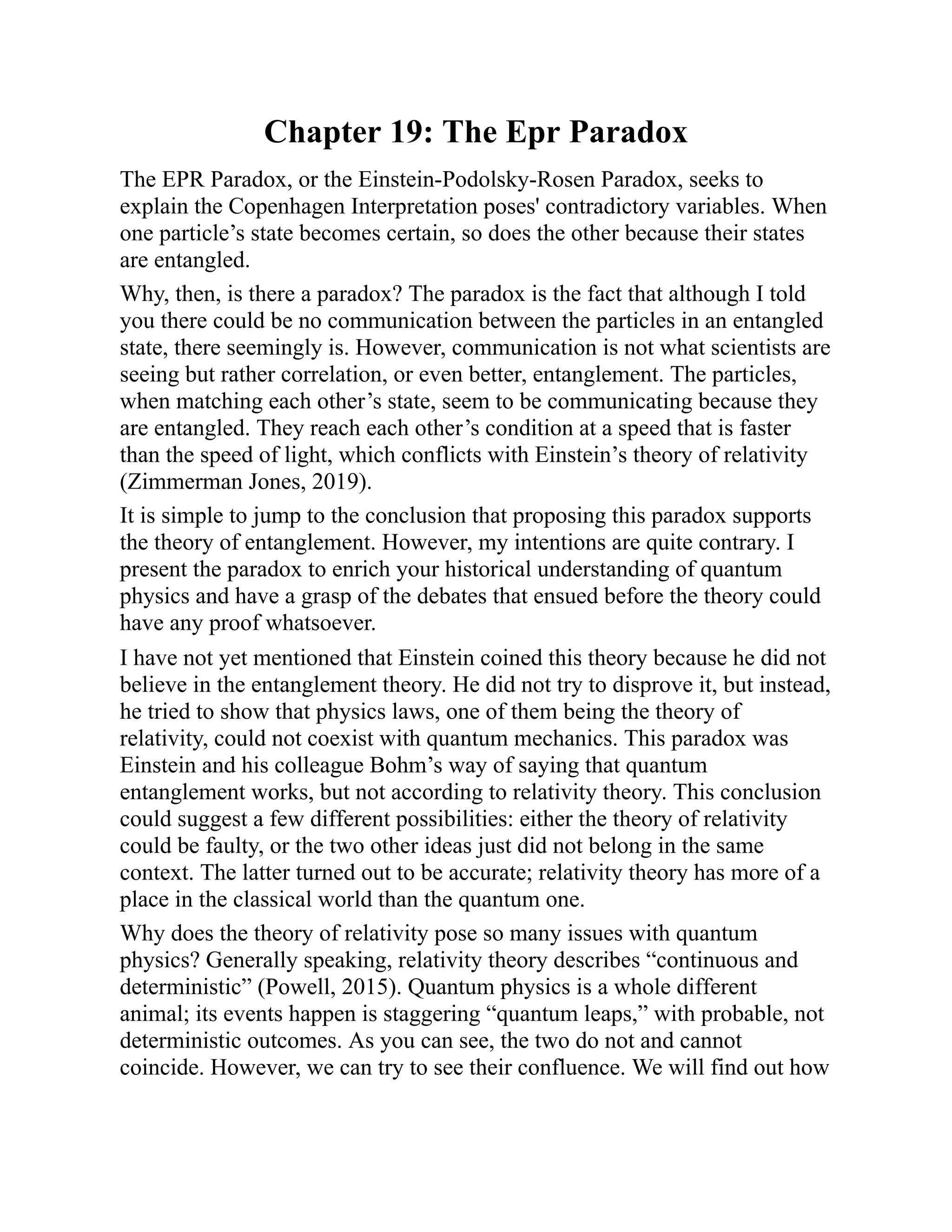 Chapter 19: The Epr Paradox
The EPR Paradox, or the Einstein-Podolsky-Rosen Paradox, seeks to
explain the Copenhagen Interpretation poses' contradictory variables. When
one particle’s state becomes certain, so does the other because their states
are entangled.
Why, then, is there a paradox? The paradox is the fact that although I told
you there could be no communication between the particles in an entangled
state, there seemingly is. However, communication is not what scientists are
seeing but rather correlation, or even better, entanglement. The particles,
when matching each other’s state, seem to be communicating because they
are entangled. They reach each other’s condition at a speed that is faster
than the speed of light, which conflicts with Einstein’s theory of relativity
(Zimmerman Jones, 2019).
It is simple to jump to the conclusion that proposing this paradox supports
the theory of entanglement. However, my intentions are quite contrary. I
present the paradox to enrich your historical understanding of quantum
physics and have a grasp of the debates that ensued before the theory could
have any proof whatsoever.
I have not yet mentioned that Einstein coined this theory because he did not
believe in the entanglement theory. He did not try to disprove it, but instead,
he tried to show that physics laws, one of them being the theory of
relativity, could not coexist with quantum mechanics. This paradox was
Einstein and his colleague Bohm’s way of saying that quantum
entanglement works, but not according to relativity theory. This conclusion
could suggest a few different possibilities: either the theory of relativity
could be faulty, or the two other ideas just did not belong in the same
context. The latter turned out to be accurate; relativity theory has more of a
place in the classical world than the quantum one.
Why does the theory of relativity pose so many issues with quantum
physics? Generally speaking, relativity theory describes “continuous and
deterministic” (Powell, 2015). Quantum physics is a whole different
animal; its events happen is staggering “quantum leaps,” with probable, not
deterministic outcomes. As you can see, the two do not and cannot
coincide. However, we can try to see their confluence. We will find out how
 