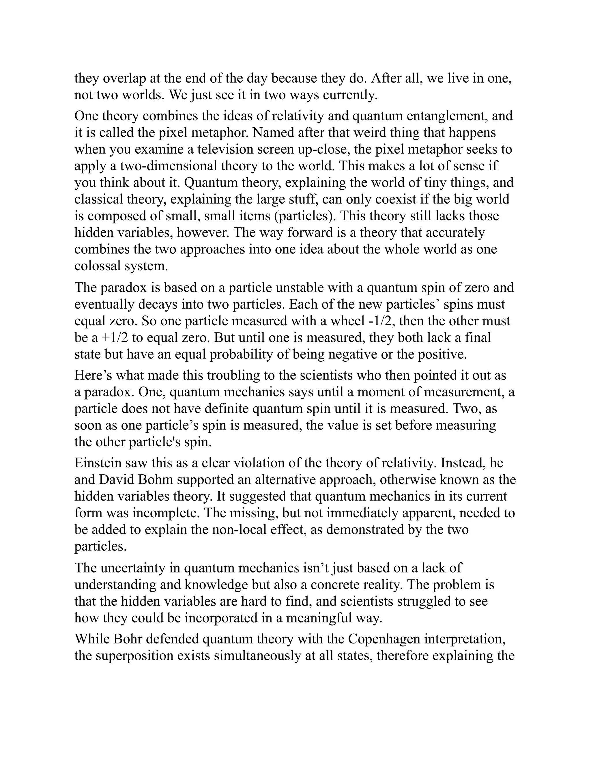 they overlap at the end of the day because they do. After all, we live in one,
not two worlds. We just see it in two ways currently.
One theory combines the ideas of relativity and quantum entanglement, and
it is called the pixel metaphor. Named after that weird thing that happens
when you examine a television screen up-close, the pixel metaphor seeks to
apply a two-dimensional theory to the world. This makes a lot of sense if
you think about it. Quantum theory, explaining the world of tiny things, and
classical theory, explaining the large stuff, can only coexist if the big world
is composed of small, small items (particles). This theory still lacks those
hidden variables, however. The way forward is a theory that accurately
combines the two approaches into one idea about the whole world as one
colossal system.
The paradox is based on a particle unstable with a quantum spin of zero and
eventually decays into two particles. Each of the new particles’ spins must
equal zero. So one particle measured with a wheel -1/2, then the other must
be a +1/2 to equal zero. But until one is measured, they both lack a final
state but have an equal probability of being negative or the positive.
Here’s what made this troubling to the scientists who then pointed it out as
a paradox. One, quantum mechanics says until a moment of measurement, a
particle does not have definite quantum spin until it is measured. Two, as
soon as one particle’s spin is measured, the value is set before measuring
the other particle's spin.
Einstein saw this as a clear violation of the theory of relativity. Instead, he
and David Bohm supported an alternative approach, otherwise known as the
hidden variables theory. It suggested that quantum mechanics in its current
form was incomplete. The missing, but not immediately apparent, needed to
be added to explain the non-local effect, as demonstrated by the two
particles.
The uncertainty in quantum mechanics isn’t just based on a lack of
understanding and knowledge but also a concrete reality. The problem is
that the hidden variables are hard to find, and scientists struggled to see
how they could be incorporated in a meaningful way.
While Bohr defended quantum theory with the Copenhagen interpretation,
the superposition exists simultaneously at all states, therefore explaining the
 