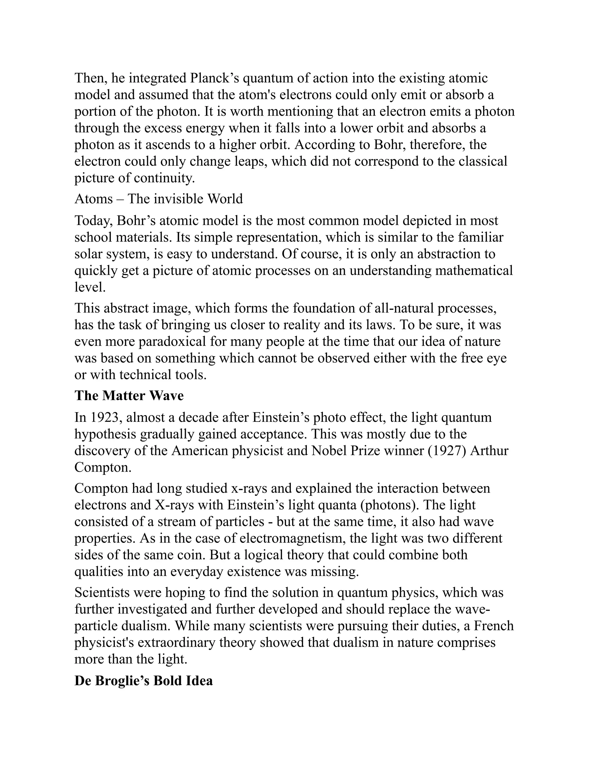 Then, he integrated Planck’s quantum of action into the existing atomic
model and assumed that the atom's electrons could only emit or absorb a
portion of the photon. It is worth mentioning that an electron emits a photon
through the excess energy when it falls into a lower orbit and absorbs a
photon as it ascends to a higher orbit. According to Bohr, therefore, the
electron could only change leaps, which did not correspond to the classical
picture of continuity.
Atoms – The invisible World
Today, Bohr’s atomic model is the most common model depicted in most
school materials. Its simple representation, which is similar to the familiar
solar system, is easy to understand. Of course, it is only an abstraction to
quickly get a picture of atomic processes on an understanding mathematical
level.
This abstract image, which forms the foundation of all-natural processes,
has the task of bringing us closer to reality and its laws. To be sure, it was
even more paradoxical for many people at the time that our idea of nature
was based on something which cannot be observed either with the free eye
or with technical tools.
The Matter Wave
In 1923, almost a decade after Einstein’s photo effect, the light quantum
hypothesis gradually gained acceptance. This was mostly due to the
discovery of the American physicist and Nobel Prize winner (1927) Arthur
Compton.
Compton had long studied x-rays and explained the interaction between
electrons and X-rays with Einstein’s light quanta (photons). The light
consisted of a stream of particles - but at the same time, it also had wave
properties. As in the case of electromagnetism, the light was two different
sides of the same coin. But a logical theory that could combine both
qualities into an everyday existence was missing.
Scientists were hoping to find the solution in quantum physics, which was
further investigated and further developed and should replace the wave-
particle dualism. While many scientists were pursuing their duties, a French
physicist's extraordinary theory showed that dualism in nature comprises
more than the light.
De Broglie’s Bold Idea
 
